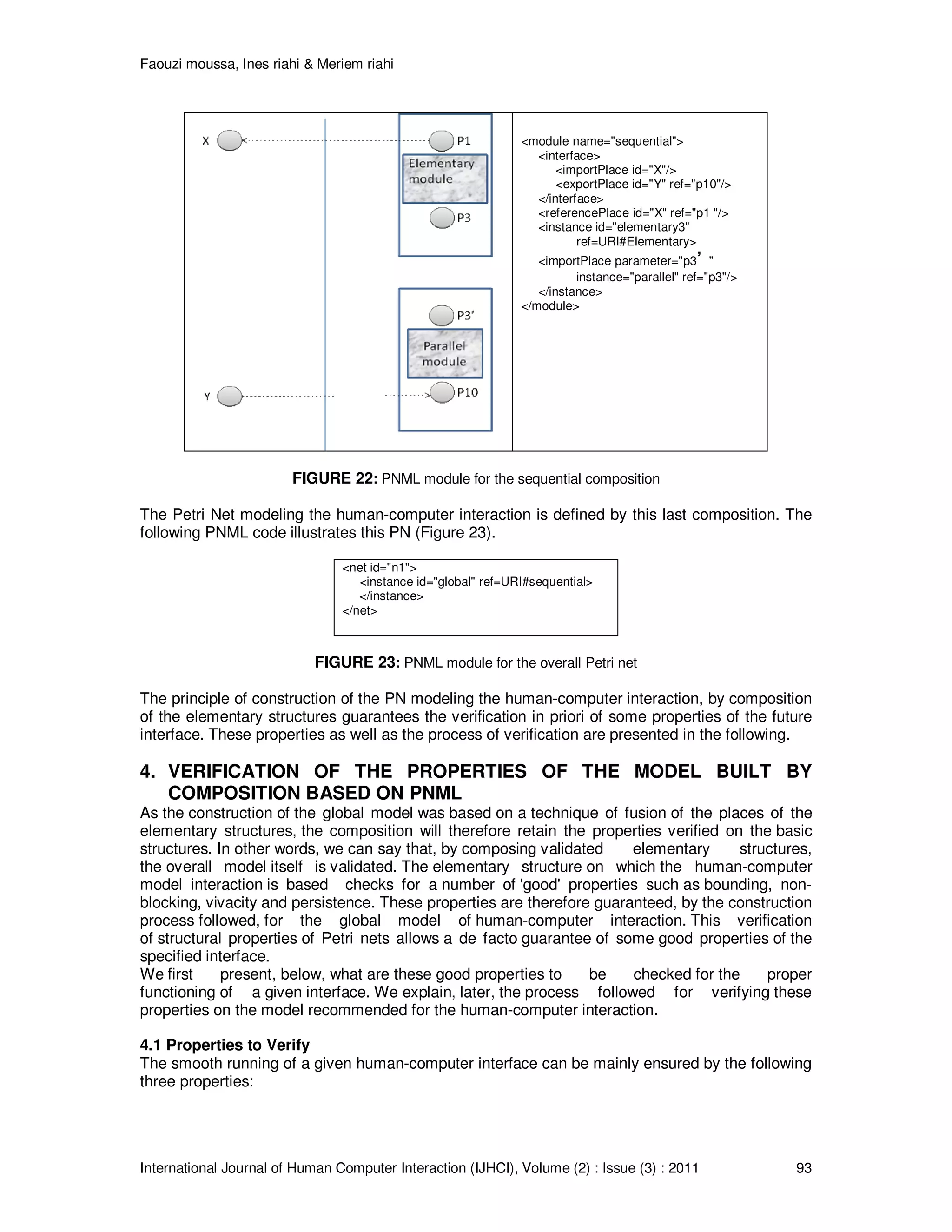 Faouzi moussa, Ines riahi & Meriem riahi
International Journal of Human Computer Interaction (IJHCI), Volume (2) : Issue (3) : 2011 93
<module name="sequential">
<interface>
<importPlace id="X"/>
<exportPlace id="Y" ref="p10"/>
</interface>
<referencePlace id="X" ref="p1 "/>
<instance id="elementary3"
ref=URI#Elementary>
<importPlace parameter="p3’ "
instance="parallel" ref="p3"/>
</instance>
</module>
FIGURE 22: PNML module for the sequential composition
The Petri Net modeling the human-computer interaction is defined by this last composition. The
following PNML code illustrates this PN (Figure 23).
<net id="n1">
<instance id="global" ref=URI#sequential>
</instance>
</net>
FIGURE 23: PNML module for the overall Petri net
The principle of construction of the PN modeling the human-computer interaction, by composition
of the elementary structures guarantees the verification in priori of some properties of the future
interface. These properties as well as the process of verification are presented in the following.
4. VERIFICATION OF THE PROPERTIES OF THE MODEL BUILT BY
COMPOSITION BASED ON PNML
As the construction of the global model was based on a technique of fusion of the places of the
elementary structures, the composition will therefore retain the properties verified on the basic
structures. In other words, we can say that, by composing validated elementary structures,
the overall model itself is validated. The elementary structure on which the human-computer
model interaction is based checks for a number of 'good' properties such as bounding, non-
blocking, vivacity and persistence. These properties are therefore guaranteed, by the construction
process followed, for the global model of human-computer interaction. This verification
of structural properties of Petri nets allows a de facto guarantee of some good properties of the
specified interface.
We first present, below, what are these good properties to be checked for the proper
functioning of a given interface. We explain, later, the process followed for verifying these
properties on the model recommended for the human-computer interaction.
4.1 Properties to Verify
The smooth running of a given human-computer interface can be mainly ensured by the following
three properties:
 