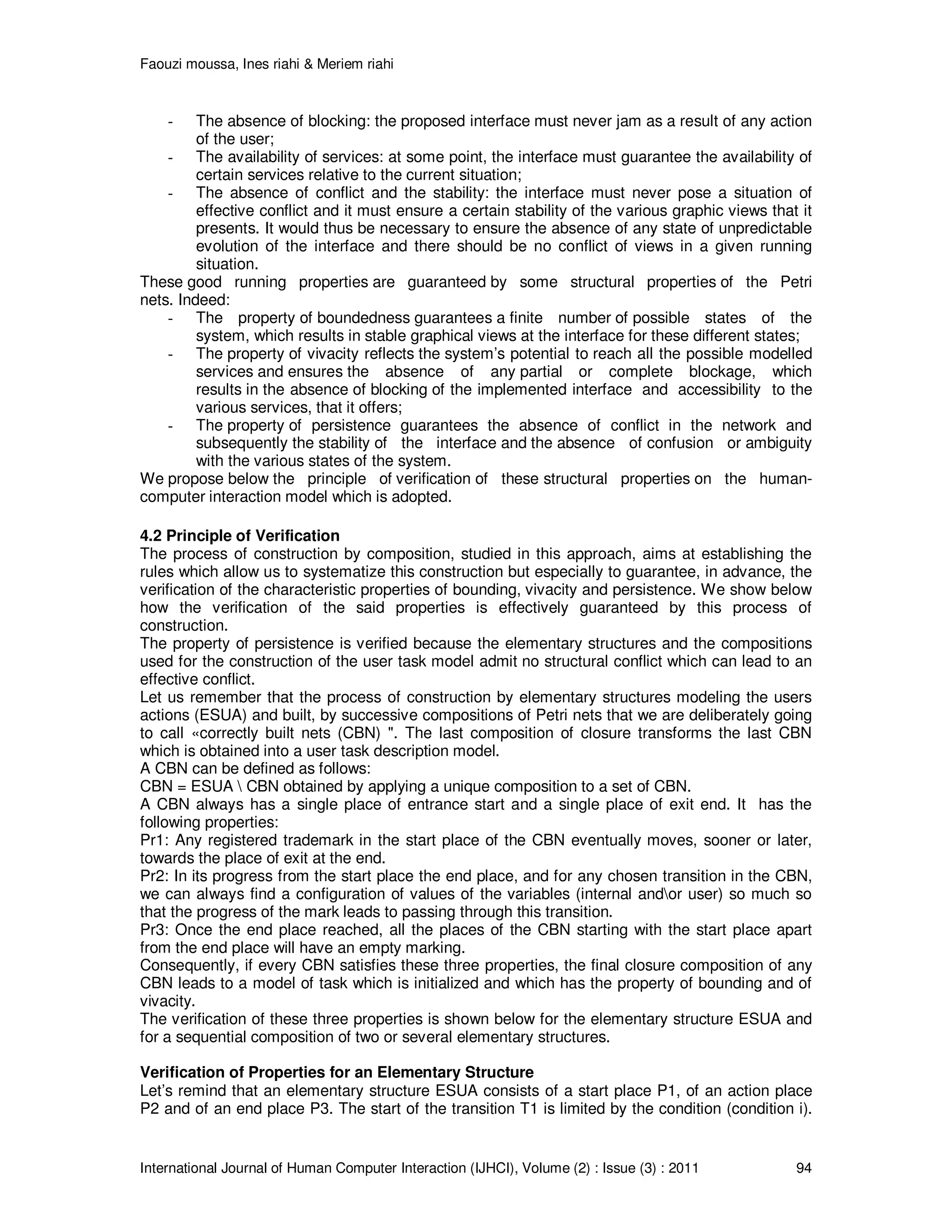 Faouzi moussa, Ines riahi & Meriem riahi
International Journal of Human Computer Interaction (IJHCI), Volume (2) : Issue (3) : 2011 94
- The absence of blocking: the proposed interface must never jam as a result of any action
of the user;
- The availability of services: at some point, the interface must guarantee the availability of
certain services relative to the current situation;
- The absence of conflict and the stability: the interface must never pose a situation of
effective conflict and it must ensure a certain stability of the various graphic views that it
presents. It would thus be necessary to ensure the absence of any state of unpredictable
evolution of the interface and there should be no conflict of views in a given running
situation.
These good running properties are guaranteed by some structural properties of the Petri
nets. Indeed:
- The property of boundedness guarantees a finite number of possible states of the
system, which results in stable graphical views at the interface for these different states;
- The property of vivacity reflects the system’s potential to reach all the possible modelled
services and ensures the absence of any partial or complete blockage, which
results in the absence of blocking of the implemented interface and accessibility to the
various services, that it offers;
- The property of persistence guarantees the absence of conflict in the network and
subsequently the stability of the interface and the absence of confusion or ambiguity
with the various states of the system.
We propose below the principle of verification of these structural properties on the human-
computer interaction model which is adopted.
4.2 Principle of Verification
The process of construction by composition, studied in this approach, aims at establishing the
rules which allow us to systematize this construction but especially to guarantee, in advance, the
verification of the characteristic properties of bounding, vivacity and persistence. We show below
how the verification of the said properties is effectively guaranteed by this process of
construction.
The property of persistence is verified because the elementary structures and the compositions
used for the construction of the user task model admit no structural conflict which can lead to an
effective conflict.
Let us remember that the process of construction by elementary structures modeling the users
actions (ESUA) and built, by successive compositions of Petri nets that we are deliberately going
to call «correctly built nets (CBN) ". The last composition of closure transforms the last CBN
which is obtained into a user task description model.
A CBN can be defined as follows:
CBN = ESUA  CBN obtained by applying a unique composition to a set of CBN.
A CBN always has a single place of entrance start and a single place of exit end. It has the
following properties:
Pr1: Any registered trademark in the start place of the CBN eventually moves, sooner or later,
towards the place of exit at the end.
Pr2: In its progress from the start place the end place, and for any chosen transition in the CBN,
we can always find a configuration of values of the variables (internal andor user) so much so
that the progress of the mark leads to passing through this transition.
Pr3: Once the end place reached, all the places of the CBN starting with the start place apart
from the end place will have an empty marking.
Consequently, if every CBN satisfies these three properties, the final closure composition of any
CBN leads to a model of task which is initialized and which has the property of bounding and of
vivacity.
The verification of these three properties is shown below for the elementary structure ESUA and
for a sequential composition of two or several elementary structures.
Verification of Properties for an Elementary Structure
Let’s remind that an elementary structure ESUA consists of a start place P1, of an action place
P2 and of an end place P3. The start of the transition T1 is limited by the condition (condition i).
 