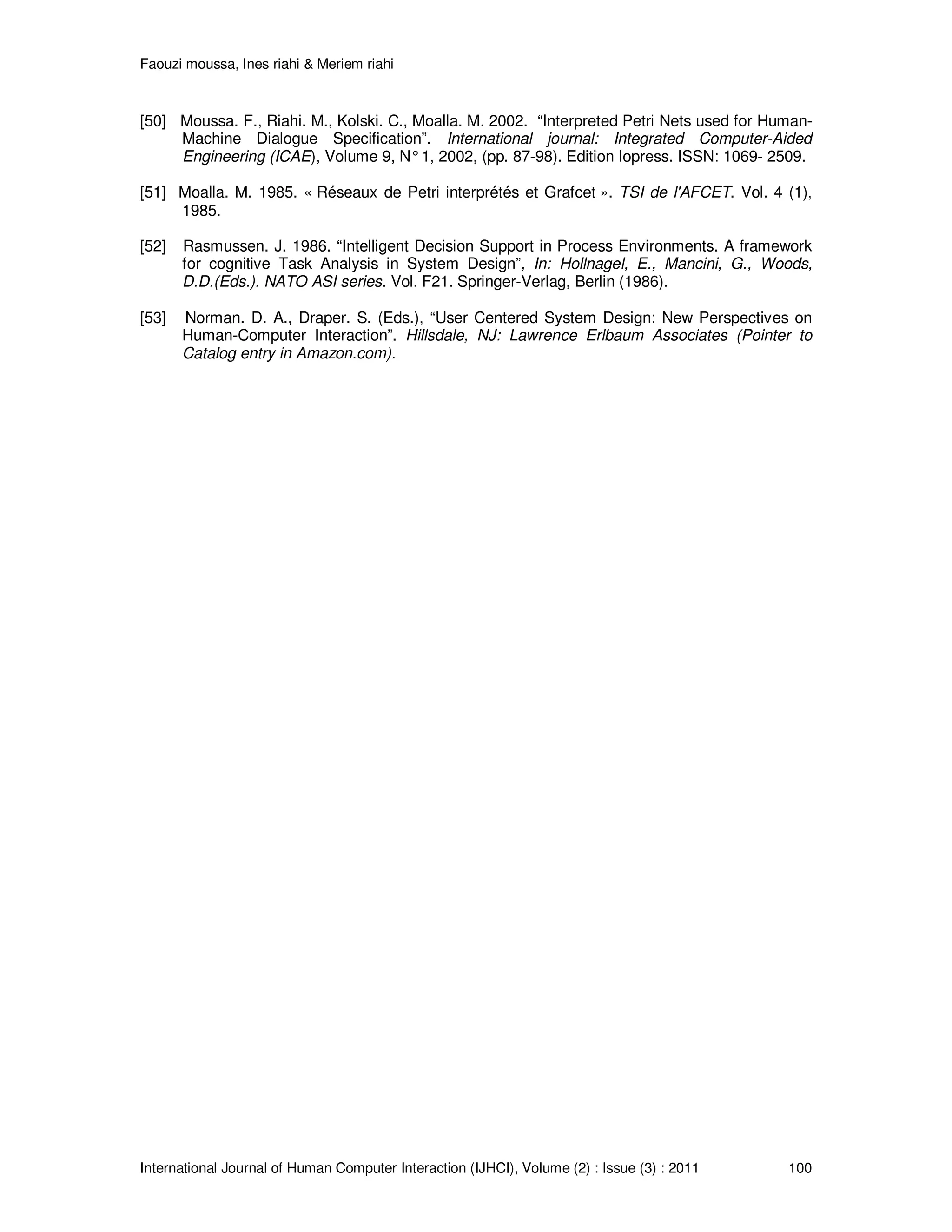 Faouzi moussa, Ines riahi & Meriem riahi
International Journal of Human Computer Interaction (IJHCI), Volume (2) : Issue (3) : 2011 100
[50] Moussa. F., Riahi. M., Kolski. C., Moalla. M. 2002. “Interpreted Petri Nets used for Human-
Machine Dialogue Specification”. International journal: Integrated Computer-Aided
Engineering (ICAE), Volume 9, N°1, 2002, (pp. 87-98). Edition Iopress. ISSN: 1069- 2509.
[51] Moalla. M. 1985. « Réseaux de Petri interprétés et Grafcet ». TSI de l'AFCET. Vol. 4 (1),
1985.
[52] Rasmussen. J. 1986. “Intelligent Decision Support in Process Environments. A framework
for cognitive Task Analysis in System Design”, In: Hollnagel, E., Mancini, G., Woods,
D.D.(Eds.). NATO ASI series. Vol. F21. Springer-Verlag, Berlin (1986).
[53] Norman. D. A., Draper. S. (Eds.), “User Centered System Design: New Perspectives on
Human-Computer Interaction”. Hillsdale, NJ: Lawrence Erlbaum Associates (Pointer to
Catalog entry in Amazon.com).
 