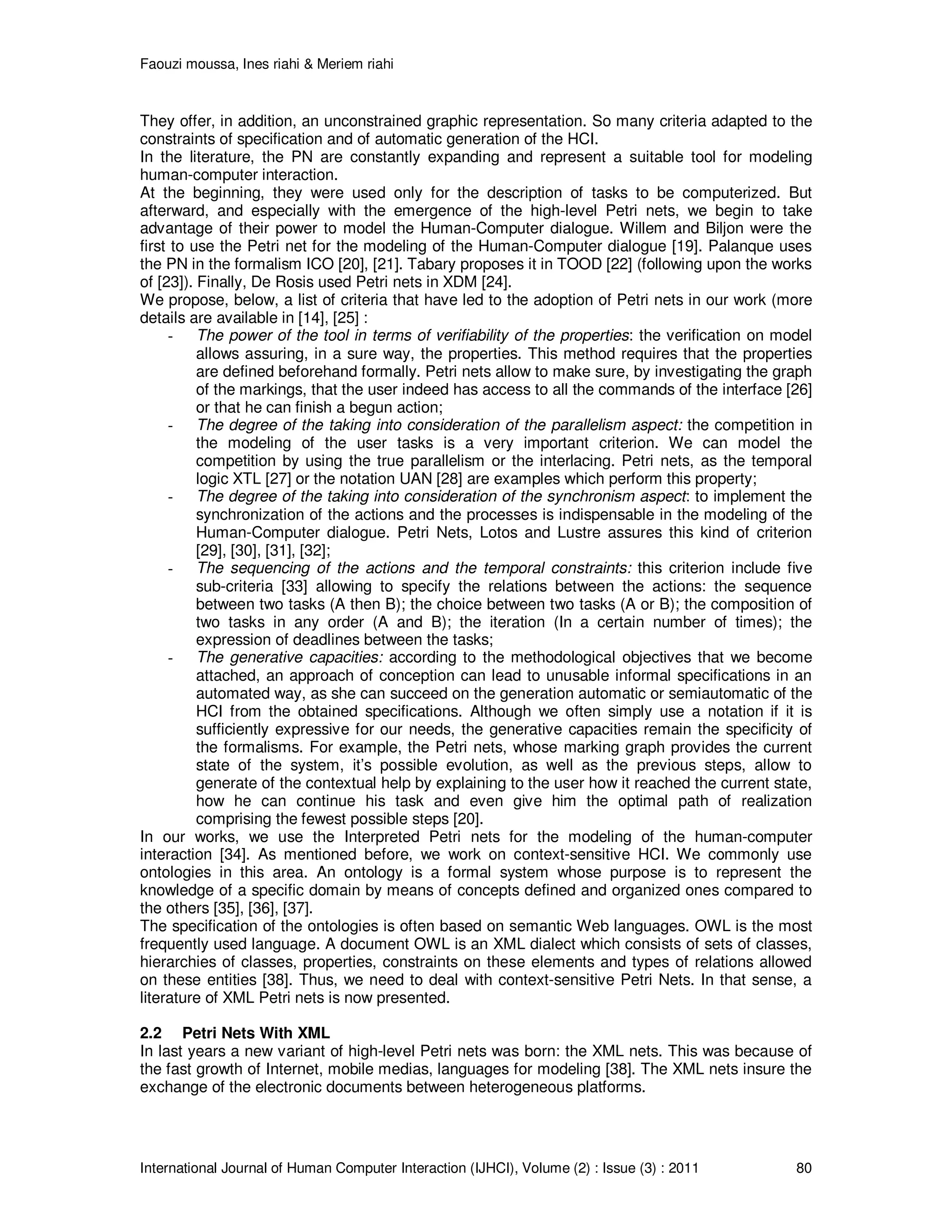Faouzi moussa, Ines riahi & Meriem riahi
International Journal of Human Computer Interaction (IJHCI), Volume (2) : Issue (3) : 2011 80
They offer, in addition, an unconstrained graphic representation. So many criteria adapted to the
constraints of specification and of automatic generation of the HCI.
In the literature, the PN are constantly expanding and represent a suitable tool for modeling
human-computer interaction.
At the beginning, they were used only for the description of tasks to be computerized. But
afterward, and especially with the emergence of the high-level Petri nets, we begin to take
advantage of their power to model the Human-Computer dialogue. Willem and Biljon were the
first to use the Petri net for the modeling of the Human-Computer dialogue [19]. Palanque uses
the PN in the formalism ICO [20], [21]. Tabary proposes it in TOOD [22] (following upon the works
of [23]). Finally, De Rosis used Petri nets in XDM [24].
We propose, below, a list of criteria that have led to the adoption of Petri nets in our work (more
details are available in [14], [25] :
- The power of the tool in terms of verifiability of the properties: the verification on model
allows assuring, in a sure way, the properties. This method requires that the properties
are defined beforehand formally. Petri nets allow to make sure, by investigating the graph
of the markings, that the user indeed has access to all the commands of the interface [26]
or that he can finish a begun action;
- The degree of the taking into consideration of the parallelism aspect: the competition in
the modeling of the user tasks is a very important criterion. We can model the
competition by using the true parallelism or the interlacing. Petri nets, as the temporal
logic XTL [27] or the notation UAN [28] are examples which perform this property;
- The degree of the taking into consideration of the synchronism aspect: to implement the
synchronization of the actions and the processes is indispensable in the modeling of the
Human-Computer dialogue. Petri Nets, Lotos and Lustre assures this kind of criterion
[29], [30], [31], [32];
- The sequencing of the actions and the temporal constraints: this criterion include five
sub-criteria [33] allowing to specify the relations between the actions: the sequence
between two tasks (A then B); the choice between two tasks (A or B); the composition of
two tasks in any order (A and B); the iteration (In a certain number of times); the
expression of deadlines between the tasks;
- The generative capacities: according to the methodological objectives that we become
attached, an approach of conception can lead to unusable informal specifications in an
automated way, as she can succeed on the generation automatic or semiautomatic of the
HCI from the obtained specifications. Although we often simply use a notation if it is
sufficiently expressive for our needs, the generative capacities remain the specificity of
the formalisms. For example, the Petri nets, whose marking graph provides the current
state of the system, it’s possible evolution, as well as the previous steps, allow to
generate of the contextual help by explaining to the user how it reached the current state,
how he can continue his task and even give him the optimal path of realization
comprising the fewest possible steps [20].
In our works, we use the Interpreted Petri nets for the modeling of the human-computer
interaction [34]. As mentioned before, we work on context-sensitive HCI. We commonly use
ontologies in this area. An ontology is a formal system whose purpose is to represent the
knowledge of a specific domain by means of concepts defined and organized ones compared to
the others [35], [36], [37].
The specification of the ontologies is often based on semantic Web languages. OWL is the most
frequently used language. A document OWL is an XML dialect which consists of sets of classes,
hierarchies of classes, properties, constraints on these elements and types of relations allowed
on these entities [38]. Thus, we need to deal with context-sensitive Petri Nets. In that sense, a
literature of XML Petri nets is now presented.
2.2 Petri Nets With XML
In last years a new variant of high-level Petri nets was born: the XML nets. This was because of
the fast growth of Internet, mobile medias, languages for modeling [38]. The XML nets insure the
exchange of the electronic documents between heterogeneous platforms.
 
