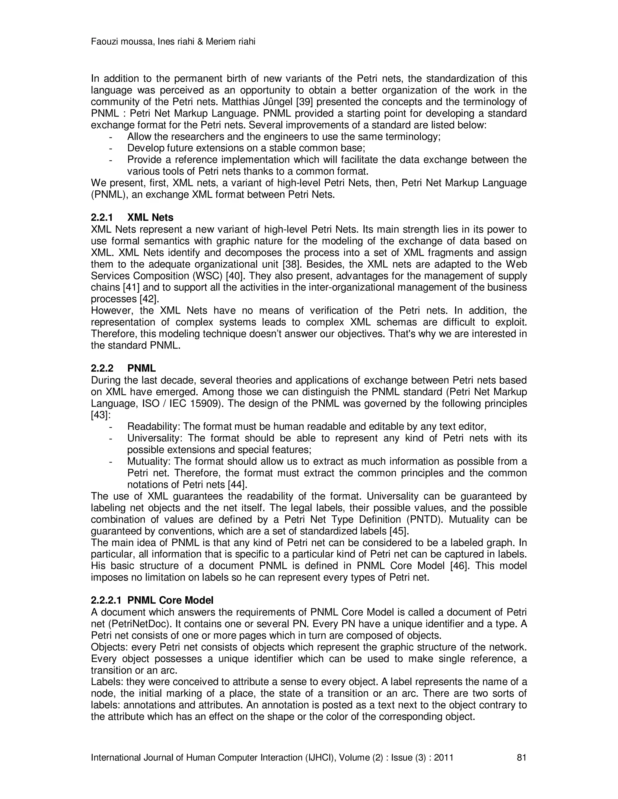 Faouzi moussa, Ines riahi & Meriem riahi
International Journal of Human Computer Interaction (IJHCI), Volume (2) : Issue (3) : 2011 81
In addition to the permanent birth of new variants of the Petri nets, the standardization of this
language was perceived as an opportunity to obtain a better organization of the work in the
community of the Petri nets. Matthias Jûngel [39] presented the concepts and the terminology of
PNML : Petri Net Markup Language. PNML provided a starting point for developing a standard
exchange format for the Petri nets. Several improvements of a standard are listed below:
- Allow the researchers and the engineers to use the same terminology;
- Develop future extensions on a stable common base;
- Provide a reference implementation which will facilitate the data exchange between the
various tools of Petri nets thanks to a common format.
We present, first, XML nets, a variant of high-level Petri Nets, then, Petri Net Markup Language
(PNML), an exchange XML format between Petri Nets.
2.2.1 XML Nets
XML Nets represent a new variant of high-level Petri Nets. Its main strength lies in its power to
use formal semantics with graphic nature for the modeling of the exchange of data based on
XML. XML Nets identify and decomposes the process into a set of XML fragments and assign
them to the adequate organizational unit [38]. Besides, the XML nets are adapted to the Web
Services Composition (WSC) [40]. They also present, advantages for the management of supply
chains [41] and to support all the activities in the inter-organizational management of the business
processes [42].
However, the XML Nets have no means of verification of the Petri nets. In addition, the
representation of complex systems leads to complex XML schemas are difficult to exploit.
Therefore, this modeling technique doesn’t answer our objectives. That's why we are interested in
the standard PNML.
2.2.2 PNML
During the last decade, several theories and applications of exchange between Petri nets based
on XML have emerged. Among those we can distinguish the PNML standard (Petri Net Markup
Language, ISO / IEC 15909). The design of the PNML was governed by the following principles
[43]:
- Readability: The format must be human readable and editable by any text editor,
- Universality: The format should be able to represent any kind of Petri nets with its
possible extensions and special features;
- Mutuality: The format should allow us to extract as much information as possible from a
Petri net. Therefore, the format must extract the common principles and the common
notations of Petri nets [44].
The use of XML guarantees the readability of the format. Universality can be guaranteed by
labeling net objects and the net itself. The legal labels, their possible values, and the possible
combination of values are defined by a Petri Net Type Definition (PNTD). Mutuality can be
guaranteed by conventions, which are a set of standardized labels [45].
The main idea of PNML is that any kind of Petri net can be considered to be a labeled graph. In
particular, all information that is specific to a particular kind of Petri net can be captured in labels.
His basic structure of a document PNML is defined in PNML Core Model [46]. This model
imposes no limitation on labels so he can represent every types of Petri net.
2.2.2.1 PNML Core Model
A document which answers the requirements of PNML Core Model is called a document of Petri
net (PetriNetDoc). It contains one or several PN. Every PN have a unique identifier and a type. A
Petri net consists of one or more pages which in turn are composed of objects.
Objects: every Petri net consists of objects which represent the graphic structure of the network.
Every object possesses a unique identifier which can be used to make single reference, a
transition or an arc.
Labels: they were conceived to attribute a sense to every object. A label represents the name of a
node, the initial marking of a place, the state of a transition or an arc. There are two sorts of
labels: annotations and attributes. An annotation is posted as a text next to the object contrary to
the attribute which has an effect on the shape or the color of the corresponding object.
 