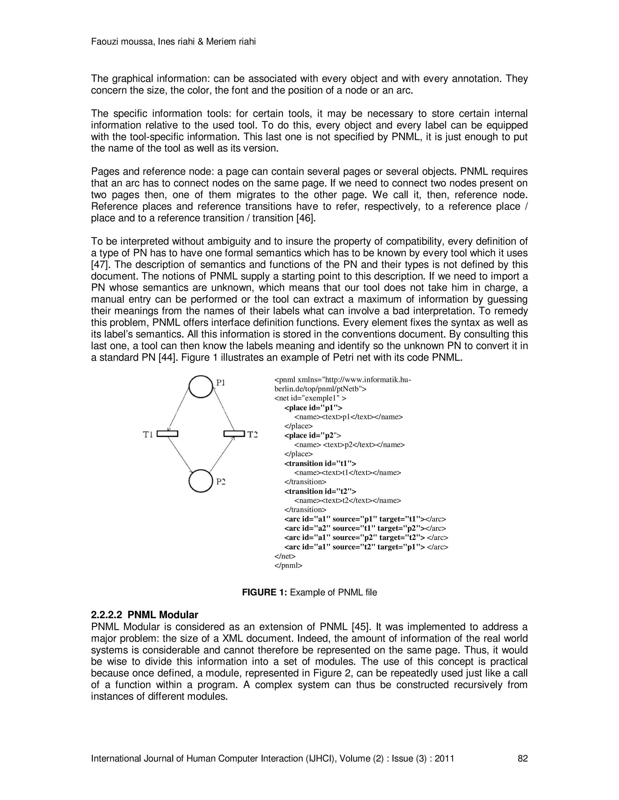 Faouzi moussa, Ines riahi & Meriem riahi
International Journal of Human Computer Interaction (IJHCI), Volume (2) : Issue (3) : 2011 82
The graphical information: can be associated with every object and with every annotation. They
concern the size, the color, the font and the position of a node or an arc.
The specific information tools: for certain tools, it may be necessary to store certain internal
information relative to the used tool. To do this, every object and every label can be equipped
with the tool-specific information. This last one is not specified by PNML, it is just enough to put
the name of the tool as well as its version.
Pages and reference node: a page can contain several pages or several objects. PNML requires
that an arc has to connect nodes on the same page. If we need to connect two nodes present on
two pages then, one of them migrates to the other page. We call it, then, reference node.
Reference places and reference transitions have to refer, respectively, to a reference place /
place and to a reference transition / transition [46].
To be interpreted without ambiguity and to insure the property of compatibility, every definition of
a type of PN has to have one formal semantics which has to be known by every tool which it uses
[47]. The description of semantics and functions of the PN and their types is not defined by this
document. The notions of PNML supply a starting point to this description. If we need to import a
PN whose semantics are unknown, which means that our tool does not take him in charge, a
manual entry can be performed or the tool can extract a maximum of information by guessing
their meanings from the names of their labels what can involve a bad interpretation. To remedy
this problem, PNML offers interface definition functions. Every element fixes the syntax as well as
its label’s semantics. All this information is stored in the conventions document. By consulting this
last one, a tool can then know the labels meaning and identify so the unknown PN to convert it in
a standard PN [44]. Figure 1 illustrates an example of Petri net with its code PNML.
<pnml xmlns="http://www.informatik.hu-
berlin.de/top/pnml/ptNetb">
<net id="exemple1" >
<place id="p1">
<name><text>p1</text></name>
</place>
<place id="p2">
<name> <text>p2</text></name>
</place>
<transition id="t1">
<name><text>t1</text></name>
</transition>
<transition id="t2">
<name><text>t2</text></name>
</transition>
<arc id="a1" source="p1" target="t1"></arc>
<arc id="a2" source="t1" target="p2"></arc>
<arc id="a1" source="p2" target="t2"> </arc>
<arc id="a1" source="t2" target="p1"> </arc>
</net>
</pnml>
FIGURE 1: Example of PNML file
2.2.2.2 PNML Modular
PNML Modular is considered as an extension of PNML [45]. It was implemented to address a
major problem: the size of a XML document. Indeed, the amount of information of the real world
systems is considerable and cannot therefore be represented on the same page. Thus, it would
be wise to divide this information into a set of modules. The use of this concept is practical
because once defined, a module, represented in Figure 2, can be repeatedly used just like a call
of a function within a program. A complex system can thus be constructed recursively from
instances of different modules.
 