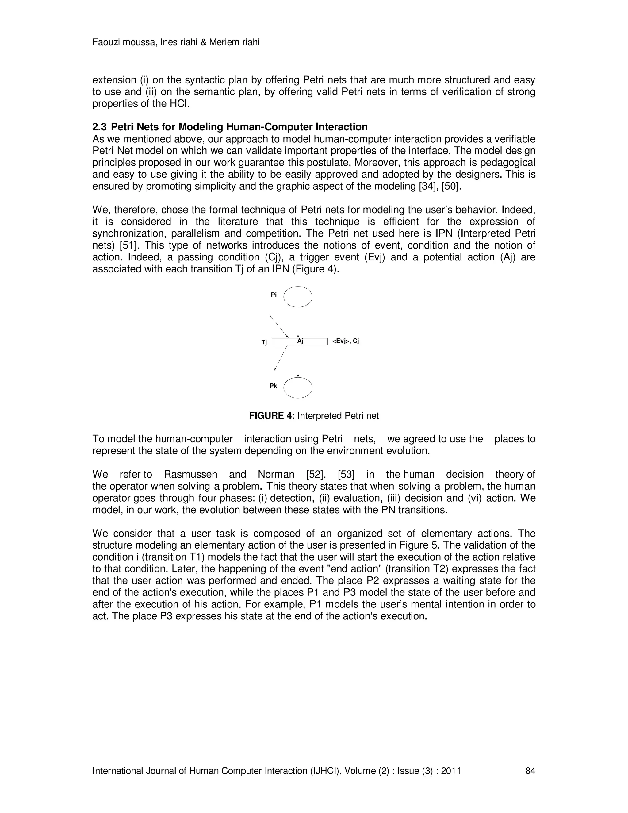 Faouzi moussa, Ines riahi & Meriem riahi
International Journal of Human Computer Interaction (IJHCI), Volume (2) : Issue (3) : 2011 84
extension (i) on the syntactic plan by offering Petri nets that are much more structured and easy
to use and (ii) on the semantic plan, by offering valid Petri nets in terms of verification of strong
properties of the HCI.
2.3 Petri Nets for Modeling Human-Computer Interaction
As we mentioned above, our approach to model human-computer interaction provides a verifiable
Petri Net model on which we can validate important properties of the interface. The model design
principles proposed in our work guarantee this postulate. Moreover, this approach is pedagogical
and easy to use giving it the ability to be easily approved and adopted by the designers. This is
ensured by promoting simplicity and the graphic aspect of the modeling [34], [50].
We, therefore, chose the formal technique of Petri nets for modeling the user’s behavior. Indeed,
it is considered in the literature that this technique is efficient for the expression of
synchronization, parallelism and competition. The Petri net used here is IPN (Interpreted Petri
nets) [51]. This type of networks introduces the notions of event, condition and the notion of
action. Indeed, a passing condition (Cj), a trigger event (Evj) and a potential action (Aj) are
associated with each transition Tj of an IPN (Figure 4).
Aj <Evj>, Cj
Pi
Tj
Pk
FIGURE 4: Interpreted Petri net
To model the human-computer interaction using Petri nets, we agreed to use the places to
represent the state of the system depending on the environment evolution.
We refer to Rasmussen and Norman [52], [53] in the human decision theory of
the operator when solving a problem. This theory states that when solving a problem, the human
operator goes through four phases: (i) detection, (ii) evaluation, (iii) decision and (vi) action. We
model, in our work, the evolution between these states with the PN transitions.
We consider that a user task is composed of an organized set of elementary actions. The
structure modeling an elementary action of the user is presented in Figure 5. The validation of the
condition i (transition T1) models the fact that the user will start the execution of the action relative
to that condition. Later, the happening of the event "end action" (transition T2) expresses the fact
that the user action was performed and ended. The place P2 expresses a waiting state for the
end of the action's execution, while the places P1 and P3 model the state of the user before and
after the execution of his action. For example, P1 models the user’s mental intention in order to
act. The place P3 expresses his state at the end of the action‘s execution.
 
