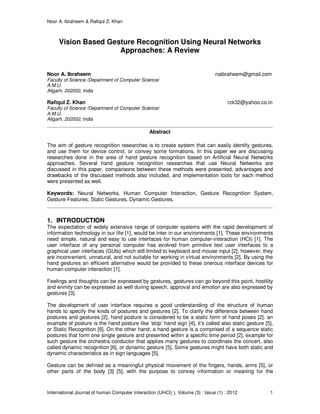 Noor A. Ibraheem & Rafiqul Z. Khan
International Journal of human Computer Interaction (IJHCI) ), Volume (3) : Issue (1) : 2012 1
Vision Based Gesture Recognition Using Neural Networks
Approaches: A Review
Noor A. Ibraheem naibraheem@gmail.com
Faculty of Science /Department of Computer Science/
A.M.U.
Aligarh, 202002, India
Rafiqul Z. Khan rzk32@yahoo.co.in
Faculty of Science /Department of Computer Science/
A.M.U.
Aligarh, 202002, India
Abstract
The aim of gesture recognition researches is to create system that can easily identify gestures,
and use them for device control, or convey some formations. In this paper we are discussing
researches done in the area of hand gesture recognition based on Artificial Neural Networks
approaches. Several hand gesture recognition researches that use Neural Networks are
discussed in this paper, comparisons between these methods were presented, advantages and
drawbacks of the discussed methods also included, and implementation tools for each method
were presented as well.
Keywords: Neural Networks, Human Computer Interaction, Gesture Recognition System,
Gesture Features, Static Gestures, Dynamic Gestures.
1. INTRODUCTION
The expectation of widely extensive range of computer systems with the rapid development of
information technology in our life [1], would be inter in our environments [1]. These environments
need simple, natural and easy to use interfaces for human computer-interaction (HCI) [1]. The
user interface of any personal computer has evolved from primitive text user interfaces to a
graphical user interfaces (GUIs) which still limited to keyboard and mouse input [2], however, they
are inconvenient, unnatural, and not suitable for working in virtual environments [2]. By using the
hand gestures an efficient alternative would be provided to these onerous interface devices for
human-computer interaction [1].
Feelings and thoughts can be expressed by gestures, gestures can go beyond this point, hostility
and enmity can be expressed as well during speech, approval and emotion are also expressed by
gestures [3].
The development of user interface requires a good understanding of the structure of human
hands to specify the kinds of postures and gestures [2]. To clarify the difference between hand
postures and gestures [2], hand posture is considered to be a static form of hand poses [2]. an
example of posture is the hand posture like ’stop’ hand sign [4], it’s called also static gesture [5],
or Static Recognition [6]. On the other hand; a hand gesture is a comprised of a sequence static
postures that form one single gesture and presented within a specific time period [2], example for
such gesture the orchestra conductor that applies many gestures to coordinate the concert, also
called dynamic recognition [6], or dynamic gesture [5]. Some gestures might have both static and
dynamic characteristics as in sign languages [5].
Gesture can be defined as a meaningful physical movement of the fingers, hands, arms [5], or
other parts of the body [3] [5], with the purpose to convey information or meaning for the
 