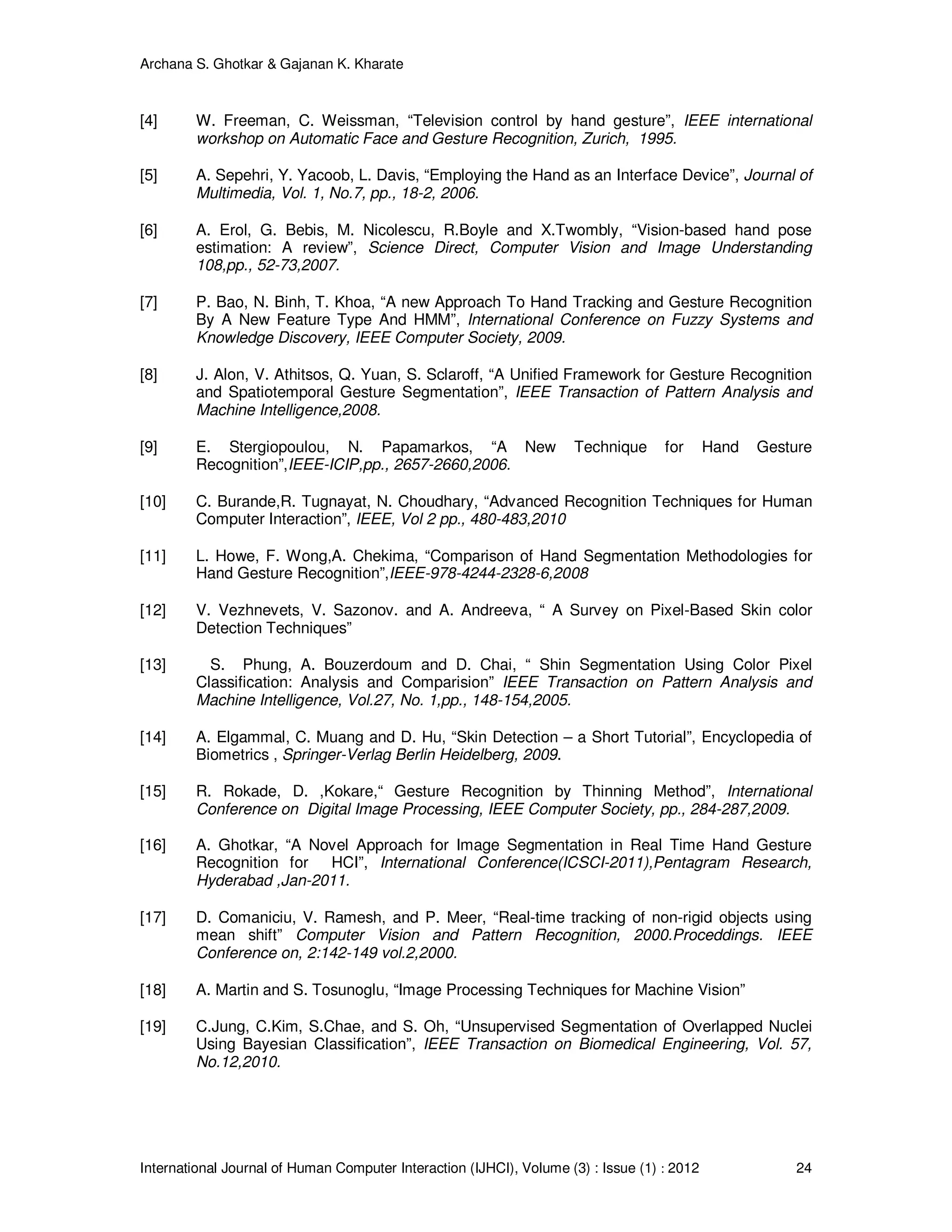 Archana S. Ghotkar & Gajanan K. Kharate
International Journal of Human Computer Interaction (IJHCI), Volume (3) : Issue (1) : 2012 24
[4] W. Freeman, C. Weissman, “Television control by hand gesture”, IEEE international
workshop on Automatic Face and Gesture Recognition, Zurich, 1995.
[5] A. Sepehri, Y. Yacoob, L. Davis, “Employing the Hand as an Interface Device”, Journal of
Multimedia, Vol. 1, No.7, pp., 18-2, 2006.
[6] A. Erol, G. Bebis, M. Nicolescu, R.Boyle and X.Twombly, “Vision-based hand pose
estimation: A review”, Science Direct, Computer Vision and Image Understanding
108,pp., 52-73,2007.
[7] P. Bao, N. Binh, T. Khoa, “A new Approach To Hand Tracking and Gesture Recognition
By A New Feature Type And HMM”, International Conference on Fuzzy Systems and
Knowledge Discovery, IEEE Computer Society, 2009.
[8] J. Alon, V. Athitsos, Q. Yuan, S. Sclaroff, “A Unified Framework for Gesture Recognition
and Spatiotemporal Gesture Segmentation”, IEEE Transaction of Pattern Analysis and
Machine Intelligence,2008.
[9] E. Stergiopoulou, N. Papamarkos, “A New Technique for Hand Gesture
Recognition”,IEEE-ICIP,pp., 2657-2660,2006.
[10] C. Burande,R. Tugnayat, N. Choudhary, “Advanced Recognition Techniques for Human
Computer Interaction”, IEEE, Vol 2 pp., 480-483,2010
[11] L. Howe, F. Wong,A. Chekima, “Comparison of Hand Segmentation Methodologies for
Hand Gesture Recognition”,IEEE-978-4244-2328-6,2008
[12] V. Vezhnevets, V. Sazonov. and A. Andreeva, “ A Survey on Pixel-Based Skin color
Detection Techniques”
[13] S. Phung, A. Bouzerdoum and D. Chai, “ Shin Segmentation Using Color Pixel
Classification: Analysis and Comparision” IEEE Transaction on Pattern Analysis and
Machine Intelligence, Vol.27, No. 1,pp., 148-154,2005.
[14] A. Elgammal, C. Muang and D. Hu, “Skin Detection – a Short Tutorial”, Encyclopedia of
Biometrics , Springer-Verlag Berlin Heidelberg, 2009.
[15] R. Rokade, D. ,Kokare,“ Gesture Recognition by Thinning Method”, International
Conference on Digital Image Processing, IEEE Computer Society, pp., 284-287,2009.
[16] A. Ghotkar, “A Novel Approach for Image Segmentation in Real Time Hand Gesture
Recognition for HCI”, International Conference(ICSCI-2011),Pentagram Research,
Hyderabad ,Jan-2011.
[17] D. Comaniciu, V. Ramesh, and P. Meer, “Real-time tracking of non-rigid objects using
mean shift” Computer Vision and Pattern Recognition, 2000.Proceddings. IEEE
Conference on, 2:142-149 vol.2,2000.
[18] A. Martin and S. Tosunoglu, “Image Processing Techniques for Machine Vision”
[19] C.Jung, C.Kim, S.Chae, and S. Oh, “Unsupervised Segmentation of Overlapped Nuclei
Using Bayesian Classification”, IEEE Transaction on Biomedical Engineering, Vol. 57,
No.12,2010.
 