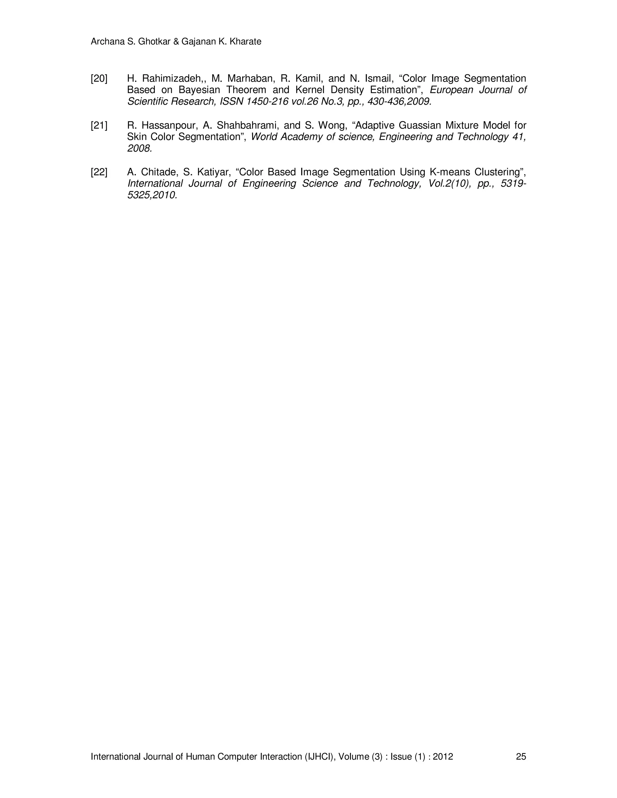 Archana S. Ghotkar & Gajanan K. Kharate
International Journal of Human Computer Interaction (IJHCI), Volume (3) : Issue (1) : 2012 25
[20] H. Rahimizadeh,, M. Marhaban, R. Kamil, and N. Ismail, “Color Image Segmentation
Based on Bayesian Theorem and Kernel Density Estimation”, European Journal of
Scientific Research, ISSN 1450-216 vol.26 No.3, pp., 430-436,2009.
[21] R. Hassanpour, A. Shahbahrami, and S. Wong, “Adaptive Guassian Mixture Model for
Skin Color Segmentation”, World Academy of science, Engineering and Technology 41,
2008.
[22] A. Chitade, S. Katiyar, “Color Based Image Segmentation Using K-means Clustering”,
International Journal of Engineering Science and Technology, Vol.2(10), pp., 5319-
5325,2010.
 