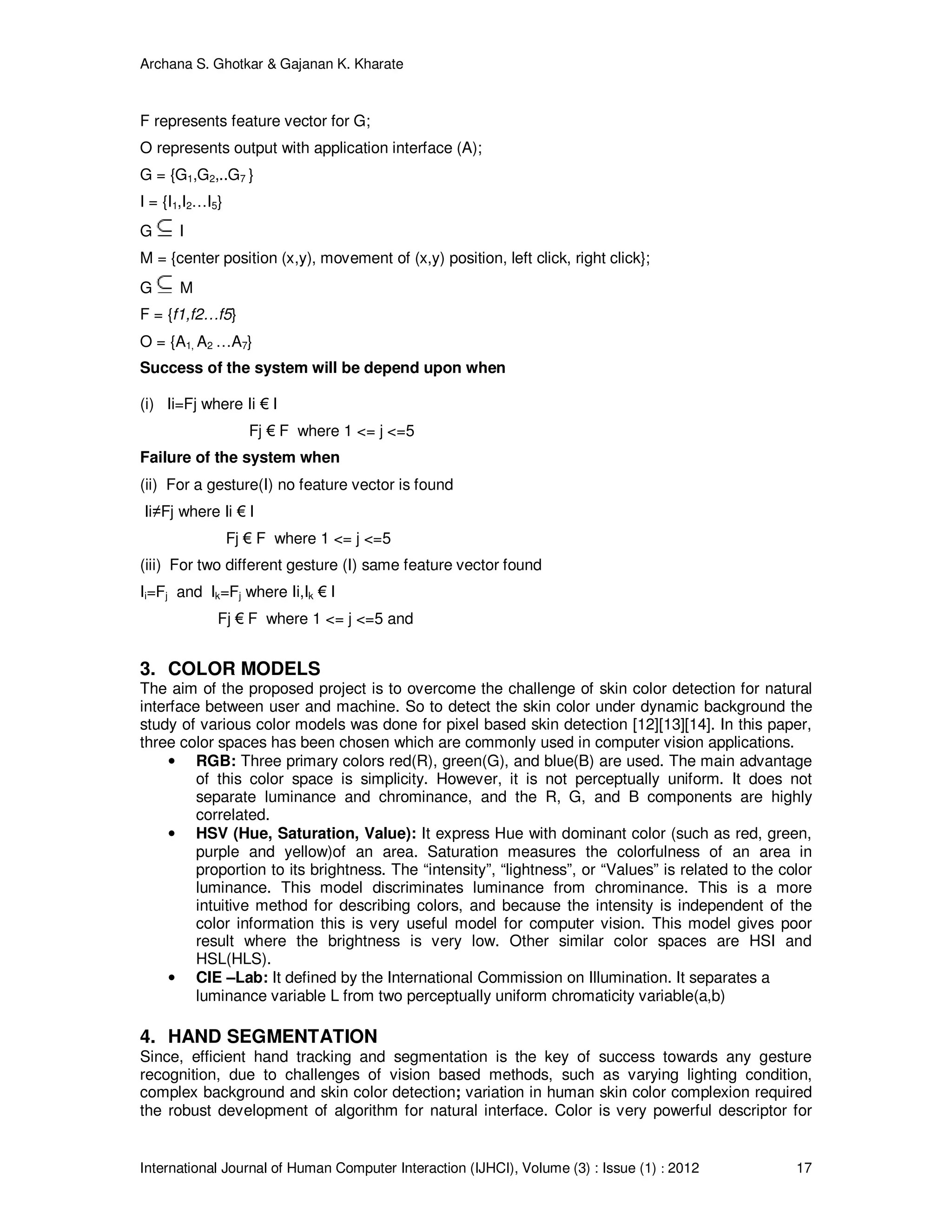 Archana S. Ghotkar & Gajanan K. Kharate
International Journal of Human Computer Interaction (IJHCI), Volume (3) : Issue (1) : 2012 17
F represents feature vector for G;
O represents output with application interface (A);
G = {G1,G2,..G7 }
I = {I1,I2…I5}
G I
M = {center position (x,y), movement of (x,y) position, left click, right click};
G M
F = {f1,f2…f5}
O = {A1, A2 …A7}
Success of the system will be depend upon when
(i) Ii=Fj where Ii € I
Fj € F where 1 <= j <=5
Failure of the system when
(ii) For a gesture(I) no feature vector is found
Ii≠Fj where Ii € I
Fj € F where 1 <= j <=5
(iii) For two different gesture (I) same feature vector found
Ii=Fj and Ik=Fj where Ii,Ik € I
Fj € F where 1 <= j <=5 and
3. COLOR MODELS
The aim of the proposed project is to overcome the challenge of skin color detection for natural
interface between user and machine. So to detect the skin color under dynamic background the
study of various color models was done for pixel based skin detection [12][13][14]. In this paper,
three color spaces has been chosen which are commonly used in computer vision applications.
• RGB: Three primary colors red(R), green(G), and blue(B) are used. The main advantage
of this color space is simplicity. However, it is not perceptually uniform. It does not
separate luminance and chrominance, and the R, G, and B components are highly
correlated.
• HSV (Hue, Saturation, Value): It express Hue with dominant color (such as red, green,
purple and yellow)of an area. Saturation measures the colorfulness of an area in
proportion to its brightness. The “intensity”, “lightness”, or “Values” is related to the color
luminance. This model discriminates luminance from chrominance. This is a more
intuitive method for describing colors, and because the intensity is independent of the
color information this is very useful model for computer vision. This model gives poor
result where the brightness is very low. Other similar color spaces are HSI and
HSL(HLS).
• CIE –Lab: It defined by the International Commission on Illumination. It separates a
luminance variable L from two perceptually uniform chromaticity variable(a,b)
4. HAND SEGMENTATION
Since, efficient hand tracking and segmentation is the key of success towards any gesture
recognition, due to challenges of vision based methods, such as varying lighting condition,
complex background and skin color detection; variation in human skin color complexion required
the robust development of algorithm for natural interface. Color is very powerful descriptor for
 