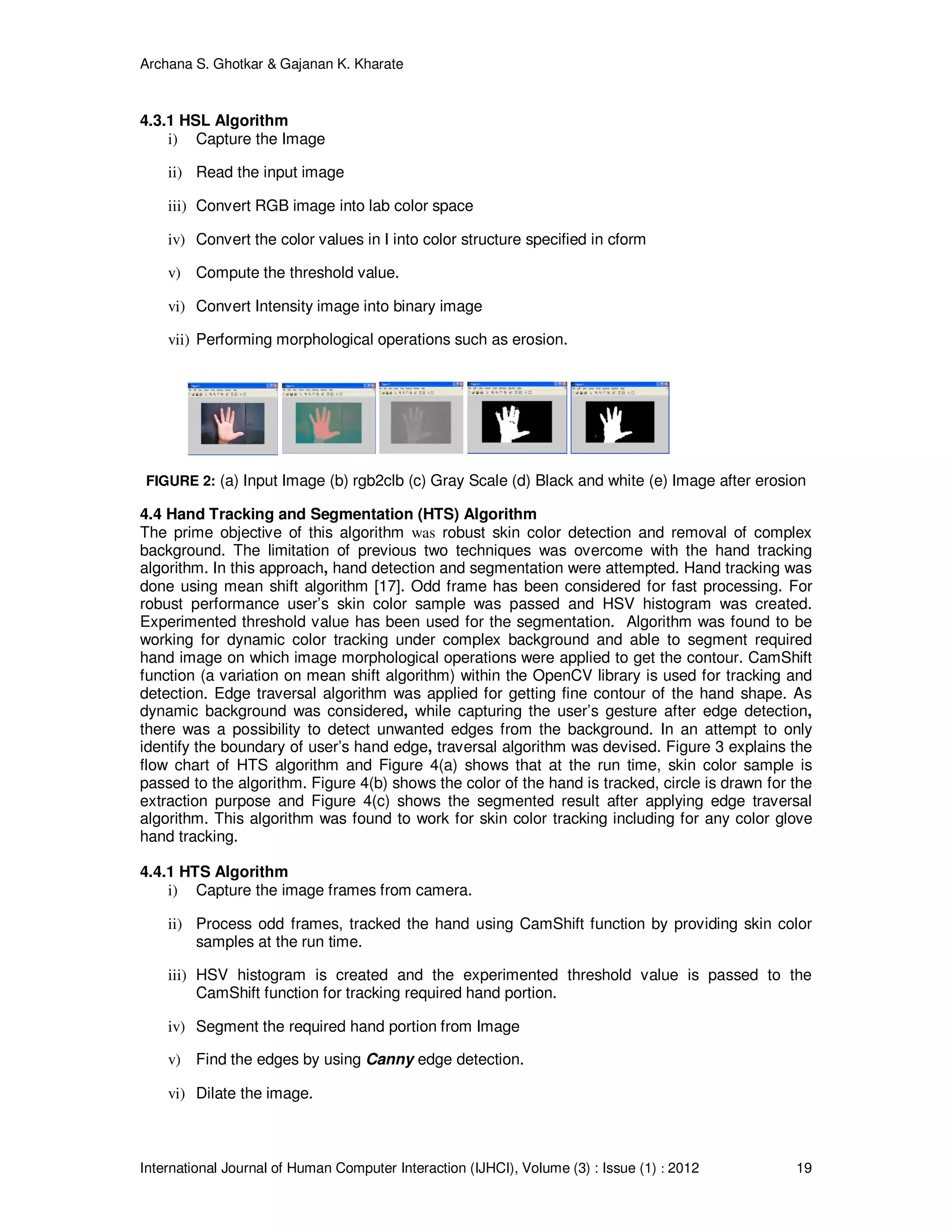 Archana S. Ghotkar & Gajanan K. Kharate
International Journal of Human Computer Interaction (IJHCI), Volume (3) : Issue (1) : 2012 19
4.3.1 HSL Algorithm
i) Capture the Image
ii) Read the input image
iii) Convert RGB image into lab color space
iv) Convert the color values in I into color structure specified in cform
v) Compute the threshold value.
vi) Convert Intensity image into binary image
vii) Performing morphological operations such as erosion.
FIGURE 2: (a) Input Image (b) rgb2clb (c) Gray Scale (d) Black and white (e) Image after erosion
4.4 Hand Tracking and Segmentation (HTS) Algorithm
The prime objective of this algorithm was robust skin color detection and removal of complex
background. The limitation of previous two techniques was overcome with the hand tracking
algorithm. In this approach, hand detection and segmentation were attempted. Hand tracking was
done using mean shift algorithm [17]. Odd frame has been considered for fast processing. For
robust performance user’s skin color sample was passed and HSV histogram was created.
Experimented threshold value has been used for the segmentation. Algorithm was found to be
working for dynamic color tracking under complex background and able to segment required
hand image on which image morphological operations were applied to get the contour. CamShift
function (a variation on mean shift algorithm) within the OpenCV library is used for tracking and
detection. Edge traversal algorithm was applied for getting fine contour of the hand shape. As
dynamic background was considered, while capturing the user’s gesture after edge detection,
there was a possibility to detect unwanted edges from the background. In an attempt to only
identify the boundary of user’s hand edge, traversal algorithm was devised. Figure 3 explains the
flow chart of HTS algorithm and Figure 4(a) shows that at the run time, skin color sample is
passed to the algorithm. Figure 4(b) shows the color of the hand is tracked, circle is drawn for the
extraction purpose and Figure 4(c) shows the segmented result after applying edge traversal
algorithm. This algorithm was found to work for skin color tracking including for any color glove
hand tracking.
4.4.1 HTS Algorithm
i) Capture the image frames from camera.
ii) Process odd frames, tracked the hand using CamShift function by providing skin color
samples at the run time.
iii) HSV histogram is created and the experimented threshold value is passed to the
CamShift function for tracking required hand portion.
iv) Segment the required hand portion from Image
v) Find the edges by using Canny edge detection.
vi) Dilate the image.
 