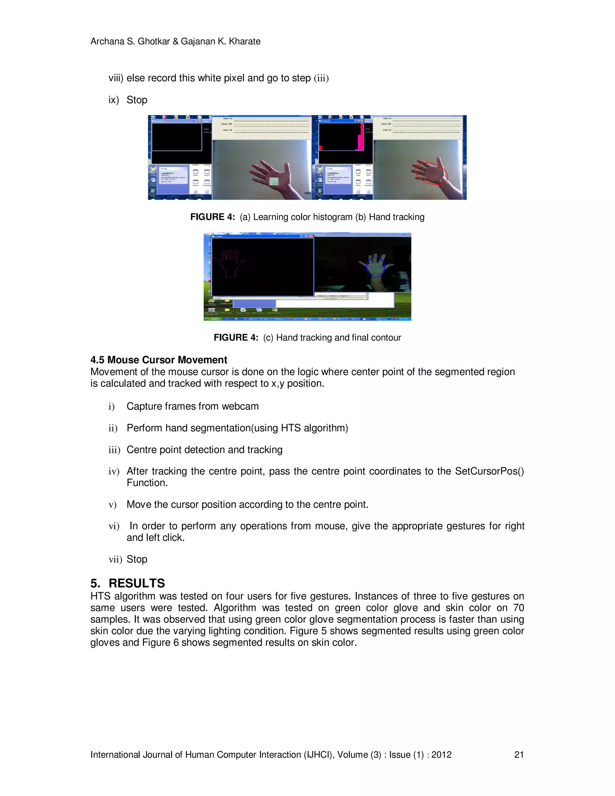 Archana S. Ghotkar & Gajanan K. Kharate
International Journal of Human Computer Interaction (IJHCI), Volume (3) : Issue (1) : 2012 21
viii) else record this white pixel and go to step (iii)
ix) Stop
FIGURE 4: (a) Learning color histogram (b) Hand tracking
FIGURE 4: (c) Hand tracking and final contour
4.5 Mouse Cursor Movement
Movement of the mouse cursor is done on the logic where center point of the segmented region
is calculated and tracked with respect to x,y position.
i) Capture frames from webcam
ii) Perform hand segmentation(using HTS algorithm)
iii) Centre point detection and tracking
iv) After tracking the centre point, pass the centre point coordinates to the SetCursorPos()
Function.
v) Move the cursor position according to the centre point.
vi) In order to perform any operations from mouse, give the appropriate gestures for right
and left click.
vii) Stop
5. RESULTS
HTS algorithm was tested on four users for five gestures. Instances of three to five gestures on
same users were tested. Algorithm was tested on green color glove and skin color on 70
samples. It was observed that using green color glove segmentation process is faster than using
skin color due the varying lighting condition. Figure 5 shows segmented results using green color
gloves and Figure 6 shows segmented results on skin color.
 
