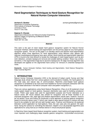 Archana S. Ghotkar & Gajanan K. Kharate
International Journal of Human Computer Interaction (IJHCI), Volume (3) : Issue (1) : 2012 15
Hand Segmentation Techniques to Hand Gesture Recognition for
Natural Human Computer Interaction
Archana S. Ghotkar archana.ghotkar@gmail.com
Department of Computer Engineering
Pune Institute of Computer Technology
University of Pune
Pune 411 043, India
Gajanan K. Kharate gkkharate@yahoo.co.in
Department of Electronics and Telecommunication Engineering
Matoshri College of Engineering and Research Centre
University of Pune
Nasik 422 105, India
Abstract
This work is the part of vision based hand gesture recognition system for Natural Human
Computer Interface. Hand tracking and segmentation are the primary steps for any hand gesture
recognition system. The aim of this paper is to develop robust and efficient hand segmentation
algorithm where three algorithms for hand segmentation using different color spaces with
required morphological processing have were utilized. Hand tracking and segmentation algorithm
(HTS) is found to be most efficient to handle the challenges of vision based system such as skin
color detection, complex background removal and variable lighting condition. Noise may contain,
sometime, in the segmented image due to dynamic background. An edge traversal algorithm was
developed and applied on the segmented hand contour for removal of unwanted background
noise.
Keywords: Human Computer Interface, Hand tracking and Segmentation, Hand Gesture Recognition,
Edge Traversal Algorithm.
1. INTRODUCTION
Natural Human Computer Interaction (HCI) is the demand of today’s world. Survey and Sign
language study shows that from various gesture communications modality, the hand gesture is
the most easy and natural way of communication. Real-time vision-based hand gesture
recognition is considered to be more and more feasible for Human-Computer Interaction with the
help of latest advances in the field of computer vision and pattern recognition [1].
There are various applications using Hand Gesture Recognition. Zhao et al. [2] explained virtual
reality system based on hand gesture. Gaussian distribution was used for building complexion
model, YCbCr color space was used for segmentation purpose and Fourier descriptor as a
feature vector. BP neural network was utilized for recognition and all these resulted in an
improved recognition rate. High light and shadow segmentation results were, however, found to
be not perfect. Guan and Zheng [3] introduced a novel approach to pointing gesture recognition
based on binocular stereo vision, in which user needs to wear special clothes or markers and was
found to be suitable for both left and right handed users. Freeman and Weissman [4] explained
television control application by hand gesture. Here, the user uses only one gesture: the open
hand, facing the camera for controlling the television. Sepehri et al. [5] proposed algorithms and
applications for using hand as an interface device in virtual and physical spaces.
In Real-time Vision based Hand Gesture recognition system, hand tracking and segmentation are
most important and challenging steps towards gesture recognition. Uncontrolled environment,
 