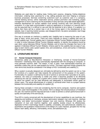 A. Ramadona Nilawati, Dewi Agushinta R., Anindito Yoga Pratama, Dea Adlina, & Nadia Rahmah Al
Mukarrohmah
International Journal of Human Computer Interaction (IJHCI), Volume (3) : Issue (2) : 2012 27
Websites are used daily for reading news, finding work vacancy, shopping, finding telephone
information, ordering food, planning for a trip, selling products and even helping a company
business processes. Services concerning customers such as customer care in a company,
internet banking service, online reservation service, product promotion and marketing, project
management or even e-learning are the examples of many services using web based application.
Interface development for tourism website must actively involving user from planning trough
evaluation. If a user feels uncomfortable in using an application or a product or a service then it
can be assumed that it is difficult to use and has the potential to be a failure. If a website is a
failure then there will be a certain loss in all of the money spent in the development of the
website, loss in reaching market success, user disappointment, trip plans cancelation, bad image
and business process disturbance.
One way to evaluate an interface is usability test. Usability test is measuring the ease of use,
easy to learn, errors and syntax. There are many methods on doing a usability test such as
formal usability test. Formal usability test in Indonesia Official Tourism Website interface is done
in order to know Indonesia Official Tourism Website usability, to identify the problems found by
user when using Indonesia Official Tourism Website, and to know the changes that have to be
applied in Indonesia Official Tourism Website. Criteria used for the usability test are ease of use,
easy to learn (terms used, system speed, time, and consistency), errors and syntax in Indonesia
Official Tourism Website.
2. LITERATURE REVIEW
2.1 Human Computer Interaction
Sometimes called as Man-Machine Interaction or Interfacing, concept of Human-Computer
Interaction / Interfacing (HCI) was automatically represented with the emerging of computer, or
more generally machine, itself. The reason, in fact, is clear: most sophisticated machines are
worthless unless they can be used properly by human. This basic argument simply presents the
main terms that should be considered in the design of HCI: functionality and usability [1].
Why a system is actually designed can ultimately be defined by what the system can do i.e. how
the functions of a system can help towards the achievement of the purpose of the system.
Functionality of a system is defined by the set of actions or services that it provides to its users.
However, the value of functionality is visible only when it becomes possible to be efficiently
utilized by the user [2]. Usability of a system with a certain functionality is the range and degree
by which the system can be used efficiently and adequately to accomplish certain goals for
certain users. The actual effectiveness of a system is achieved when there is a proper balance
between the functionality and usability of a system [3].
Having these concepts in mind and considering that the terms computer, machine and system
are often used interchangeably in this context, HCI is a design that should produce a fit between
the user, the machine and the required services in order to achieve a certain performance both in
quality and optimality of the services [4].
Thus HCI is mainly concerned with the development of human capabilities to use machines, the
designing and building of interfaces, process optimization between man and machine, interface
usability, and better communication between man and machine. Whereas HCI studies the
interaction of man and machine together, and usability studies ensure its effectiveness.
Application of HCI in technology results in usability, universality, and usefulness [2]. Usability is a
quantitative and qualitative measurement of the design of a user interface, grouped into five key
factors: learn ability, efficiency, memorability, errors, and satisfaction [3].
 