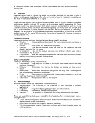 A. Ramadona Nilawati, Dewi Agushinta R., Anindito Yoga Pratama, Dea Adlina, & Nadia Rahmah Al
Mukarrohmah
International Journal of Human Computer Interaction (IJHCI), Volume (3) : Issue (2) : 2012 28
2.2. Usability
Usability is a term used to indicate that people can employ a particular tool with ease in order to
achieve certain goals. Usability can also refer to the method used to measure the usability and
the study of neatness or efficiency of an object.
There are many usability methods and principles that exist such as usability inspections methods
and discount usability methods [5], formative and summative usability evaluations [6]. These
methods usually may also accompany think-a-loud protocols and competitive analysis. In any
usability evaluation, there are always discussions regarding how many users are enough for a
test. A study by Nielsen [3] further suggests that five users are enough. Research by Faulkner [7]
suggests that as many as 85% of usability problems but that as few as 55% could be found as
well with using only five users. With increasing the number of users to 15, the range of problems
found can be 90-97%.
Dimension Usability
Usability dimensions which are classified Whitney Quesenbery [8], as follows:
a. Effective : How completely and accurately the work or experience is completed or
goals reached.
b. Efficient : How quickly this work can be completed.
c. Engaging : How well the interface draws the user into the interaction and how
pleasant and satisfying it is to use.
d. Error tolerant : How well the product prevents errors and can help the user recover
from mistakes that do occur.
e. Easy to learn : How well the product supports both the initial orientation and continued
learning throughout the complete life time of use.
Component Usability
Usability is defined by 5 quality components [9]:
a. Easy to learn : How easy is it for users to accomplish basic tasks the first time they
encounter the design?
b. Efficiency : Once users have learned the design, how quickly can they perform
tasks?
c. Memorability : When users return to the design after not using it for a certain period,
how easily can they reestablish proficiency?
d. Errors : How many errors do users make, how severe are these errors, and how
easily can they recover from the errors?
e. Satisfaction : How pleasant is it to use the design?
2.3. Interface Design
Advance interface design has the following characteristics [10]:
a. Standardization : The uniformity of the properties of user interfaces in different
applications.
b. Integration : Integration of packaged applications and software tools.
c. Consistency : Uniformity in the application program.
d. Portability : The possibility to convert data in a variety of hardware and software.
There are several things that cause reduced levels of usability of an interface design system,
among them are:
• Text is not clear and precise which will cause doubt; this will make the user needs to re-
read and allows a false interpretation.
• Graphics are not precise that important elements are hidden.
• Title misrepresents the content. This creates confusion and hinders the ability to view the
existing relations.
 