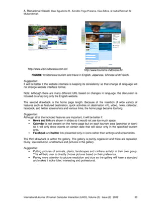 A. Ramadona Nilawati, Dewi Agushinta R., Anindito Yoga Pratama, Dea Adlina, & Nadia Rahmah Al
Mukarrohmah
International Journal of Human Computer Interaction (IJHCI), Volume (3) : Issue (2) : 2012 30
http://www.visit-indonesia.com.cn/ http://www.tourisme-indonesie.fr/
FIGURE 1: Indonesia tourism and travel in English, Japanese, Chinese and French.
Suggestion:
It will be better if the website interface is keeping its consistency so that change of language will
not change website interface format.
Note: Although there are many different URL based on changes in language, the discussion is
focused on analyzing only the English website.
The second drawback is the home page length. Because of the insertion of wide variety of
features such as featured destination, quick activities on destination info, video, news, calendar,
facebook, and twitter screenshots and various links, the home page became too long.
Suggestion:
Although all of the included features are important, it will be better if:
• News and link are shown in slides so it would not use too much space.
• Calendar is not present on the home page but on each tourism area (province or town)
so it will only show events on certain date that will occur only in the specified tourism
area.
• Facebook and twitter link presented only in icons rather than writings and screenshots.
The third drawback is within the gallery. The gallery is poorly organized and there are repeated,
blurry, low resolution, unattractive and pictures in the gallery.
Suggestion:
• Putting pictures of animals, plants, landscapes and civilians activity in their own group.
This will help user to directly choose pictures based on their preference.
• Paying more attention to picture resolution and size so the gallery will have a standard
and makes it looks tidier, interesting and professional.
 