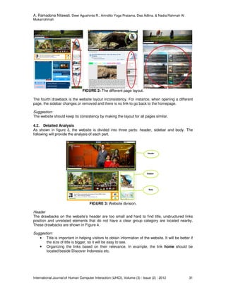 A. Ramadona Nilawati, Dewi Agushinta R., Anindito Yoga Pratama, Dea Adlina, & Nadia Rahmah Al
Mukarrohmah
International Journal of Human Computer Interaction (IJHCI), Volume (3) : Issue (2) : 2012 31
FIGURE 2: The different page layout.
The fourth drawback is the website layout inconsistency. For instance, when opening a different
page, the sidebar changes or removed and there is no link to go back to the homepage.
Suggestion:
The website should keep its consistency by making the layout for all pages similar.
4.2. Detailed Analysis
As shown in figure 3, the website is divided into three parts: header, sidebar and body. The
following will provide the analysis of each part.
FIGURE 3: Website division.
Header
The drawbacks on the website’s header are too small and hard to find title, unstructured links
position and unrelated elements that do not have a clear group category are located nearby.
These drawbacks are shown in Figure 4.
Suggestion:
• Title is important in helping visitors to obtain information of the website. It will be better if
the size of title is bigger, so it will be easy to see.
• Organizing the links based on their relevance. In example, the link home should be
located beside Discover Indonesia etc.
 