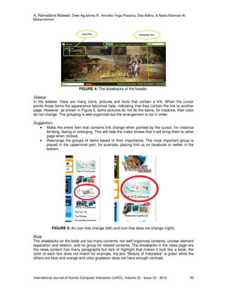 A. Ramadona Nilawati, Dewi Agushinta R., Anindito Yoga Pratama, Dea Adlina, & Nadia Rahmah Al
Mukarrohmah
International Journal of Human Computer Interaction (IJHCI), Volume (3) : Issue (2) : 2012 32
FIGURE 4: The drawbacks of the header.
Sidebar
In the sidebar, there are many icons, pictures and texts that contain a link. When the cursor
points those items the appearance becomes fade, indicating that they contain the link to another
page; However, as shown in Figure 5, some pictures do not do the same, for instance, their color
do not change. The grouping is well organized but the arrangement is not in order.
Suggestion:
• Make the entire item that contains link change when pointed by the cursor, for instance
blinking, fading or enlarging. This will help the visitor knows that it will bring them to other
page when clicked.
• Rearrange the groups of items based or their importance. The most important group is
placed in the uppermost part, for example, placing find us on facebook or twitter in the
bottom.
FIGURE 5: An icon that change (left) and icon that does not change (right).
Body
The drawbacks on the body are too many contents, not well organized contents, unclear element
separation and relation, and no group for related contents. The drawbacks in the news page are
the news content has many paragraphs but lack of highlight that makes it look like a book; the
color of each box does not match for example, the box “Beauty of Indonesia” is green while the
others are blue and orange and color gradation does not have enough contrast.
 