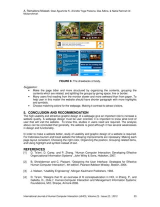 A. Ramadona Nilawati, Dewi Agushinta R., Anindito Yoga Pratama, Dea Adlina, & Nadia Rahmah Al
Mukarrohmah
International Journal of Human Computer Interaction (IJHCI), Volume (3) : Issue (2) : 2012 33
FIGURE 6: The drawbacks of body.
Suggestion:
• Make the page tidier and more structured by organizing the contents, grouping the
contents which are related, and splitting the groups by giving space, line or border.
• Many users find reading from the monitor slower and more awkward than from paper. To
help user in this matter the website should have shorter paragraph with more highlights
and symbols.
• Choose matching colors for the webpage. Making it contrast to attract visitors.
5. CONCLUSION AND RECOMMENDATION
The high usability and attractive graphic design of a webpage give an important role to increase a
website quality. A webpage design must be user oriented, it is important to know what kind of
user that will visit the website. To know this, studies in users need are required. The analysis
above can be concluded that generally, the website is good although it has several weaknesses
in design and functionality.
In order to make a website better, study of usability and graphic design of a website is required.
For Indonesia tourism and travel website the following improvements are necessary: Making each
page layout consistent, Choosing the right color, Organizing the position, Grouping related items,
and Using highlight and symbol instead of text.
REFERENCES
[1] D. Te’eni, D. Carey, and P. Zhang, “Human Computer Interaction: Developing Effective
Organizational Information Systems”, John Wiley & Sons, Hoboken, 2007.
[2] B. Shneiderman and C. Plaisant, “Designing the User Interface: Strategies for Effective
Human-Computer Interaction”, 4th edition, Pearson/Addison-Wesley, Boston, 2004.
[3] J. Nielsen, “Usability Engineering”, Morgan Kaufmann Publishers, 1993.
[4] D. Te’eni, “Designs that fit: an overview of fit conceptualization in HCI, in Zhang, P., and
Galletta, D., (Eds.)”, Human-Computer Interaction and Management Information Systems:
Foundations, M.E. Sharpe, Armonk 2006.
 