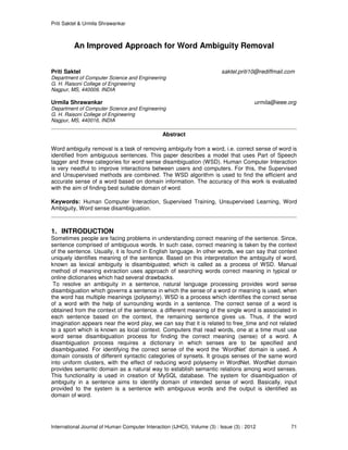 Priti Saktel & Urmila Shrawankar
International Journal of Human Computer Interaction (IJHCI), Volume (3) : Issue (3) : 2012 71
An Improved Approach for Word Ambiguity Removal
Priti Saktel saktel.priti10@rediffmail.com
Department of Computer Science and Engineering
G. H. Raisoni College of Engineering
Nagpur, MS, 440009, INDIA
Urmila Shrawankar urmila@ieee.org
Department of Computer Science and Engineering
G. H. Raisoni College of Engineering
Nagpur, MS, 440016, INDIA
Abstract
Word ambiguity removal is a task of removing ambiguity from a word, i.e. correct sense of word is
identified from ambiguous sentences. This paper describes a model that uses Part of Speech
tagger and three categories for word sense disambiguation (WSD). Human Computer Interaction
is very needful to improve interactions between users and computers. For this, the Supervised
and Unsupervised methods are combined. The WSD algorithm is used to find the efficient and
accurate sense of a word based on domain information. The accuracy of this work is evaluated
with the aim of finding best suitable domain of word.
Keywords: Human Computer Interaction, Supervised Training, Unsupervised Learning, Word
Ambiguity, Word sense disambiguation.
1. INTRODUCTION
Sometimes people are facing problems in understanding correct meaning of the sentence. Since,
sentence comprised of ambiguous words. In such case, correct meaning is taken by the context
of the sentence. Usually, it is found in English language. In other words, we can say that context
uniquely identifies meaning of the sentence. Based on this interpretation the ambiguity of word,
known as lexical ambiguity is disambiguated; which is called as a process of WSD. Manual
method of meaning extraction uses approach of searching words correct meaning in typical or
online dictionaries which had several drawbacks.
To resolve an ambiguity in a sentence, natural language processing provides word sense
disambiguation which governs a sentence in which the sense of a word or meaning is used, when
the word has multiple meanings (polysemy). WSD is a process which identifies the correct sense
of a word with the help of surrounding words in a sentence. The correct sense of a word is
obtained from the context of the sentence. a different meaning of the single word is associated in
each sentence based on the context, the remaining sentence gives us. Thus, if the word
imagination appears near the word play, we can say that it is related to free_time and not related
to a sport which is known as local context. Computers that read words, one at a time must use
word sense disambiguation process for finding the correct meaning (sense) of a word. A
disambiguation process requires a dictionary in which senses are to be specified and
disambiguated. For identifying the correct sense of the word the ‘WordNet’ domain is used. A
domain consists of different syntactic categories of synsets. It groups senses of the same word
into uniform clusters, with the effect of reducing word polysemy in WordNet. WordNet domain
provides semantic domain as a natural way to establish semantic relations among word senses.
This functionality is used in creation of MySQL database. The system for disambiguation of
ambiguity in a sentence aims to identify domain of intended sense of word. Basically, input
provided to the system is a sentence with ambiguous words and the output is identified as
domain of word.
 