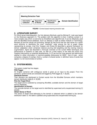 Priti Saktel & Urmila Shrawankar
International Journal of Human Computer Interaction (IJHCI), Volume (3) : Issue (3) : 2012 72
FIGURE 1 Context based meaning extraction task
2. LITERATURE SURVEY
For Word sense disambiguation, the first attempt effectively used by Michael E. Lesk was based
on the Dictionary approach [1]. The problem with this algorithm is that, it defines context in a
more complex way which is overcome by Simplified Lesk algorithm [2]. It can be effectively used
with the WordNet lexical database. Such an attempt is made at Indian Institute of Technology,
Bombay [3] and the results are promising. Navigili [4] had found that the right sense for a given
word amounts to identifying the most “important” node among the set of graph nodes
representing its senses. Ling Che Yangsen and Zhang [5] described a general framework for
domain adaptation which contained instance pruning and weighting and the training instance
augmentation. Agirre [6] described a thorough overview of the current WSD techniques and
performance of systems on data sets, as well as a brief history of the field and some truly
insightful discussions on potential developments. In [7] we find the most general and well-known
attempt to utilize information in machine-readable dictionaries for WSD, that of Lesk , which
computes a degree of overlap—that is, number of shared words--in definition texts of words that
appear in a ten-word window of context.
3. SYSTEM MODEL
The system model has five stages:
POS Tagger
An English sentence with ambiguous words is given as an input to the project. From the
sentence, content words are extracted and tagged by POS tagger [6, 7, 8] [22].
Distribute Domain
Then domains are distributed to Content words from the WordNet Domains which maintains
domain distribution table [3, 4, 5] [22].
Pick the Target Word
The target word is selected by comparing WordNet, available domain and the domain of target
word is displayed.
Identification of Domain
The accurate domain of the target word is identified by supervised and unsupervised training [1]
[2] [22].
Obtain Sense of Word
The sense of target word belonging to the domain is obtained which is added to the domain
distribution table i.e. the table is updated using supervised and unsupervised training [4].
Meaning Extraction Task
Information
Collection
Separation
of Words
Identification
of Domain
Domain Identification
 