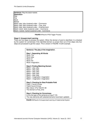 Priti Saktel & Urmila Shrawankar
International Journal of Human Computer Interaction (IJHCI), Volume (3) : Issue (3) : 2012 77
Sentence- Play the stock market.
Separation-
Play
The
Stock
Market
Match: play: play clustered under – Commerce
Match: play: play clustered under – Free_time
Match: play: play clustered under – Entertainment
Match: stock: stock clustered under – Commerce
Match: market: market clustered under - Commerce
FIGURE 9 Result of POS Tagger Process
Stage 2: Unsupervised Learning
There are five steps to process the system. When the domain of word is identified; it is checked
by the system for correctness if the identified domain is correct then out of five steps only four
steps are processed to get the output. This is shown in FIGURE 10 with example.
FIGURE 10 Result of Unsupervised Learning of Implemented System
Sentence: The play of the imagination.
Step 1: Separating All Words
Word: The
Word: play
Word: of
Word: the
Word: imagination.
Step 2: Finding Matching Domain
Match – play: play
Match – play: play
Match – play: play
Match – play: play
Match – play: play
Match – imagination: imagination
Match – imagination: imagination
Step 3: Checking for Best Probable Field
Field 11 found 2 times
Field 2 found 2 times
Max Value: 9 For field ID: 69
The Domain is Free_time
Step 4: Checking for Correctness
Is this the type of the sentence at input? Y/N
The new elements with selected domains have been updated…
 