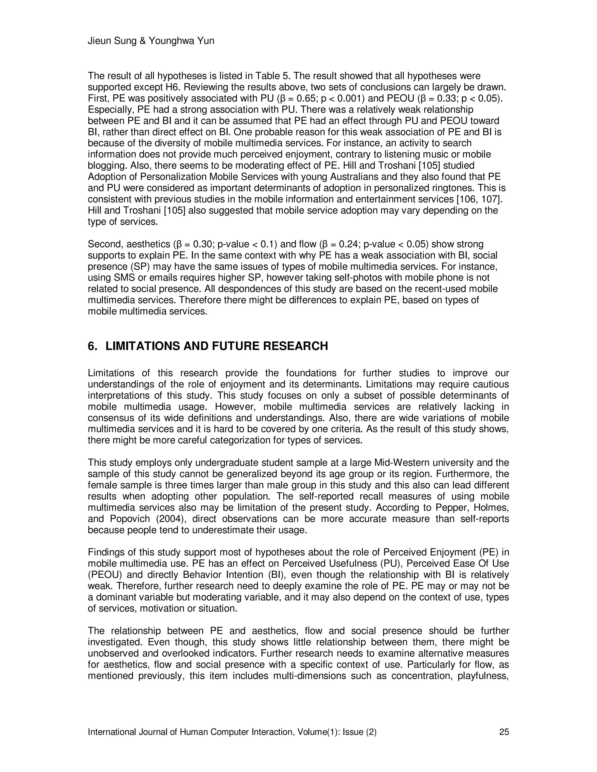 Jieun Sung & Younghwa Yun
International Journal of Human Computer Interaction, Volume(1): Issue (2) 25
The result of all hypotheses is listed in Table 5. The result showed that all hypotheses were
supported except H6. Reviewing the results above, two sets of conclusions can largely be drawn.
First, PE was positively associated with PU (β = 0.65; p < 0.001) and PEOU (β = 0.33; p < 0.05).
Especially, PE had a strong association with PU. There was a relatively weak relationship
between PE and BI and it can be assumed that PE had an effect through PU and PEOU toward
BI, rather than direct effect on BI. One probable reason for this weak association of PE and BI is
because of the diversity of mobile multimedia services. For instance, an activity to search
information does not provide much perceived enjoyment, contrary to listening music or mobile
blogging. Also, there seems to be moderating effect of PE. Hill and Troshani [105] studied
Adoption of Personalization Mobile Services with young Australians and they also found that PE
and PU were considered as important determinants of adoption in personalized ringtones. This is
consistent with previous studies in the mobile information and entertainment services [106, 107].
Hill and Troshani [105] also suggested that mobile service adoption may vary depending on the
type of services.
Second, aesthetics (β = 0.30; p-value < 0.1) and flow (β = 0.24; p-value < 0.05) show strong
supports to explain PE. In the same context with why PE has a weak association with BI, social
presence (SP) may have the same issues of types of mobile multimedia services. For instance,
using SMS or emails requires higher SP, however taking self-photos with mobile phone is not
related to social presence. All despondences of this study are based on the recent-used mobile
multimedia services. Therefore there might be differences to explain PE, based on types of
mobile multimedia services.
6. LIMITATIONS AND FUTURE RESEARCH
Limitations of this research provide the foundations for further studies to improve our
understandings of the role of enjoyment and its determinants. Limitations may require cautious
interpretations of this study. This study focuses on only a subset of possible determinants of
mobile multimedia usage. However, mobile multimedia services are relatively lacking in
consensus of its wide definitions and understandings. Also, there are wide variations of mobile
multimedia services and it is hard to be covered by one criteria. As the result of this study shows,
there might be more careful categorization for types of services.
This study employs only undergraduate student sample at a large Mid-Western university and the
sample of this study cannot be generalized beyond its age group or its region. Furthermore, the
female sample is three times larger than male group in this study and this also can lead different
results when adopting other population. The self-reported recall measures of using mobile
multimedia services also may be limitation of the present study. According to Pepper, Holmes,
and Popovich (2004), direct observations can be more accurate measure than self-reports
because people tend to underestimate their usage.
Findings of this study support most of hypotheses about the role of Perceived Enjoyment (PE) in
mobile multimedia use. PE has an effect on Perceived Usefulness (PU), Perceived Ease Of Use
(PEOU) and directly Behavior Intention (BI), even though the relationship with BI is relatively
weak. Therefore, further research need to deeply examine the role of PE. PE may or may not be
a dominant variable but moderating variable, and it may also depend on the context of use, types
of services, motivation or situation.
The relationship between PE and aesthetics, flow and social presence should be further
investigated. Even though, this study shows little relationship between them, there might be
unobserved and overlooked indicators. Further research needs to examine alternative measures
for aesthetics, flow and social presence with a specific context of use. Particularly for flow, as
mentioned previously, this item includes multi-dimensions such as concentration, playfulness,
 