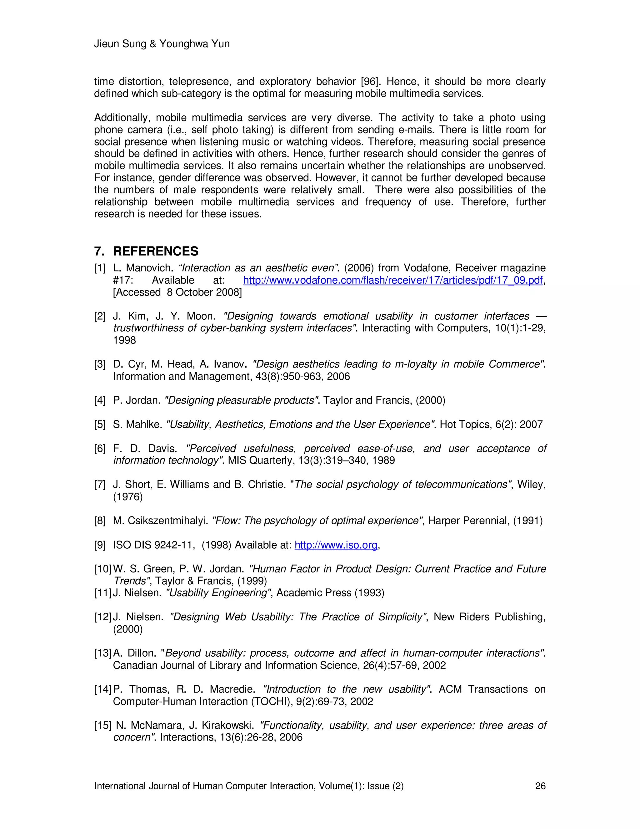 Jieun Sung & Younghwa Yun
International Journal of Human Computer Interaction, Volume(1): Issue (2) 26
time distortion, telepresence, and exploratory behavior [96]. Hence, it should be more clearly
defined which sub-category is the optimal for measuring mobile multimedia services.
Additionally, mobile multimedia services are very diverse. The activity to take a photo using
phone camera (i.e., self photo taking) is different from sending e-mails. There is little room for
social presence when listening music or watching videos. Therefore, measuring social presence
should be defined in activities with others. Hence, further research should consider the genres of
mobile multimedia services. It also remains uncertain whether the relationships are unobserved.
For instance, gender difference was observed. However, it cannot be further developed because
the numbers of male respondents were relatively small. There were also possibilities of the
relationship between mobile multimedia services and frequency of use. Therefore, further
research is needed for these issues.
7. REFERENCES
[1] L. Manovich. “Interaction as an aesthetic even”. (2006) from Vodafone, Receiver magazine
#17: Available at: http://www.vodafone.com/flash/receiver/17/articles/pdf/17_09.pdf,
[Accessed 8 October 2008]
[2] J. Kim, J. Y. Moon. "Designing towards emotional usability in customer interfaces —
trustworthiness of cyber-banking system interfaces". Interacting with Computers, 10(1):1-29,
1998
[3] D. Cyr, M. Head, A. Ivanov. "Design aesthetics leading to m-loyalty in mobile Commerce".
Information and Management, 43(8):950-963, 2006
[4] P. Jordan. "Designing pleasurable products". Taylor and Francis, (2000)
[5] S. Mahlke. "Usability, Aesthetics, Emotions and the User Experience". Hot Topics, 6(2): 2007
[6] F. D. Davis. "Perceived usefulness, perceived ease-of-use, and user acceptance of
information technology". MIS Quarterly, 13(3):319–340, 1989
[7] J. Short, E. Williams and B. Christie. "The social psychology of telecommunications", Wiley,
(1976)
[8] M. Csikszentmihalyi. "Flow: The psychology of optimal experience", Harper Perennial, (1991)
[9] ISO DIS 9242-11, (1998) Available at: http://www.iso.org,
[10]W. S. Green, P. W. Jordan. "Human Factor in Product Design: Current Practice and Future
Trends", Taylor & Francis, (1999)
[11]J. Nielsen. "Usability Engineering", Academic Press (1993)
[12]J. Nielsen. "Designing Web Usability: The Practice of Simplicity", New Riders Publishing,
(2000)
[13]A. Dillon. "Beyond usability: process, outcome and affect in human-computer interactions".
Canadian Journal of Library and Information Science, 26(4):57-69, 2002
[14]P. Thomas, R. D. Macredie. "Introduction to the new usability". ACM Transactions on
Computer-Human Interaction (TOCHI), 9(2):69-73, 2002
[15] N. McNamara, J. Kirakowski. "Functionality, usability, and user experience: three areas of
concern". Interactions, 13(6):26-28, 2006
 