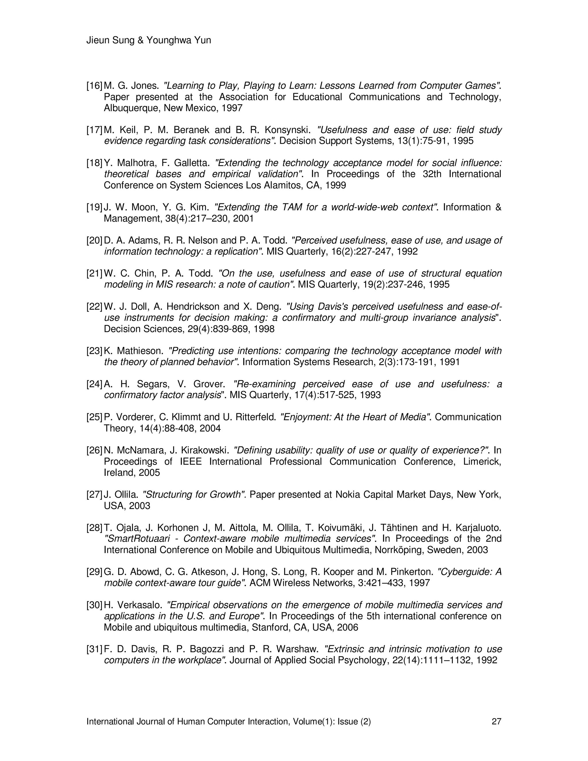 Jieun Sung & Younghwa Yun
International Journal of Human Computer Interaction, Volume(1): Issue (2) 27
[16]M. G. Jones. "Learning to Play, Playing to Learn: Lessons Learned from Computer Games".
Paper presented at the Association for Educational Communications and Technology,
Albuquerque, New Mexico, 1997
[17]M. Keil, P. M. Beranek and B. R. Konsynski. "Usefulness and ease of use: field study
evidence regarding task considerations". Decision Support Systems, 13(1):75-91, 1995
[18]Y. Malhotra, F. Galletta. "Extending the technology acceptance model for social influence:
theoretical bases and empirical validation". In Proceedings of the 32th International
Conference on System Sciences Los Alamitos, CA, 1999
[19]J. W. Moon, Y. G. Kim. "Extending the TAM for a world-wide-web context". Information &
Management, 38(4):217–230, 2001
[20]D. A. Adams, R. R. Nelson and P. A. Todd. "Perceived usefulness, ease of use, and usage of
information technology: a replication". MIS Quarterly, 16(2):227-247, 1992
[21]W. C. Chin, P. A. Todd. "On the use, usefulness and ease of use of structural equation
modeling in MIS research: a note of caution". MIS Quarterly, 19(2):237-246, 1995
[22]W. J. Doll, A. Hendrickson and X. Deng. "Using Davis's perceived usefulness and ease-of-
use instruments for decision making: a confirmatory and multi-group invariance analysis".
Decision Sciences, 29(4):839-869, 1998
[23]K. Mathieson. "Predicting use intentions: comparing the technology acceptance model with
the theory of planned behavior". Information Systems Research, 2(3):173-191, 1991
[24]A. H. Segars, V. Grover. "Re-examining perceived ease of use and usefulness: a
confirmatory factor analysis". MIS Quarterly, 17(4):517-525, 1993
[25]P. Vorderer, C. Klimmt and U. Ritterfeld. "Enjoyment: At the Heart of Media". Communication
Theory, 14(4):88-408, 2004
[26]N. McNamara, J. Kirakowski. "Defining usability: quality of use or quality of experience?". In
Proceedings of IEEE International Professional Communication Conference, Limerick,
Ireland, 2005
[27]J. Ollila. "Structuring for Growth". Paper presented at Nokia Capital Market Days, New York,
USA, 2003
[28]T. Ojala, J. Korhonen J, M. Aittola, M. Ollila, T. Koivumäki, J. Tähtinen and H. Karjaluoto.
"SmartRotuaari - Context-aware mobile multimedia services". In Proceedings of the 2nd
International Conference on Mobile and Ubiquitous Multimedia, Norrköping, Sweden, 2003
[29]G. D. Abowd, C. G. Atkeson, J. Hong, S. Long, R. Kooper and M. Pinkerton. "Cyberguide: A
mobile context-aware tour guide". ACM Wireless Networks, 3:421–433, 1997
[30]H. Verkasalo. "Empirical observations on the emergence of mobile multimedia services and
applications in the U.S. and Europe". In Proceedings of the 5th international conference on
Mobile and ubiquitous multimedia, Stanford, CA, USA, 2006
[31]F. D. Davis, R. P. Bagozzi and P. R. Warshaw. "Extrinsic and intrinsic motivation to use
computers in the workplace". Journal of Applied Social Psychology, 22(14):1111–1132, 1992
 