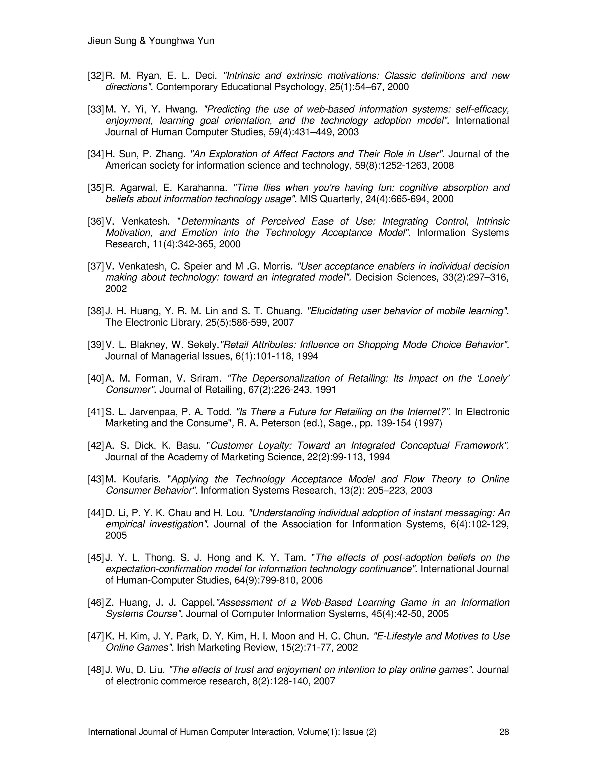 Jieun Sung & Younghwa Yun
International Journal of Human Computer Interaction, Volume(1): Issue (2) 28
[32]R. M. Ryan, E. L. Deci. "Intrinsic and extrinsic motivations: Classic definitions and new
directions". Contemporary Educational Psychology, 25(1):54–67, 2000
[33]M. Y. Yi, Y. Hwang. "Predicting the use of web-based information systems: self-efficacy,
enjoyment, learning goal orientation, and the technology adoption model". International
Journal of Human Computer Studies, 59(4):431–449, 2003
[34]H. Sun, P. Zhang. "An Exploration of Affect Factors and Their Role in User". Journal of the
American society for information science and technology, 59(8):1252-1263, 2008
[35]R. Agarwal, E. Karahanna. "Time flies when you're having fun: cognitive absorption and
beliefs about information technology usage". MIS Quarterly, 24(4):665-694, 2000
[36]V. Venkatesh. "Determinants of Perceived Ease of Use: Integrating Control, Intrinsic
Motivation, and Emotion into the Technology Acceptance Model". Information Systems
Research, 11(4):342-365, 2000
[37]V. Venkatesh, C. Speier and M .G. Morris. "User acceptance enablers in individual decision
making about technology: toward an integrated model". Decision Sciences, 33(2):297–316,
2002
[38]J. H. Huang, Y. R. M. Lin and S. T. Chuang. "Elucidating user behavior of mobile learning".
The Electronic Library, 25(5):586-599, 2007
[39]V. L. Blakney, W. Sekely."Retail Attributes: Influence on Shopping Mode Choice Behavior".
Journal of Managerial Issues, 6(1):101-118, 1994
[40]A. M. Forman, V. Sriram. "The Depersonalization of Retailing: Its Impact on the ‘Lonely’
Consumer". Journal of Retailing, 67(2):226-243, 1991
[41]S. L. Jarvenpaa, P. A. Todd. "Is There a Future for Retailing on the Internet?”. In Electronic
Marketing and the Consume", R. A. Peterson (ed.), Sage., pp. 139-154 (1997)
[42]A. S. Dick, K. Basu. "Customer Loyalty: Toward an Integrated Conceptual Framework”.
Journal of the Academy of Marketing Science, 22(2):99-113, 1994
[43]M. Koufaris. "Applying the Technology Acceptance Model and Flow Theory to Online
Consumer Behavior". Information Systems Research, 13(2): 205–223, 2003
[44]D. Li, P. Y. K. Chau and H. Lou. "Understanding individual adoption of instant messaging: An
empirical investigation". Journal of the Association for Information Systems, 6(4):102-129,
2005
[45]J. Y. L. Thong, S. J. Hong and K. Y. Tam. "The effects of post-adoption beliefs on the
expectation-confirmation model for information technology continuance". International Journal
of Human-Computer Studies, 64(9):799-810, 2006
[46]Z. Huang, J. J. Cappel."Assessment of a Web-Based Learning Game in an Information
Systems Course". Journal of Computer Information Systems, 45(4):42-50, 2005
[47]K. H. Kim, J. Y. Park, D. Y. Kim, H. I. Moon and H. C. Chun. "E-Lifestyle and Motives to Use
Online Games". Irish Marketing Review, 15(2):71-77, 2002
[48]J. Wu, D. Liu. "The effects of trust and enjoyment on intention to play online games". Journal
of electronic commerce research, 8(2):128-140, 2007
 