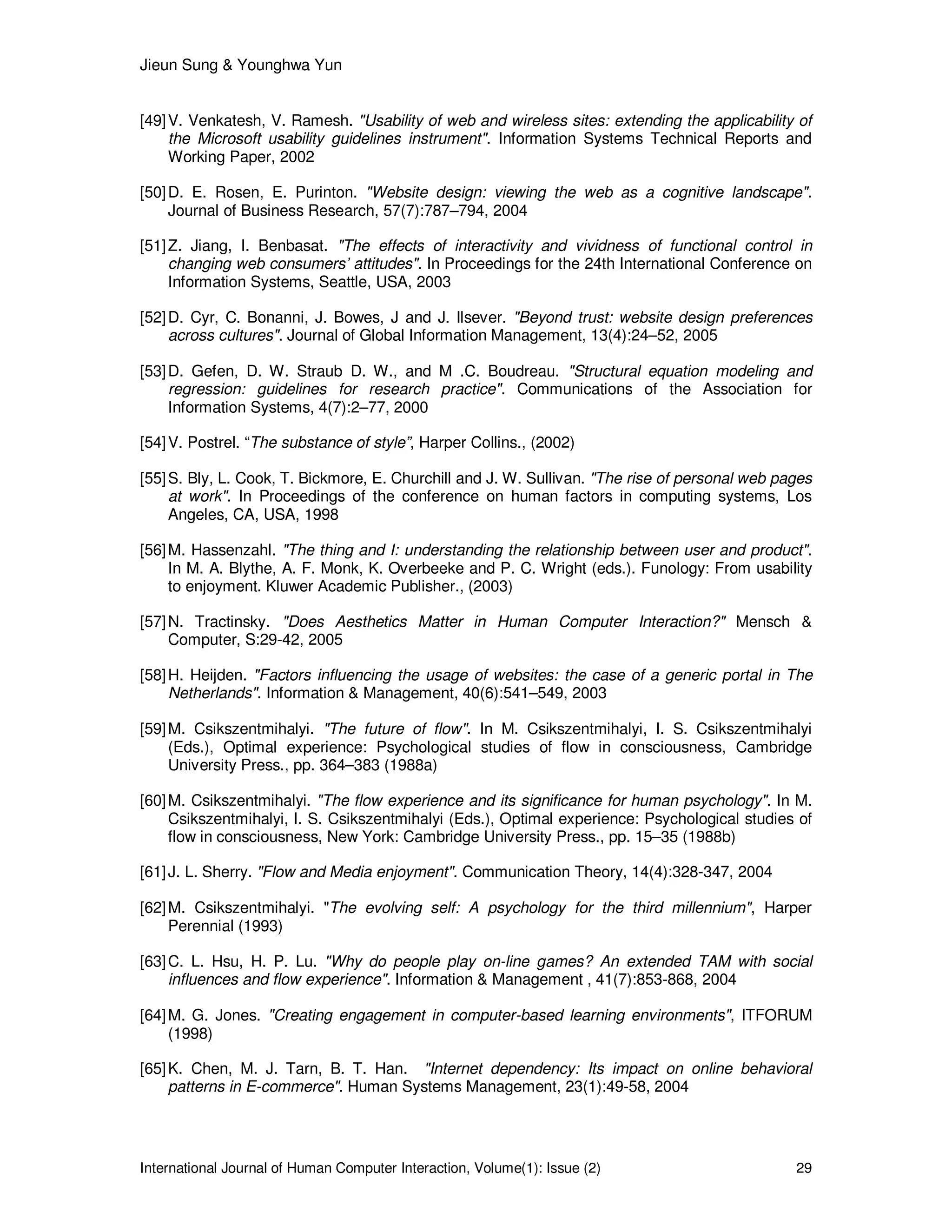 Jieun Sung & Younghwa Yun
International Journal of Human Computer Interaction, Volume(1): Issue (2) 29
[49]V. Venkatesh, V. Ramesh. "Usability of web and wireless sites: extending the applicability of
the Microsoft usability guidelines instrument". Information Systems Technical Reports and
Working Paper, 2002
[50]D. E. Rosen, E. Purinton. "Website design: viewing the web as a cognitive landscape".
Journal of Business Research, 57(7):787–794, 2004
[51]Z. Jiang, I. Benbasat. "The effects of interactivity and vividness of functional control in
changing web consumers’ attitudes". In Proceedings for the 24th International Conference on
Information Systems, Seattle, USA, 2003
[52]D. Cyr, C. Bonanni, J. Bowes, J and J. Ilsever. "Beyond trust: website design preferences
across cultures". Journal of Global Information Management, 13(4):24–52, 2005
[53]D. Gefen, D. W. Straub D. W., and M .C. Boudreau. "Structural equation modeling and
regression: guidelines for research practice". Communications of the Association for
Information Systems, 4(7):2–77, 2000
[54]V. Postrel. “The substance of style”, Harper Collins., (2002)
[55]S. Bly, L. Cook, T. Bickmore, E. Churchill and J. W. Sullivan. "The rise of personal web pages
at work". In Proceedings of the conference on human factors in computing systems, Los
Angeles, CA, USA, 1998
[56]M. Hassenzahl. "The thing and I: understanding the relationship between user and product".
In M. A. Blythe, A. F. Monk, K. Overbeeke and P. C. Wright (eds.). Funology: From usability
to enjoyment. Kluwer Academic Publisher., (2003)
[57]N. Tractinsky. "Does Aesthetics Matter in Human Computer Interaction?" Mensch &
Computer, S:29-42, 2005
[58]H. Heijden. "Factors influencing the usage of websites: the case of a generic portal in The
Netherlands". Information & Management, 40(6):541–549, 2003
[59]M. Csikszentmihalyi. "The future of flow". In M. Csikszentmihalyi, I. S. Csikszentmihalyi
(Eds.), Optimal experience: Psychological studies of flow in consciousness, Cambridge
University Press., pp. 364–383 (1988a)
[60]M. Csikszentmihalyi. "The flow experience and its significance for human psychology". In M.
Csikszentmihalyi, I. S. Csikszentmihalyi (Eds.), Optimal experience: Psychological studies of
flow in consciousness, New York: Cambridge University Press., pp. 15–35 (1988b)
[61]J. L. Sherry. "Flow and Media enjoyment". Communication Theory, 14(4):328-347, 2004
[62]M. Csikszentmihalyi. "The evolving self: A psychology for the third millennium", Harper
Perennial (1993)
[63]C. L. Hsu, H. P. Lu. "Why do people play on-line games? An extended TAM with social
influences and flow experience". Information & Management , 41(7):853-868, 2004
[64]M. G. Jones. "Creating engagement in computer-based learning environments", ITFORUM
(1998)
[65]K. Chen, M. J. Tarn, B. T. Han. "Internet dependency: Its impact on online behavioral
patterns in E-commerce". Human Systems Management, 23(1):49-58, 2004
 
