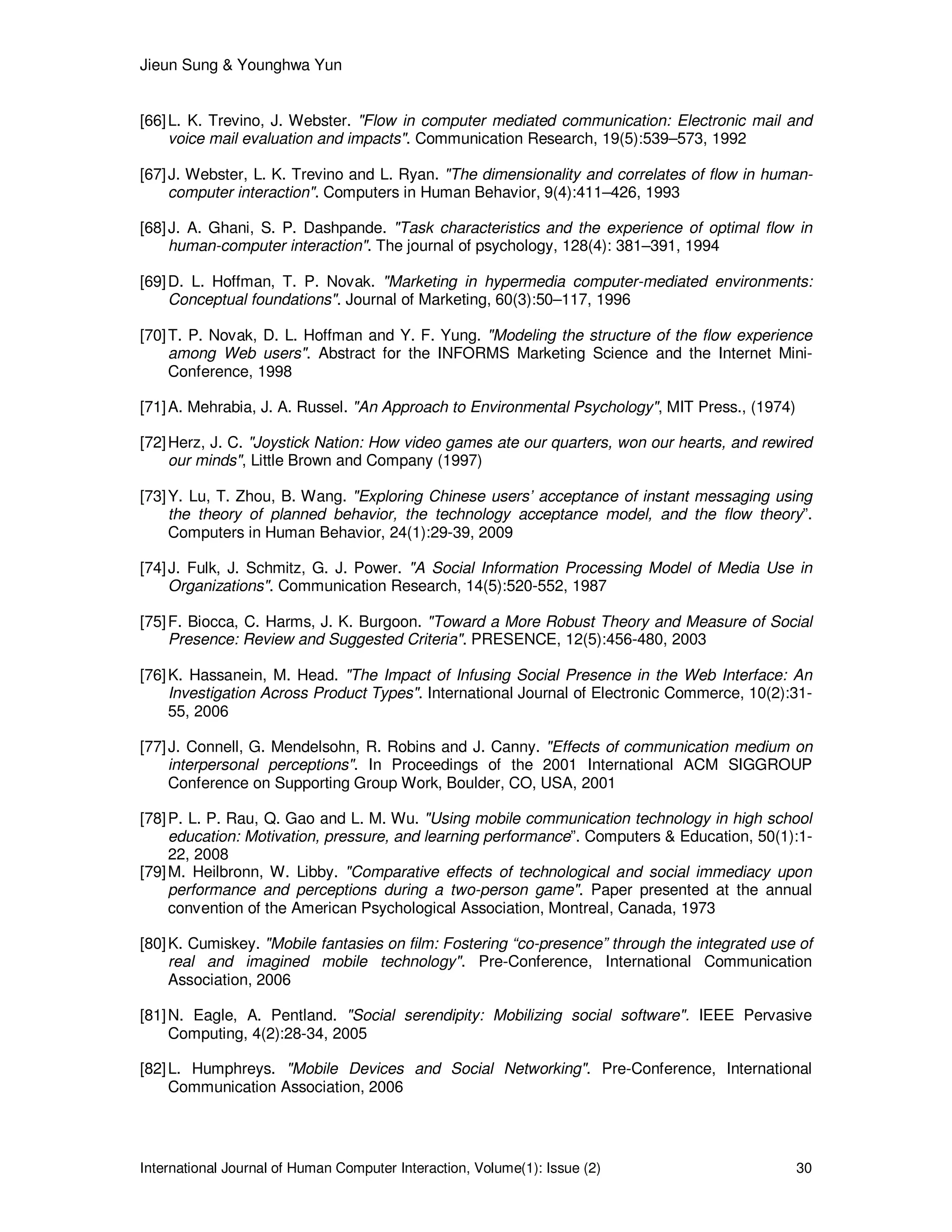 Jieun Sung & Younghwa Yun
International Journal of Human Computer Interaction, Volume(1): Issue (2) 30
[66]L. K. Trevino, J. Webster. "Flow in computer mediated communication: Electronic mail and
voice mail evaluation and impacts". Communication Research, 19(5):539–573, 1992
[67]J. Webster, L. K. Trevino and L. Ryan. "The dimensionality and correlates of flow in human-
computer interaction". Computers in Human Behavior, 9(4):411–426, 1993
[68]J. A. Ghani, S. P. Dashpande. "Task characteristics and the experience of optimal flow in
human-computer interaction". The journal of psychology, 128(4): 381–391, 1994
[69]D. L. Hoffman, T. P. Novak. "Marketing in hypermedia computer-mediated environments:
Conceptual foundations". Journal of Marketing, 60(3):50–117, 1996
[70]T. P. Novak, D. L. Hoffman and Y. F. Yung. "Modeling the structure of the flow experience
among Web users". Abstract for the INFORMS Marketing Science and the Internet Mini-
Conference, 1998
[71]A. Mehrabia, J. A. Russel. "An Approach to Environmental Psychology", MIT Press., (1974)
[72]Herz, J. C. "Joystick Nation: How video games ate our quarters, won our hearts, and rewired
our minds", Little Brown and Company (1997)
[73]Y. Lu, T. Zhou, B. Wang. "Exploring Chinese users’ acceptance of instant messaging using
the theory of planned behavior, the technology acceptance model, and the flow theory”.
Computers in Human Behavior, 24(1):29-39, 2009
[74]J. Fulk, J. Schmitz, G. J. Power. "A Social Information Processing Model of Media Use in
Organizations". Communication Research, 14(5):520-552, 1987
[75]F. Biocca, C. Harms, J. K. Burgoon. "Toward a More Robust Theory and Measure of Social
Presence: Review and Suggested Criteria". PRESENCE, 12(5):456-480, 2003
[76]K. Hassanein, M. Head. "The Impact of Infusing Social Presence in the Web Interface: An
Investigation Across Product Types". International Journal of Electronic Commerce, 10(2):31-
55, 2006
[77]J. Connell, G. Mendelsohn, R. Robins and J. Canny. "Effects of communication medium on
interpersonal perceptions". In Proceedings of the 2001 International ACM SIGGROUP
Conference on Supporting Group Work, Boulder, CO, USA, 2001
[78]P. L. P. Rau, Q. Gao and L. M. Wu. "Using mobile communication technology in high school
education: Motivation, pressure, and learning performance”. Computers & Education, 50(1):1-
22, 2008
[79]M. Heilbronn, W. Libby. "Comparative effects of technological and social immediacy upon
performance and perceptions during a two-person game". Paper presented at the annual
convention of the American Psychological Association, Montreal, Canada, 1973
[80]K. Cumiskey. "Mobile fantasies on film: Fostering “co-presence” through the integrated use of
real and imagined mobile technology". Pre-Conference, International Communication
Association, 2006
[81]N. Eagle, A. Pentland. "Social serendipity: Mobilizing social software". IEEE Pervasive
Computing, 4(2):28-34, 2005
[82]L. Humphreys. "Mobile Devices and Social Networking". Pre-Conference, International
Communication Association, 2006
 