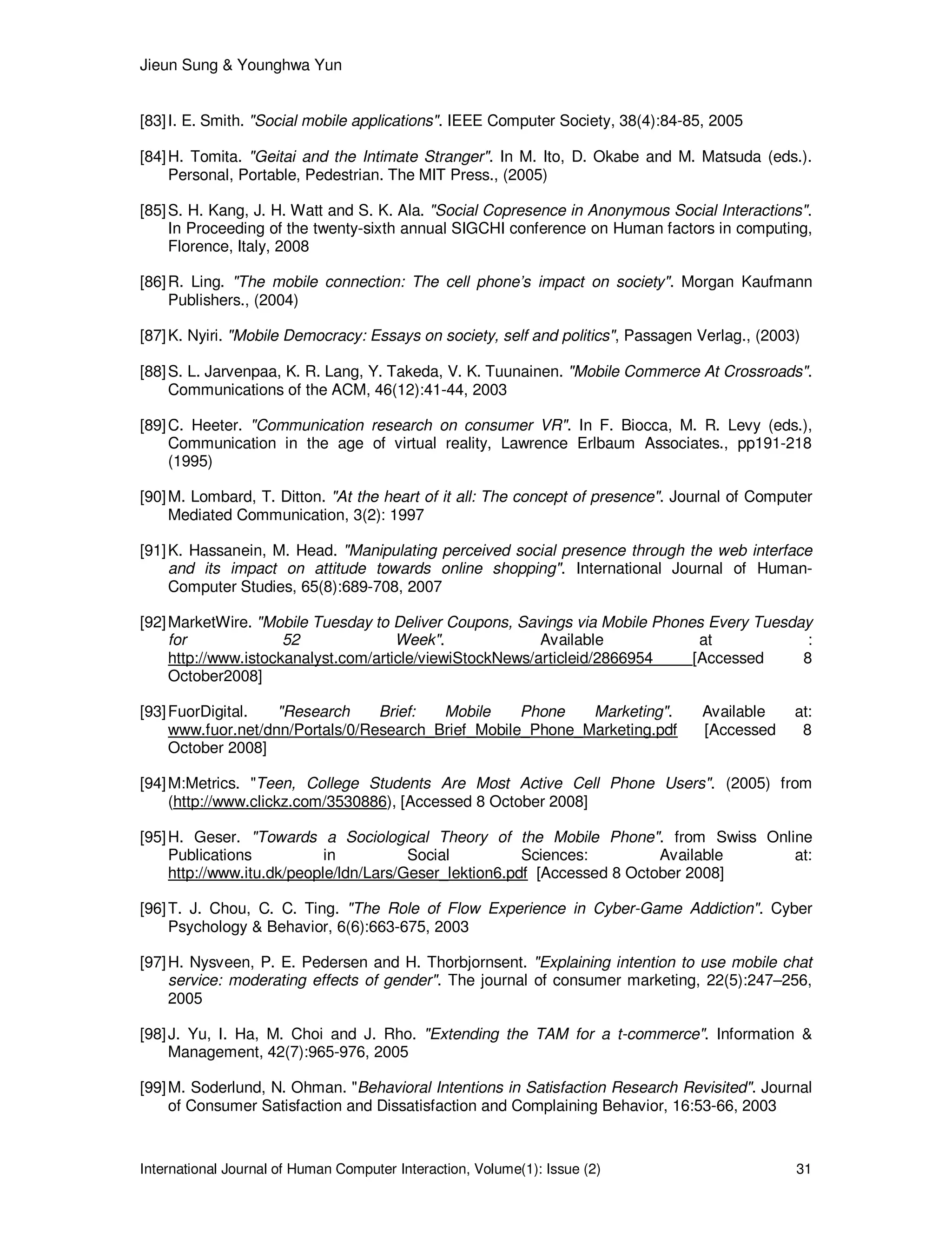 Jieun Sung & Younghwa Yun
International Journal of Human Computer Interaction, Volume(1): Issue (2) 31
[83]I. E. Smith. "Social mobile applications". IEEE Computer Society, 38(4):84-85, 2005
[84]H. Tomita. "Geitai and the Intimate Stranger". In M. Ito, D. Okabe and M. Matsuda (eds.).
Personal, Portable, Pedestrian. The MIT Press., (2005)
[85]S. H. Kang, J. H. Watt and S. K. Ala. "Social Copresence in Anonymous Social Interactions".
In Proceeding of the twenty-sixth annual SIGCHI conference on Human factors in computing,
Florence, Italy, 2008
[86]R. Ling. "The mobile connection: The cell phone’s impact on society". Morgan Kaufmann
Publishers., (2004)
[87]K. Nyiri. "Mobile Democracy: Essays on society, self and politics", Passagen Verlag., (2003)
[88]S. L. Jarvenpaa, K. R. Lang, Y. Takeda, V. K. Tuunainen. "Mobile Commerce At Crossroads".
Communications of the ACM, 46(12):41-44, 2003
[89]C. Heeter. "Communication research on consumer VR". In F. Biocca, M. R. Levy (eds.),
Communication in the age of virtual reality, Lawrence Erlbaum Associates., pp191-218
(1995)
[90]M. Lombard, T. Ditton. "At the heart of it all: The concept of presence". Journal of Computer
Mediated Communication, 3(2): 1997
[91]K. Hassanein, M. Head. "Manipulating perceived social presence through the web interface
and its impact on attitude towards online shopping". International Journal of Human-
Computer Studies, 65(8):689-708, 2007
[92]MarketWire. "Mobile Tuesday to Deliver Coupons, Savings via Mobile Phones Every Tuesday
for 52 Week". Available at :
http://www.istockanalyst.com/article/viewiStockNews/articleid/2866954 [Accessed 8
October2008]
[93]FuorDigital. "Research Brief: Mobile Phone Marketing". Available at:
www.fuor.net/dnn/Portals/0/Research_Brief_Mobile_Phone_Marketing.pdf [Accessed 8
October 2008]
[94]M:Metrics. "Teen, College Students Are Most Active Cell Phone Users". (2005) from
(http://www.clickz.com/3530886), [Accessed 8 October 2008]
[95]H. Geser. "Towards a Sociological Theory of the Mobile Phone". from Swiss Online
Publications in Social Sciences: Available at:
http://www.itu.dk/people/ldn/Lars/Geser_lektion6.pdf [Accessed 8 October 2008]
[96]T. J. Chou, C. C. Ting. "The Role of Flow Experience in Cyber-Game Addiction". Cyber
Psychology & Behavior, 6(6):663-675, 2003
[97]H. Nysveen, P. E. Pedersen and H. Thorbjornsent. "Explaining intention to use mobile chat
service: moderating effects of gender". The journal of consumer marketing, 22(5):247–256,
2005
[98]J. Yu, I. Ha, M. Choi and J. Rho. "Extending the TAM for a t-commerce". Information &
Management, 42(7):965-976, 2005
[99]M. Soderlund, N. Ohman. "Behavioral Intentions in Satisfaction Research Revisited". Journal
of Consumer Satisfaction and Dissatisfaction and Complaining Behavior, 16:53-66, 2003
 