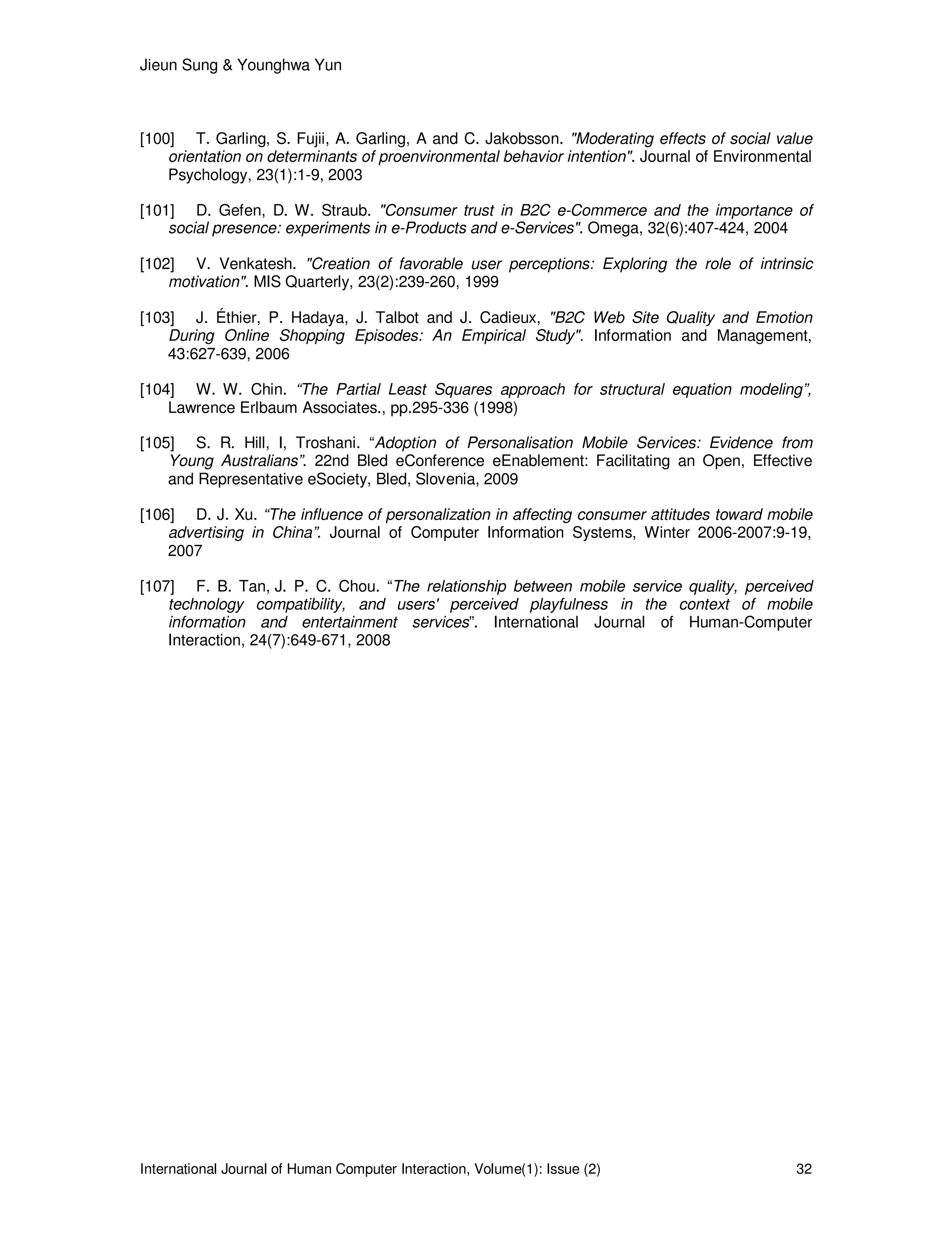 Jieun Sung & Younghwa Yun
International Journal of Human Computer Interaction, Volume(1): Issue (2) 32
[100] T. Garling, S. Fujii, A. Garling, A and C. Jakobsson. "Moderating effects of social value
orientation on determinants of proenvironmental behavior intention". Journal of Environmental
Psychology, 23(1):1-9, 2003
[101] D. Gefen, D. W. Straub. "Consumer trust in B2C e-Commerce and the importance of
social presence: experiments in e-Products and e-Services". Omega, 32(6):407-424, 2004
[102] V. Venkatesh. "Creation of favorable user perceptions: Exploring the role of intrinsic
motivation". MIS Quarterly, 23(2):239-260, 1999
[103] J. Éthier, P. Hadaya, J. Talbot and J. Cadieux, "B2C Web Site Quality and Emotion
During Online Shopping Episodes: An Empirical Study". Information and Management,
43:627-639, 2006
[104] W. W. Chin. “The Partial Least Squares approach for structural equation modeling”,
Lawrence Erlbaum Associates., pp.295-336 (1998)
[105] S. R. Hill, I, Troshani. “Adoption of Personalisation Mobile Services: Evidence from
Young Australians”. 22nd Bled eConference eEnablement: Facilitating an Open, Effective
and Representative eSociety, Bled, Slovenia, 2009
[106] D. J. Xu. “The influence of personalization in affecting consumer attitudes toward mobile
advertising in China”. Journal of Computer Information Systems, Winter 2006-2007:9-19,
2007
[107] F. B. Tan, J. P. C. Chou. “The relationship between mobile service quality, perceived
technology compatibility, and users' perceived playfulness in the context of mobile
information and entertainment services”. International Journal of Human-Computer
Interaction, 24(7):649-671, 2008
 