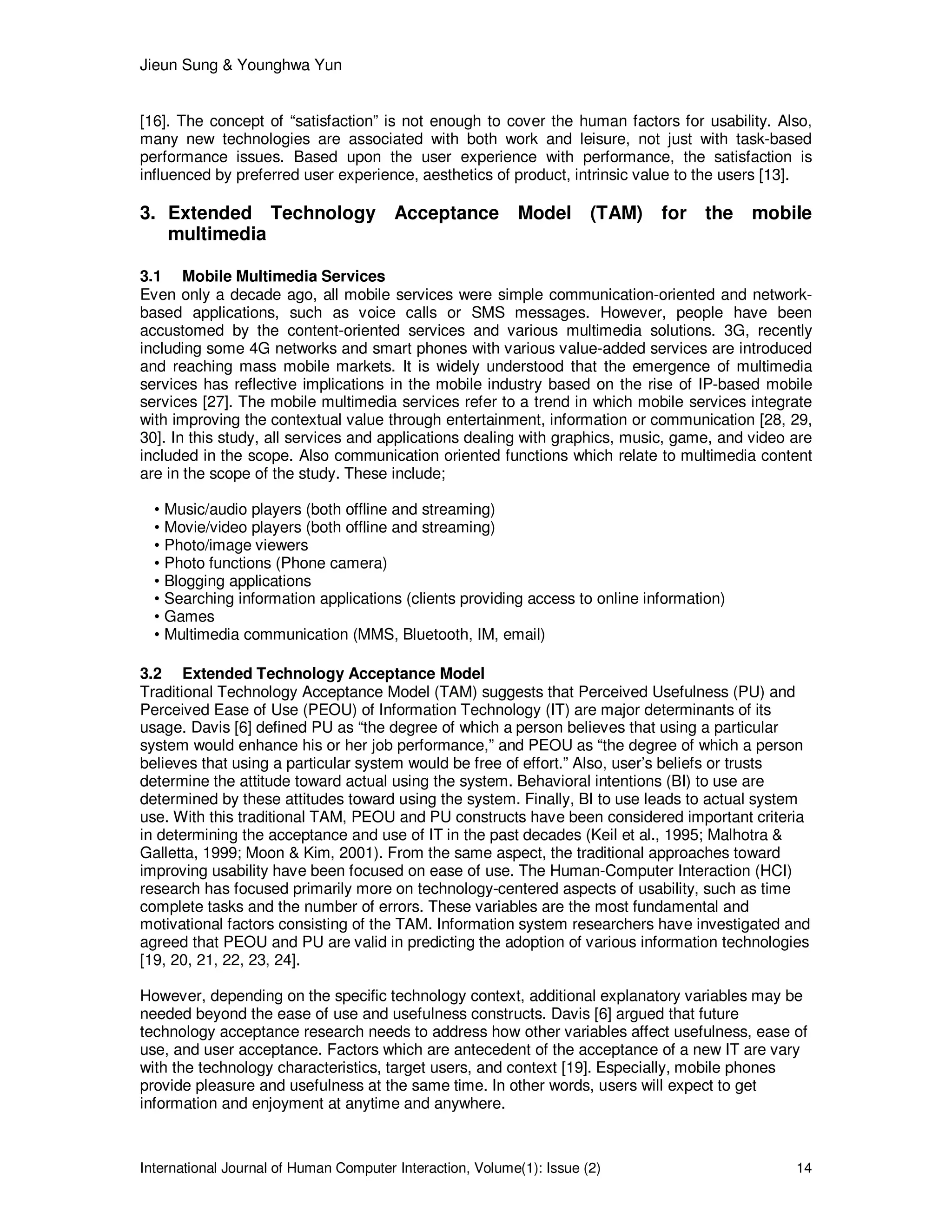 Jieun Sung & Younghwa Yun
International Journal of Human Computer Interaction, Volume(1): Issue (2) 14
[16]. The concept of “satisfaction” is not enough to cover the human factors for usability. Also,
many new technologies are associated with both work and leisure, not just with task-based
performance issues. Based upon the user experience with performance, the satisfaction is
influenced by preferred user experience, aesthetics of product, intrinsic value to the users [13].
3. Extended Technology Acceptance Model (TAM) for the mobile
multimedia
3.1 Mobile Multimedia Services
Even only a decade ago, all mobile services were simple communication-oriented and network-
based applications, such as voice calls or SMS messages. However, people have been
accustomed by the content-oriented services and various multimedia solutions. 3G, recently
including some 4G networks and smart phones with various value-added services are introduced
and reaching mass mobile markets. It is widely understood that the emergence of multimedia
services has reflective implications in the mobile industry based on the rise of IP-based mobile
services [27]. The mobile multimedia services refer to a trend in which mobile services integrate
with improving the contextual value through entertainment, information or communication [28, 29,
30]. In this study, all services and applications dealing with graphics, music, game, and video are
included in the scope. Also communication oriented functions which relate to multimedia content
are in the scope of the study. These include;
• Music/audio players (both offline and streaming)
• Movie/video players (both offline and streaming)
• Photo/image viewers
• Photo functions (Phone camera)
• Blogging applications
• Searching information applications (clients providing access to online information)
• Games
• Multimedia communication (MMS, Bluetooth, IM, email)
3.2 Extended Technology Acceptance Model
Traditional Technology Acceptance Model (TAM) suggests that Perceived Usefulness (PU) and
Perceived Ease of Use (PEOU) of Information Technology (IT) are major determinants of its
usage. Davis [6] defined PU as “the degree of which a person believes that using a particular
system would enhance his or her job performance,” and PEOU as “the degree of which a person
believes that using a particular system would be free of effort.” Also, user’s beliefs or trusts
determine the attitude toward actual using the system. Behavioral intentions (BI) to use are
determined by these attitudes toward using the system. Finally, BI to use leads to actual system
use. With this traditional TAM, PEOU and PU constructs have been considered important criteria
in determining the acceptance and use of IT in the past decades (Keil et al., 1995; Malhotra &
Galletta, 1999; Moon & Kim, 2001). From the same aspect, the traditional approaches toward
improving usability have been focused on ease of use. The Human-Computer Interaction (HCI)
research has focused primarily more on technology-centered aspects of usability, such as time
complete tasks and the number of errors. These variables are the most fundamental and
motivational factors consisting of the TAM. Information system researchers have investigated and
agreed that PEOU and PU are valid in predicting the adoption of various information technologies
[19, 20, 21, 22, 23, 24].
However, depending on the specific technology context, additional explanatory variables may be
needed beyond the ease of use and usefulness constructs. Davis [6] argued that future
technology acceptance research needs to address how other variables affect usefulness, ease of
use, and user acceptance. Factors which are antecedent of the acceptance of a new IT are vary
with the technology characteristics, target users, and context [19]. Especially, mobile phones
provide pleasure and usefulness at the same time. In other words, users will expect to get
information and enjoyment at anytime and anywhere.
 