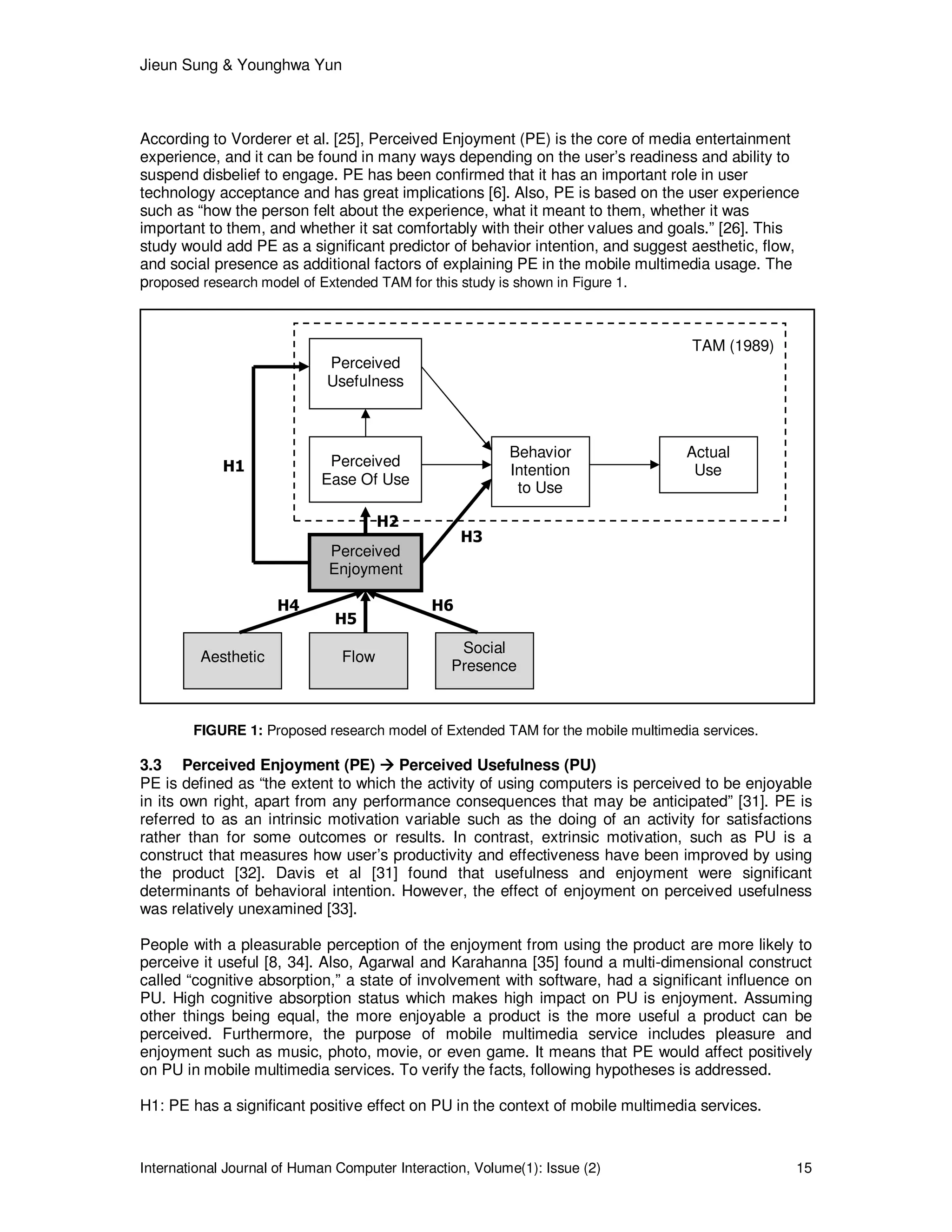 Jieun Sung & Younghwa Yun
International Journal of Human Computer Interaction, Volume(1): Issue (2) 15
According to Vorderer et al. [25], Perceived Enjoyment (PE) is the core of media entertainment
experience, and it can be found in many ways depending on the user’s readiness and ability to
suspend disbelief to engage. PE has been confirmed that it has an important role in user
technology acceptance and has great implications [6]. Also, PE is based on the user experience
such as “how the person felt about the experience, what it meant to them, whether it was
important to them, and whether it sat comfortably with their other values and goals.” [26]. This
study would add PE as a significant predictor of behavior intention, and suggest aesthetic, flow,
and social presence as additional factors of explaining PE in the mobile multimedia usage. The
proposed research model of Extended TAM for this study is shown in Figure 1.
FIGURE 1: Proposed research model of Extended TAM for the mobile multimedia services.
3.3 Perceived Enjoyment (PE) Perceived Usefulness (PU)
PE is defined as “the extent to which the activity of using computers is perceived to be enjoyable
in its own right, apart from any performance consequences that may be anticipated” [31]. PE is
referred to as an intrinsic motivation variable such as the doing of an activity for satisfactions
rather than for some outcomes or results. In contrast, extrinsic motivation, such as PU is a
construct that measures how user’s productivity and effectiveness have been improved by using
the product [32]. Davis et al [31] found that usefulness and enjoyment were significant
determinants of behavioral intention. However, the effect of enjoyment on perceived usefulness
was relatively unexamined [33].
People with a pleasurable perception of the enjoyment from using the product are more likely to
perceive it useful [8, 34]. Also, Agarwal and Karahanna [35] found a multi-dimensional construct
called “cognitive absorption,” a state of involvement with software, had a significant influence on
PU. High cognitive absorption status which makes high impact on PU is enjoyment. Assuming
other things being equal, the more enjoyable a product is the more useful a product can be
perceived. Furthermore, the purpose of mobile multimedia service includes pleasure and
enjoyment such as music, photo, movie, or even game. It means that PE would affect positively
on PU in mobile multimedia services. To verify the facts, following hypotheses is addressed.
H1: PE has a significant positive effect on PU in the context of mobile multimedia services.
Perceived
Usefulness
Perceived
Ease Of Use
Behavior
Intention
to Use
Actual
Use
Perceived
Enjoyment
Aesthetic Flow
Social
Presence
H1
H2
H3
H4
H5
H6
TAM (1989)
 