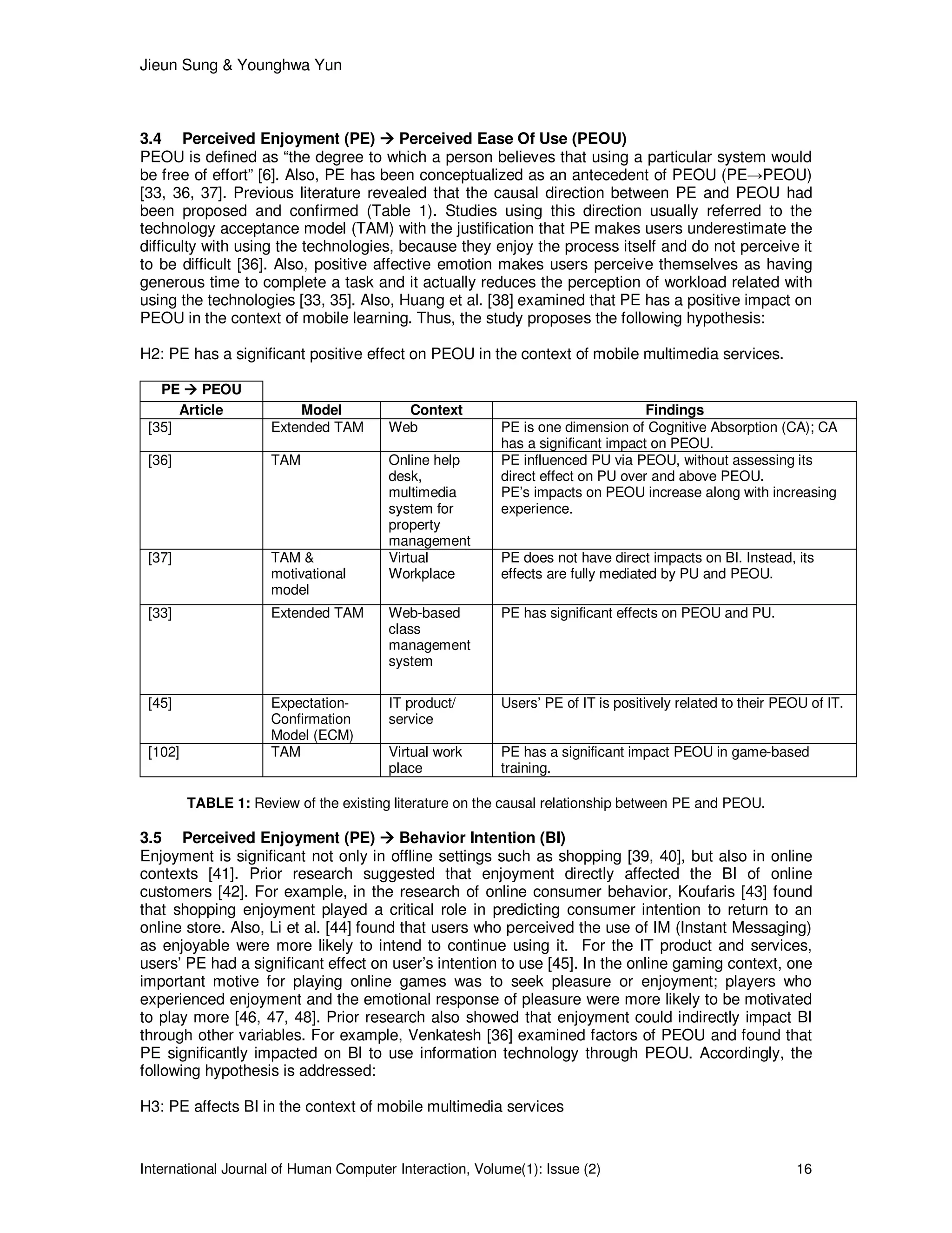 Jieun Sung & Younghwa Yun
International Journal of Human Computer Interaction, Volume(1): Issue (2) 16
3.4 Perceived Enjoyment (PE) Perceived Ease Of Use (PEOU)
PEOU is defined as “the degree to which a person believes that using a particular system would
be free of effort” [6]. Also, PE has been conceptualized as an antecedent of PEOU (PE→PEOU)
[33, 36, 37]. Previous literature revealed that the causal direction between PE and PEOU had
been proposed and confirmed (Table 1). Studies using this direction usually referred to the
technology acceptance model (TAM) with the justification that PE makes users underestimate the
difficulty with using the technologies, because they enjoy the process itself and do not perceive it
to be difficult [36]. Also, positive affective emotion makes users perceive themselves as having
generous time to complete a task and it actually reduces the perception of workload related with
using the technologies [33, 35]. Also, Huang et al. [38] examined that PE has a positive impact on
PEOU in the context of mobile learning. Thus, the study proposes the following hypothesis:
H2: PE has a significant positive effect on PEOU in the context of mobile multimedia services.
PE PEOU
Article Model Context Findings
[35] Extended TAM Web PE is one dimension of Cognitive Absorption (CA); CA
has a significant impact on PEOU.
[36] TAM Online help
desk,
multimedia
system for
property
management
PE influenced PU via PEOU, without assessing its
direct effect on PU over and above PEOU.
PE’s impacts on PEOU increase along with increasing
experience.
[37] TAM &
motivational
model
Virtual
Workplace
PE does not have direct impacts on BI. Instead, its
effects are fully mediated by PU and PEOU.
[33] Extended TAM Web-based
class
management
system
PE has significant effects on PEOU and PU.
[45] Expectation-
Confirmation
Model (ECM)
IT product/
service
Users’ PE of IT is positively related to their PEOU of IT.
[102] TAM Virtual work
place
PE has a significant impact PEOU in game-based
training.
TABLE 1: Review of the existing literature on the causal relationship between PE and PEOU.
3.5 Perceived Enjoyment (PE) Behavior Intention (BI)
Enjoyment is significant not only in offline settings such as shopping [39, 40], but also in online
contexts [41]. Prior research suggested that enjoyment directly affected the BI of online
customers [42]. For example, in the research of online consumer behavior, Koufaris [43] found
that shopping enjoyment played a critical role in predicting consumer intention to return to an
online store. Also, Li et al. [44] found that users who perceived the use of IM (Instant Messaging)
as enjoyable were more likely to intend to continue using it. For the IT product and services,
users’ PE had a significant effect on user’s intention to use [45]. In the online gaming context, one
important motive for playing online games was to seek pleasure or enjoyment; players who
experienced enjoyment and the emotional response of pleasure were more likely to be motivated
to play more [46, 47, 48]. Prior research also showed that enjoyment could indirectly impact BI
through other variables. For example, Venkatesh [36] examined factors of PEOU and found that
PE significantly impacted on BI to use information technology through PEOU. Accordingly, the
following hypothesis is addressed:
H3: PE affects BI in the context of mobile multimedia services
 