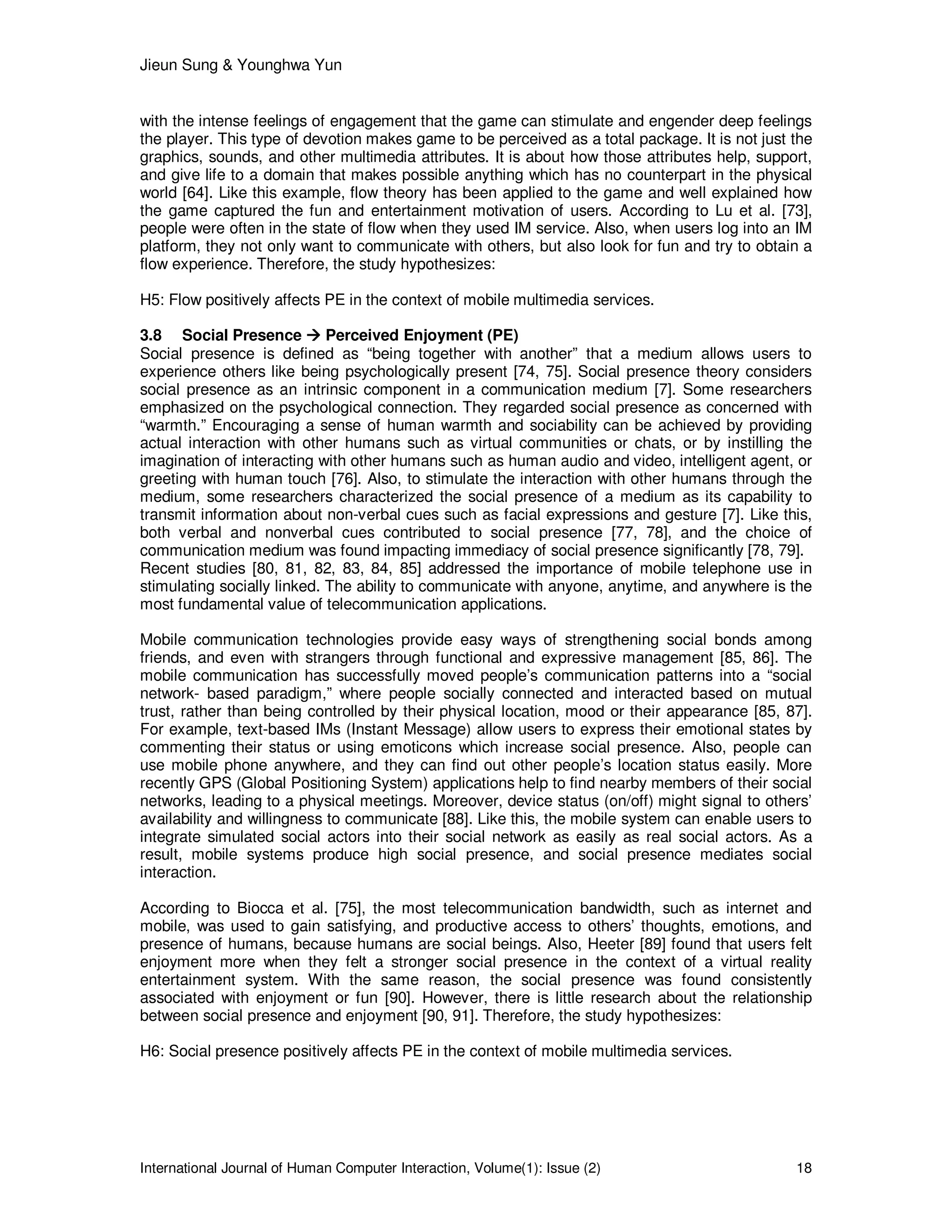 Jieun Sung & Younghwa Yun
International Journal of Human Computer Interaction, Volume(1): Issue (2) 18
with the intense feelings of engagement that the game can stimulate and engender deep feelings
the player. This type of devotion makes game to be perceived as a total package. It is not just the
graphics, sounds, and other multimedia attributes. It is about how those attributes help, support,
and give life to a domain that makes possible anything which has no counterpart in the physical
world [64]. Like this example, flow theory has been applied to the game and well explained how
the game captured the fun and entertainment motivation of users. According to Lu et al. [73],
people were often in the state of flow when they used IM service. Also, when users log into an IM
platform, they not only want to communicate with others, but also look for fun and try to obtain a
flow experience. Therefore, the study hypothesizes:
H5: Flow positively affects PE in the context of mobile multimedia services.
3.8 Social Presence Perceived Enjoyment (PE)
Social presence is defined as “being together with another” that a medium allows users to
experience others like being psychologically present [74, 75]. Social presence theory considers
social presence as an intrinsic component in a communication medium [7]. Some researchers
emphasized on the psychological connection. They regarded social presence as concerned with
“warmth.” Encouraging a sense of human warmth and sociability can be achieved by providing
actual interaction with other humans such as virtual communities or chats, or by instilling the
imagination of interacting with other humans such as human audio and video, intelligent agent, or
greeting with human touch [76]. Also, to stimulate the interaction with other humans through the
medium, some researchers characterized the social presence of a medium as its capability to
transmit information about non-verbal cues such as facial expressions and gesture [7]. Like this,
both verbal and nonverbal cues contributed to social presence [77, 78], and the choice of
communication medium was found impacting immediacy of social presence significantly [78, 79].
Recent studies [80, 81, 82, 83, 84, 85] addressed the importance of mobile telephone use in
stimulating socially linked. The ability to communicate with anyone, anytime, and anywhere is the
most fundamental value of telecommunication applications.
Mobile communication technologies provide easy ways of strengthening social bonds among
friends, and even with strangers through functional and expressive management [85, 86]. The
mobile communication has successfully moved people’s communication patterns into a “social
network- based paradigm,” where people socially connected and interacted based on mutual
trust, rather than being controlled by their physical location, mood or their appearance [85, 87].
For example, text-based IMs (Instant Message) allow users to express their emotional states by
commenting their status or using emoticons which increase social presence. Also, people can
use mobile phone anywhere, and they can find out other people’s location status easily. More
recently GPS (Global Positioning System) applications help to find nearby members of their social
networks, leading to a physical meetings. Moreover, device status (on/off) might signal to others’
availability and willingness to communicate [88]. Like this, the mobile system can enable users to
integrate simulated social actors into their social network as easily as real social actors. As a
result, mobile systems produce high social presence, and social presence mediates social
interaction.
According to Biocca et al. [75], the most telecommunication bandwidth, such as internet and
mobile, was used to gain satisfying, and productive access to others’ thoughts, emotions, and
presence of humans, because humans are social beings. Also, Heeter [89] found that users felt
enjoyment more when they felt a stronger social presence in the context of a virtual reality
entertainment system. With the same reason, the social presence was found consistently
associated with enjoyment or fun [90]. However, there is little research about the relationship
between social presence and enjoyment [90, 91]. Therefore, the study hypothesizes:
H6: Social presence positively affects PE in the context of mobile multimedia services.
 