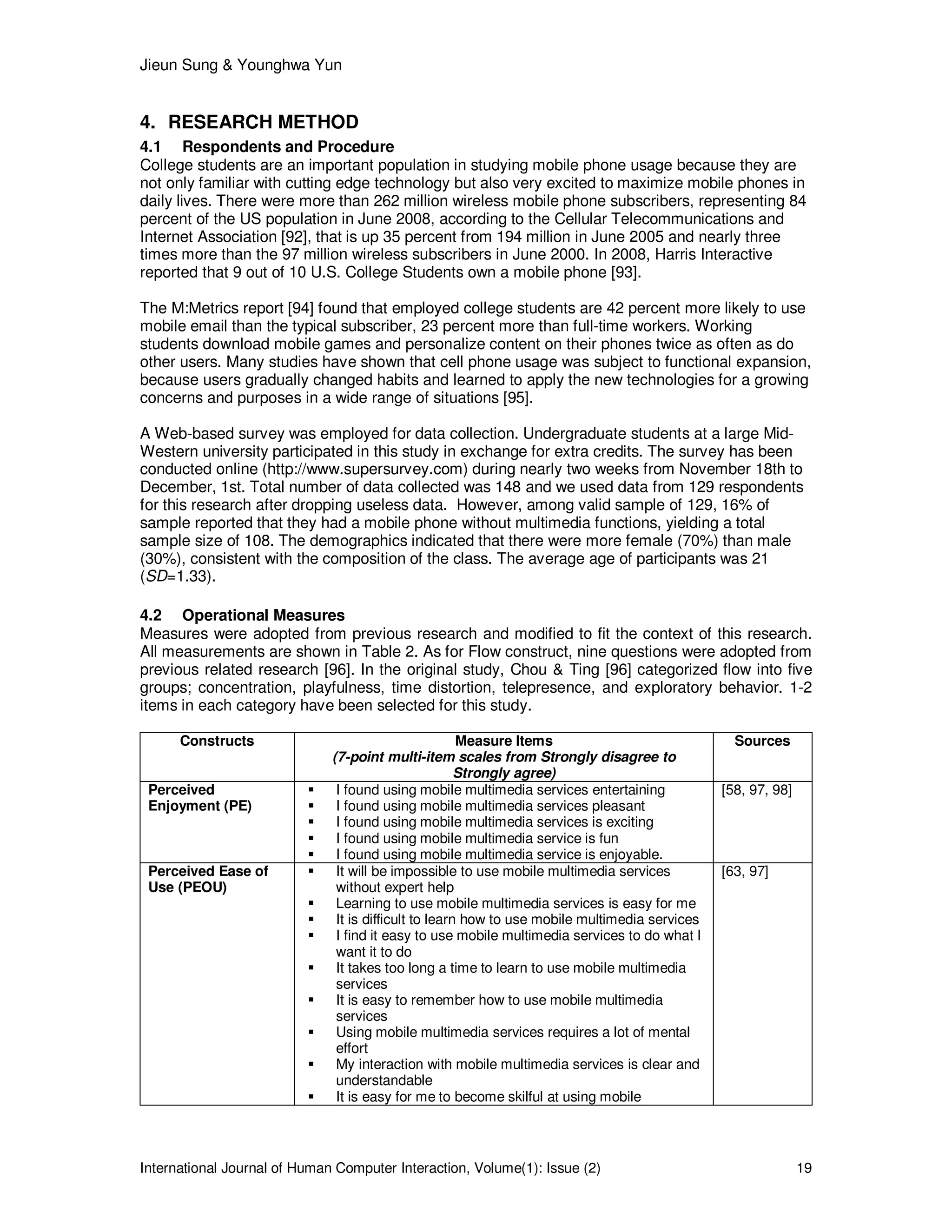 Jieun Sung & Younghwa Yun
International Journal of Human Computer Interaction, Volume(1): Issue (2) 19
4. RESEARCH METHOD
4.1 Respondents and Procedure
College students are an important population in studying mobile phone usage because they are
not only familiar with cutting edge technology but also very excited to maximize mobile phones in
daily lives. There were more than 262 million wireless mobile phone subscribers, representing 84
percent of the US population in June 2008, according to the Cellular Telecommunications and
Internet Association [92], that is up 35 percent from 194 million in June 2005 and nearly three
times more than the 97 million wireless subscribers in June 2000. In 2008, Harris Interactive
reported that 9 out of 10 U.S. College Students own a mobile phone [93].
The M:Metrics report [94] found that employed college students are 42 percent more likely to use
mobile email than the typical subscriber, 23 percent more than full-time workers. Working
students download mobile games and personalize content on their phones twice as often as do
other users. Many studies have shown that cell phone usage was subject to functional expansion,
because users gradually changed habits and learned to apply the new technologies for a growing
concerns and purposes in a wide range of situations [95].
A Web-based survey was employed for data collection. Undergraduate students at a large Mid-
Western university participated in this study in exchange for extra credits. The survey has been
conducted online (http://www.supersurvey.com) during nearly two weeks from November 18th to
December, 1st. Total number of data collected was 148 and we used data from 129 respondents
for this research after dropping useless data. However, among valid sample of 129, 16% of
sample reported that they had a mobile phone without multimedia functions, yielding a total
sample size of 108. The demographics indicated that there were more female (70%) than male
(30%), consistent with the composition of the class. The average age of participants was 21
(SD=1.33).
4.2 Operational Measures
Measures were adopted from previous research and modified to fit the context of this research.
All measurements are shown in Table 2. As for Flow construct, nine questions were adopted from
previous related research [96]. In the original study, Chou & Ting [96] categorized flow into five
groups; concentration, playfulness, time distortion, telepresence, and exploratory behavior. 1-2
items in each category have been selected for this study.
Constructs Measure Items
(7-point multi-item scales from Strongly disagree to
Strongly agree)
Sources
Perceived
Enjoyment (PE)
I found using mobile multimedia services entertaining
I found using mobile multimedia services pleasant
I found using mobile multimedia services is exciting
I found using mobile multimedia service is fun
I found using mobile multimedia service is enjoyable.
[58, 97, 98]
Perceived Ease of
Use (PEOU)
It will be impossible to use mobile multimedia services
without expert help
Learning to use mobile multimedia services is easy for me
It is difficult to learn how to use mobile multimedia services
I find it easy to use mobile multimedia services to do what I
want it to do
It takes too long a time to learn to use mobile multimedia
services
It is easy to remember how to use mobile multimedia
services
Using mobile multimedia services requires a lot of mental
effort
My interaction with mobile multimedia services is clear and
understandable
It is easy for me to become skilful at using mobile
[63, 97]
 