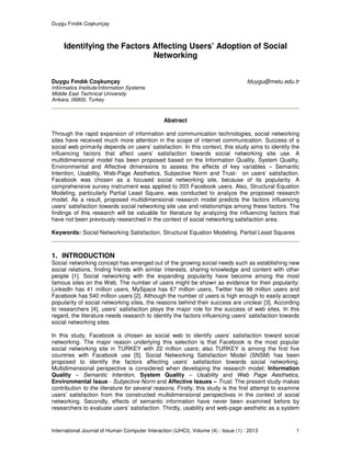Duygu Fındık Coşkunçay
International Journal of Human Computer Interaction (IJHCI), Volume (4) : Issue (1) : 2013 1
Identifying the Factors Affecting Users’ Adoption of Social
Networking
Duygu Fındık Coşkunçay fduygu@metu.edu.tr
Informatics Institute/Information Systems
Middle East Technical University
Ankara, 06800, Turkey
Abstract
Through the rapid expansion of information and communication technologies, social networking
sites have received much more attention in the scope of internet communication. Success of a
social web primarily depends on users’ satisfaction. In this context, this study aims to identify the
influencing factors that affect users’ satisfaction towards social networking site use. A
multidimensional model has been proposed based on the Information Quality, System Quality,
Environmental and Affective dimensions to assess the effects of key variables – Semantic
Intention, Usability, Web-Page Aesthetics, Subjective Norm and Trust- on users’ satisfaction.
Facebook was chosen as a focused social networking site, because of its popularity. A
comprehensive survey instrument was applied to 203 Facebook users. Also, Structural Equation
Modeling, particularly Partial Least Square, was conducted to analyze the proposed research
model. As a result, proposed multidimensional research model predicts the factors influencing
users’ satisfaction towards social networking site use and relationships among these factors. The
findings of this research will be valuable for literature by analyzing the influencing factors that
have not been previously researched in the context of social networking satisfaction area.
Keywords: Social Networking Satisfaction, Structural Equation Modeling, Partial Least Squares
1. INTRODUCTION
Social networking concept has emerged out of the growing social needs such as establishing new
social relations, finding friends with similar interests, sharing knowledge and content with other
people [1]. Social networking with the expanding popularity have become among the most
famous sites on the Web. The number of users might be shown as evidence for their popularity:
Linkedln has 41 million users, MySpace has 67 million users, Twitter has 98 million users and
Facebook has 540 million users [2]. Although the number of users is high enough to easily accept
popularity of social networking sites, the reasons behind their success are unclear [3]. According
to researchers [4], users’ satisfaction plays the major role for the success of web sites. In this
regard, the literature needs research to identify the factors influencing users’ satisfaction towards
social networking sites.
In this study, Facebook is chosen as social web to identify users’ satisfaction toward social
networking. The major reason underlying this selection is that Facebook is the most popular
social networking site in TURKEY with 22 million users; also TURKEY is among the first five
countries with Facebook use [5]. Social Networking Satisfaction Model (SNSM) has been
proposed to identify the factors affecting users’ satisfaction towards social networking.
Multidimensional perspective is considered when developing the research model; Information
Quality – Semantic Intention, System Quality – Usability and Web Page Aesthetics,
Environmental Issue - Subjective Norm and Affective Issues – Trust. The present study makes
contribution to the literature for several reasons. Firstly, this study is the first attempt to examine
users’ satisfaction from the constructed multidimensional perspectives in the context of social
networking. Secondly, effects of semantic information have never been examined before by
researchers to evaluate users’ satisfaction. Thirdly, usability and web-page aesthetic as a system
 