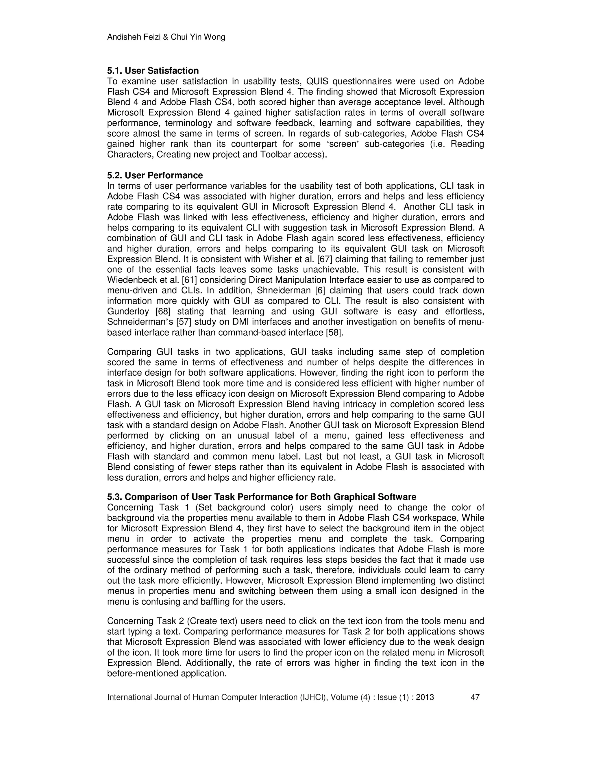 Andisheh Feizi & Chui Yin Wong
International Journal of Human Computer Interaction (IJHCI), Volume (4) : Issue (1) : 2013 47
5.1. User Satisfaction
To examine user satisfaction in usability tests, QUIS questionnaires were used on Adobe
Flash CS4 and Microsoft Expression Blend 4. The finding showed that Microsoft Expression
Blend 4 and Adobe Flash CS4, both scored higher than average acceptance level. Although
Microsoft Expression Blend 4 gained higher satisfaction rates in terms of overall software
performance, terminology and software feedback, learning and software capabilities, they
score almost the same in terms of screen. In regards of sub-categories, Adobe Flash CS4
gained higher rank than its counterpart for some ‘screen’ sub-categories (i.e. Reading
Characters, Creating new project and Toolbar access).
5.2. User Performance
In terms of user performance variables for the usability test of both applications, CLI task in
Adobe Flash CS4 was associated with higher duration, errors and helps and less efficiency
rate comparing to its equivalent GUI in Microsoft Expression Blend 4. Another CLI task in
Adobe Flash was linked with less effectiveness, efficiency and higher duration, errors and
helps comparing to its equivalent CLI with suggestion task in Microsoft Expression Blend. A
combination of GUI and CLI task in Adobe Flash again scored less effectiveness, efficiency
and higher duration, errors and helps comparing to its equivalent GUI task on Microsoft
Expression Blend. It is consistent with Wisher et al. [67] claiming that failing to remember just
one of the essential facts leaves some tasks unachievable. This result is consistent with
Wiedenbeck et al. [61] considering Direct Manipulation Interface easier to use as compared to
menu-driven and CLIs. In addition, Shneiderman [6] claiming that users could track down
information more quickly with GUI as compared to CLI. The result is also consistent with
Gunderloy [68] stating that learning and using GUI software is easy and effortless,
Schneiderman’s [57] study on DMI interfaces and another investigation on benefits of menu-
based interface rather than command-based interface [58].
Comparing GUI tasks in two applications, GUI tasks including same step of completion
scored the same in terms of effectiveness and number of helps despite the differences in
interface design for both software applications. However, finding the right icon to perform the
task in Microsoft Blend took more time and is considered less efficient with higher number of
errors due to the less efficacy icon design on Microsoft Expression Blend comparing to Adobe
Flash. A GUI task on Microsoft Expression Blend having intricacy in completion scored less
effectiveness and efficiency, but higher duration, errors and help comparing to the same GUI
task with a standard design on Adobe Flash. Another GUI task on Microsoft Expression Blend
performed by clicking on an unusual label of a menu, gained less effectiveness and
efficiency, and higher duration, errors and helps compared to the same GUI task in Adobe
Flash with standard and common menu label. Last but not least, a GUI task in Microsoft
Blend consisting of fewer steps rather than its equivalent in Adobe Flash is associated with
less duration, errors and helps and higher efficiency rate.
5.3. Comparison of User Task Performance for Both Graphical Software
Concerning Task 1 (Set background color) users simply need to change the color of
background via the properties menu available to them in Adobe Flash CS4 workspace, While
for Microsoft Expression Blend 4, they first have to select the background item in the object
menu in order to activate the properties menu and complete the task. Comparing
performance measures for Task 1 for both applications indicates that Adobe Flash is more
successful since the completion of task requires less steps besides the fact that it made use
of the ordinary method of performing such a task, therefore, individuals could learn to carry
out the task more efficiently. However, Microsoft Expression Blend implementing two distinct
menus in properties menu and switching between them using a small icon designed in the
menu is confusing and baffling for the users.
Concerning Task 2 (Create text) users need to click on the text icon from the tools menu and
start typing a text. Comparing performance measures for Task 2 for both applications shows
that Microsoft Expression Blend was associated with lower efficiency due to the weak design
of the icon. It took more time for users to find the proper icon on the related menu in Microsoft
Expression Blend. Additionally, the rate of errors was higher in finding the text icon in the
before-mentioned application.
 