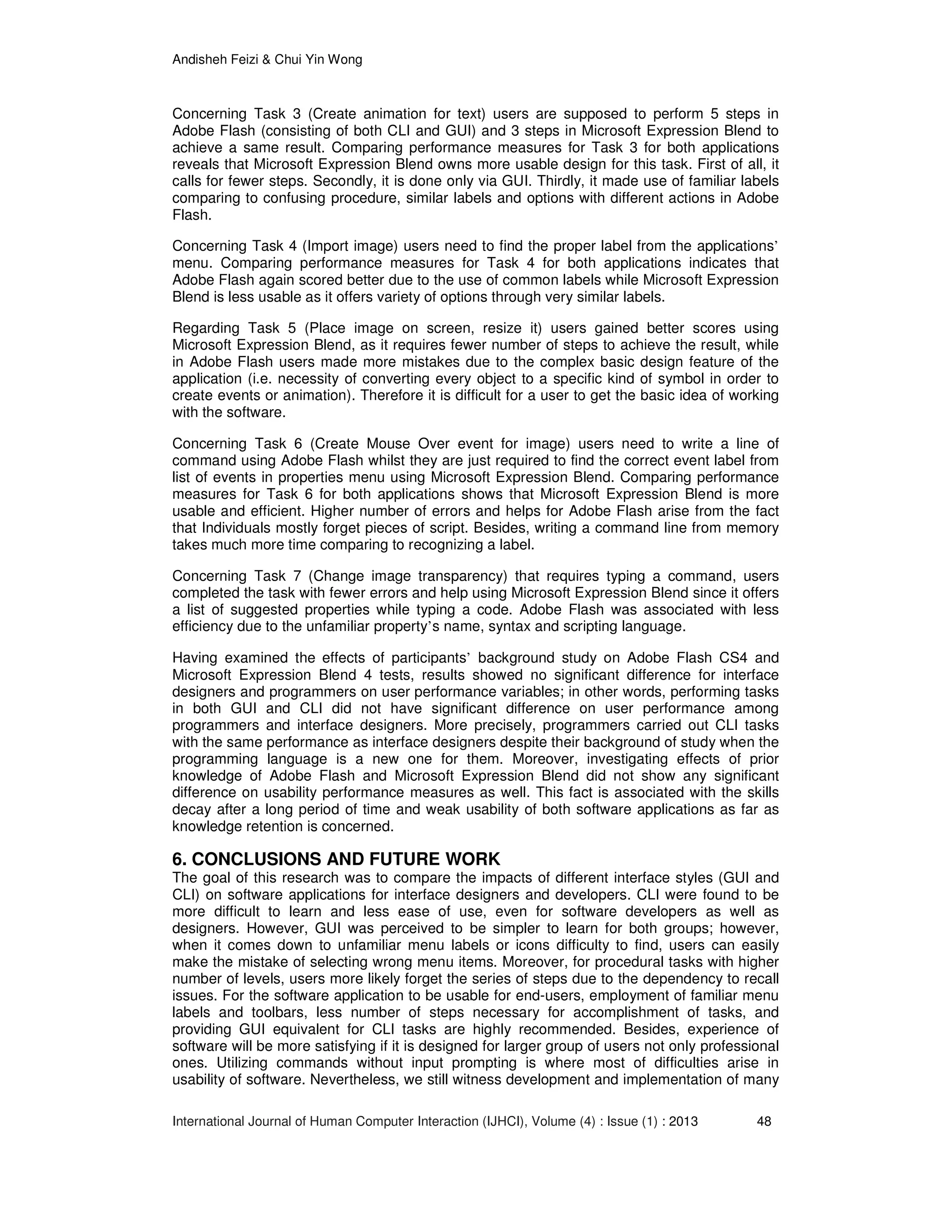 Andisheh Feizi & Chui Yin Wong
International Journal of Human Computer Interaction (IJHCI), Volume (4) : Issue (1) : 2013 48
Concerning Task 3 (Create animation for text) users are supposed to perform 5 steps in
Adobe Flash (consisting of both CLI and GUI) and 3 steps in Microsoft Expression Blend to
achieve a same result. Comparing performance measures for Task 3 for both applications
reveals that Microsoft Expression Blend owns more usable design for this task. First of all, it
calls for fewer steps. Secondly, it is done only via GUI. Thirdly, it made use of familiar labels
comparing to confusing procedure, similar labels and options with different actions in Adobe
Flash.
Concerning Task 4 (Import image) users need to find the proper label from the applications’
menu. Comparing performance measures for Task 4 for both applications indicates that
Adobe Flash again scored better due to the use of common labels while Microsoft Expression
Blend is less usable as it offers variety of options through very similar labels.
Regarding Task 5 (Place image on screen, resize it) users gained better scores using
Microsoft Expression Blend, as it requires fewer number of steps to achieve the result, while
in Adobe Flash users made more mistakes due to the complex basic design feature of the
application (i.e. necessity of converting every object to a specific kind of symbol in order to
create events or animation). Therefore it is difficult for a user to get the basic idea of working
with the software.
Concerning Task 6 (Create Mouse Over event for image) users need to write a line of
command using Adobe Flash whilst they are just required to find the correct event label from
list of events in properties menu using Microsoft Expression Blend. Comparing performance
measures for Task 6 for both applications shows that Microsoft Expression Blend is more
usable and efficient. Higher number of errors and helps for Adobe Flash arise from the fact
that Individuals mostly forget pieces of script. Besides, writing a command line from memory
takes much more time comparing to recognizing a label.
Concerning Task 7 (Change image transparency) that requires typing a command, users
completed the task with fewer errors and help using Microsoft Expression Blend since it offers
a list of suggested properties while typing a code. Adobe Flash was associated with less
efficiency due to the unfamiliar property’s name, syntax and scripting language.
Having examined the effects of participants’ background study on Adobe Flash CS4 and
Microsoft Expression Blend 4 tests, results showed no significant difference for interface
designers and programmers on user performance variables; in other words, performing tasks
in both GUI and CLI did not have significant difference on user performance among
programmers and interface designers. More precisely, programmers carried out CLI tasks
with the same performance as interface designers despite their background of study when the
programming language is a new one for them. Moreover, investigating effects of prior
knowledge of Adobe Flash and Microsoft Expression Blend did not show any significant
difference on usability performance measures as well. This fact is associated with the skills
decay after a long period of time and weak usability of both software applications as far as
knowledge retention is concerned.
6. CONCLUSIONS AND FUTURE WORK
The goal of this research was to compare the impacts of different interface styles (GUI and
CLI) on software applications for interface designers and developers. CLI were found to be
more difficult to learn and less ease of use, even for software developers as well as
designers. However, GUI was perceived to be simpler to learn for both groups; however,
when it comes down to unfamiliar menu labels or icons difficulty to find, users can easily
make the mistake of selecting wrong menu items. Moreover, for procedural tasks with higher
number of levels, users more likely forget the series of steps due to the dependency to recall
issues. For the software application to be usable for end-users, employment of familiar menu
labels and toolbars, less number of steps necessary for accomplishment of tasks, and
providing GUI equivalent for CLI tasks are highly recommended. Besides, experience of
software will be more satisfying if it is designed for larger group of users not only professional
ones. Utilizing commands without input prompting is where most of difficulties arise in
usability of software. Nevertheless, we still witness development and implementation of many
 