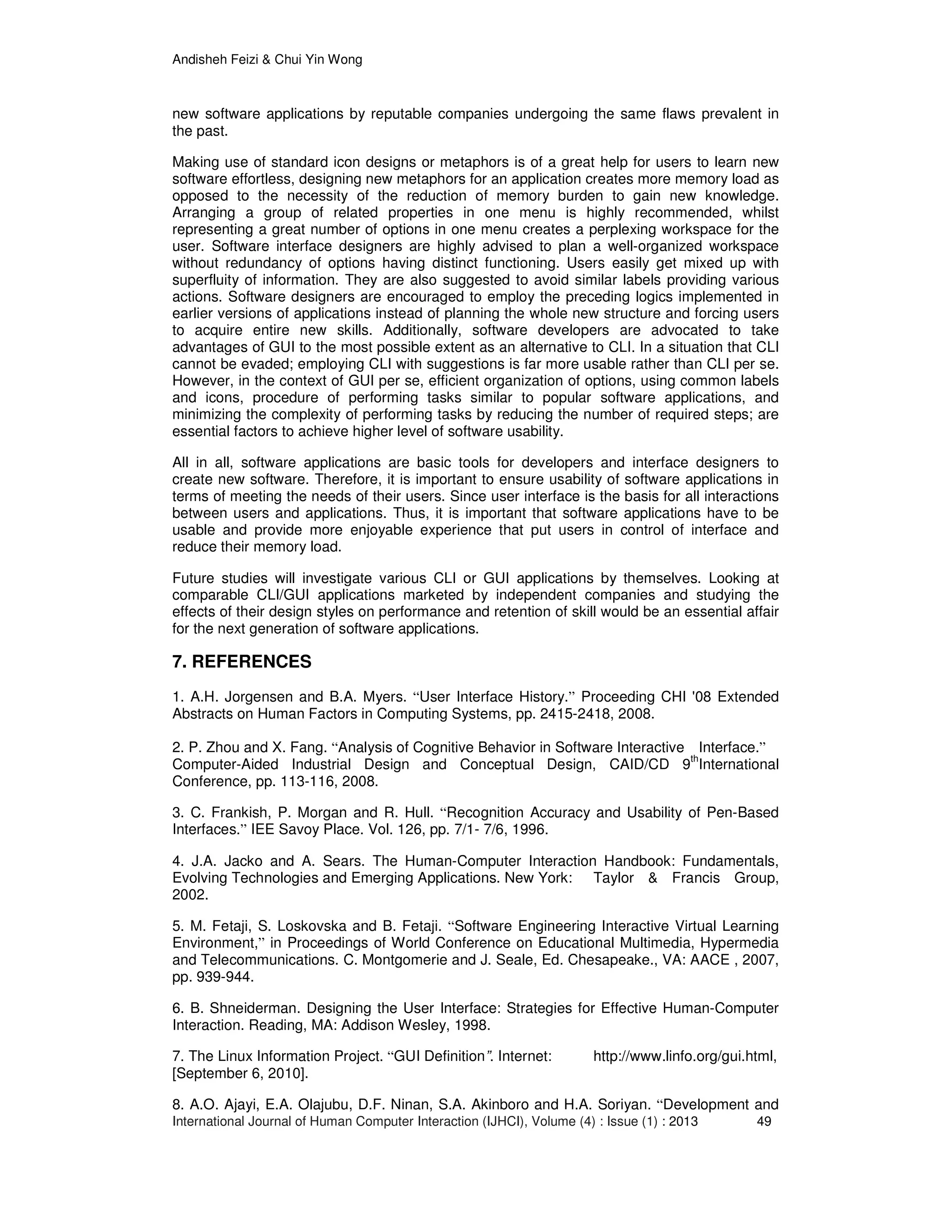 Andisheh Feizi & Chui Yin Wong
International Journal of Human Computer Interaction (IJHCI), Volume (4) : Issue (1) : 2013 49
new software applications by reputable companies undergoing the same flaws prevalent in
the past.
Making use of standard icon designs or metaphors is of a great help for users to learn new
software effortless, designing new metaphors for an application creates more memory load as
opposed to the necessity of the reduction of memory burden to gain new knowledge.
Arranging a group of related properties in one menu is highly recommended, whilst
representing a great number of options in one menu creates a perplexing workspace for the
user. Software interface designers are highly advised to plan a well-organized workspace
without redundancy of options having distinct functioning. Users easily get mixed up with
superfluity of information. They are also suggested to avoid similar labels providing various
actions. Software designers are encouraged to employ the preceding logics implemented in
earlier versions of applications instead of planning the whole new structure and forcing users
to acquire entire new skills. Additionally, software developers are advocated to take
advantages of GUI to the most possible extent as an alternative to CLI. In a situation that CLI
cannot be evaded; employing CLI with suggestions is far more usable rather than CLI per se.
However, in the context of GUI per se, efficient organization of options, using common labels
and icons, procedure of performing tasks similar to popular software applications, and
minimizing the complexity of performing tasks by reducing the number of required steps; are
essential factors to achieve higher level of software usability.
All in all, software applications are basic tools for developers and interface designers to
create new software. Therefore, it is important to ensure usability of software applications in
terms of meeting the needs of their users. Since user interface is the basis for all interactions
between users and applications. Thus, it is important that software applications have to be
usable and provide more enjoyable experience that put users in control of interface and
reduce their memory load.
Future studies will investigate various CLI or GUI applications by themselves. Looking at
comparable CLI/GUI applications marketed by independent companies and studying the
effects of their design styles on performance and retention of skill would be an essential affair
for the next generation of software applications.
7. REFERENCES
1. A.H. Jorgensen and B.A. Myers. “User Interface History.” Proceeding CHI '08 Extended
Abstracts on Human Factors in Computing Systems, pp. 2415-2418, 2008.
2. P. Zhou and X. Fang. “Analysis of Cognitive Behavior in Software Interactive Interface.”
Computer-Aided Industrial Design and Conceptual Design, CAID/CD 9th
International
Conference, pp. 113-116, 2008.
3. C. Frankish, P. Morgan and R. Hull. “Recognition Accuracy and Usability of Pen-Based
Interfaces.” IEE Savoy Place. Vol. 126, pp. 7/1- 7/6, 1996.
4. J.A. Jacko and A. Sears. The Human-Computer Interaction Handbook: Fundamentals,
Evolving Technologies and Emerging Applications. New York: Taylor & Francis Group,
2002.
5. M. Fetaji, S. Loskovska and B. Fetaji. “Software Engineering Interactive Virtual Learning
Environment,” in Proceedings of World Conference on Educational Multimedia, Hypermedia
and Telecommunications. C. Montgomerie and J. Seale, Ed. Chesapeake., VA: AACE , 2007,
pp. 939-944.
6. B. Shneiderman. Designing the User Interface: Strategies for Effective Human-Computer
Interaction. Reading, MA: Addison Wesley, 1998.
7. The Linux Information Project. “GUI Definition”. Internet: http://www.linfo.org/gui.html,
[September 6, 2010].
8. A.O. Ajayi, E.A. Olajubu, D.F. Ninan, S.A. Akinboro and H.A. Soriyan. “Development and
 