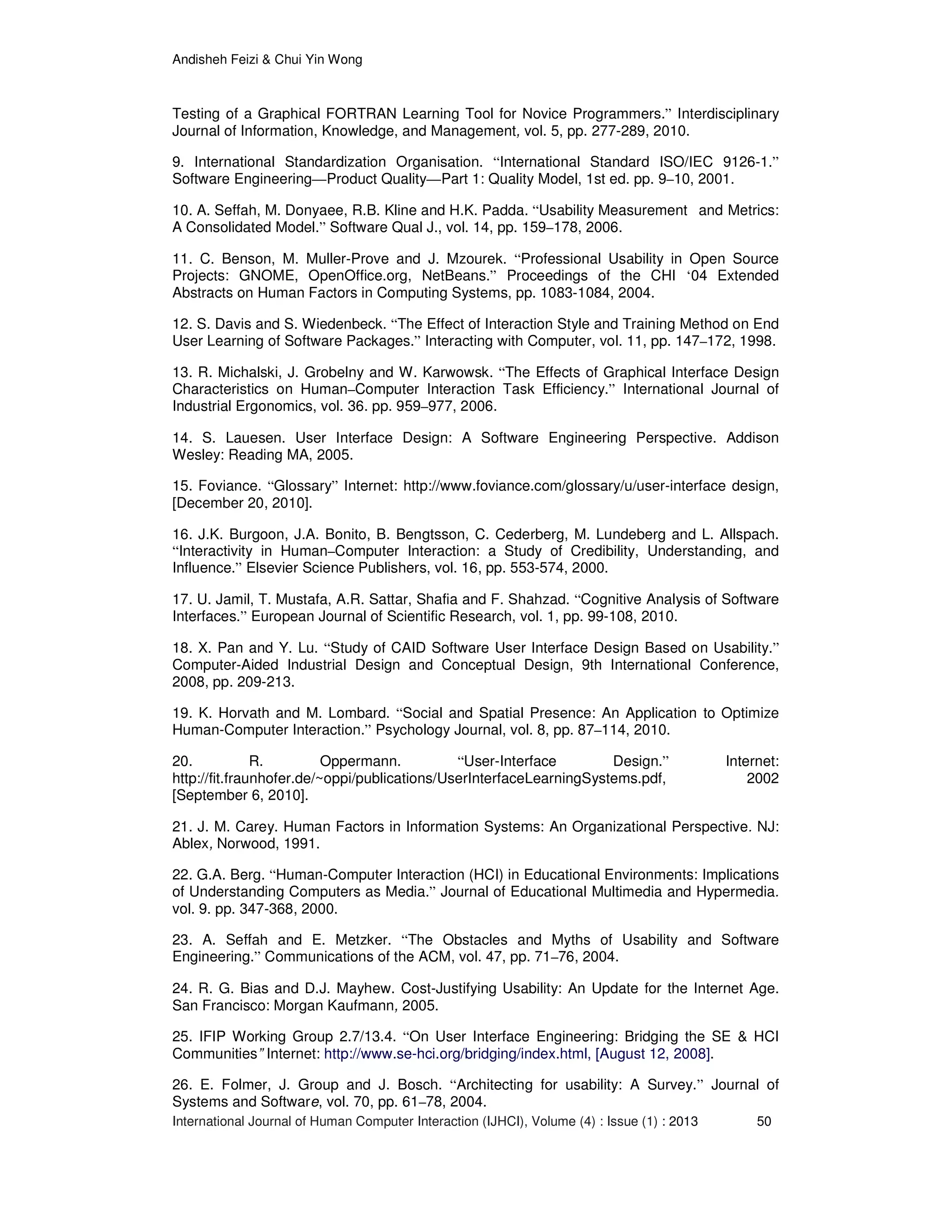 Andisheh Feizi & Chui Yin Wong
International Journal of Human Computer Interaction (IJHCI), Volume (4) : Issue (1) : 2013 50
Testing of a Graphical FORTRAN Learning Tool for Novice Programmers.” Interdisciplinary
Journal of Information, Knowledge, and Management, vol. 5, pp. 277-289, 2010.
9. International Standardization Organisation. “International Standard ISO/IEC 9126-1.”
Software Engineering—Product Quality—Part 1: Quality Model, 1st ed. pp. 9–10, 2001.
10. A. Seffah, M. Donyaee, R.B. Kline and H.K. Padda. “Usability Measurement and Metrics:
A Consolidated Model.” Software Qual J., vol. 14, pp. 159–178, 2006.
11. C. Benson, M. Muller-Prove and J. Mzourek. “Professional Usability in Open Source
Projects: GNOME, OpenOffice.org, NetBeans.” Proceedings of the CHI ‘04 Extended
Abstracts on Human Factors in Computing Systems, pp. 1083-1084, 2004.
12. S. Davis and S. Wiedenbeck. “The Effect of Interaction Style and Training Method on End
User Learning of Software Packages.” Interacting with Computer, vol. 11, pp. 147–172, 1998.
13. R. Michalski, J. Grobelny and W. Karwowsk. “The Effects of Graphical Interface Design
Characteristics on Human–Computer Interaction Task Efficiency.” International Journal of
Industrial Ergonomics, vol. 36. pp. 959–977, 2006.
14. S. Lauesen. User Interface Design: A Software Engineering Perspective. Addison
Wesley: Reading MA, 2005.
15. Foviance. “Glossary” Internet: http://www.foviance.com/glossary/u/user-interface design,
[December 20, 2010].
16. J.K. Burgoon, J.A. Bonito, B. Bengtsson, C. Cederberg, M. Lundeberg and L. Allspach.
“Interactivity in Human–Computer Interaction: a Study of Credibility, Understanding, and
Influence.” Elsevier Science Publishers, vol. 16, pp. 553-574, 2000.
17. U. Jamil, T. Mustafa, A.R. Sattar, Shafia and F. Shahzad. “Cognitive Analysis of Software
Interfaces.” European Journal of Scientific Research, vol. 1, pp. 99-108, 2010.
18. X. Pan and Y. Lu. “Study of CAID Software User Interface Design Based on Usability.”
Computer-Aided Industrial Design and Conceptual Design, 9th International Conference,
2008, pp. 209-213.
19. K. Horvath and M. Lombard. “Social and Spatial Presence: An Application to Optimize
Human-Computer Interaction.” Psychology Journal, vol. 8, pp. 87–114, 2010.
20. R. Oppermann. “User-Interface Design.” Internet:
http://fit.fraunhofer.de/~oppi/publications/UserInterfaceLearningSystems.pdf, 2002
[September 6, 2010].
21. J. M. Carey. Human Factors in Information Systems: An Organizational Perspective. NJ:
Ablex, Norwood, 1991.
22. G.A. Berg. “Human-Computer Interaction (HCI) in Educational Environments: Implications
of Understanding Computers as Media.” Journal of Educational Multimedia and Hypermedia.
vol. 9. pp. 347-368, 2000.
23. A. Seffah and E. Metzker. “The Obstacles and Myths of Usability and Software
Engineering.” Communications of the ACM, vol. 47, pp. 71–76, 2004.
24. R. G. Bias and D.J. Mayhew. Cost-Justifying Usability: An Update for the Internet Age.
San Francisco: Morgan Kaufmann, 2005.
25. IFIP Working Group 2.7/13.4. “On User Interface Engineering: Bridging the SE & HCI
Communities” Internet: http://www.se-hci.org/bridging/index.html, [August 12, 2008].
26. E. Folmer, J. Group and J. Bosch. “Architecting for usability: A Survey.” Journal of
Systems and Software, vol. 70, pp. 61–78, 2004.
 