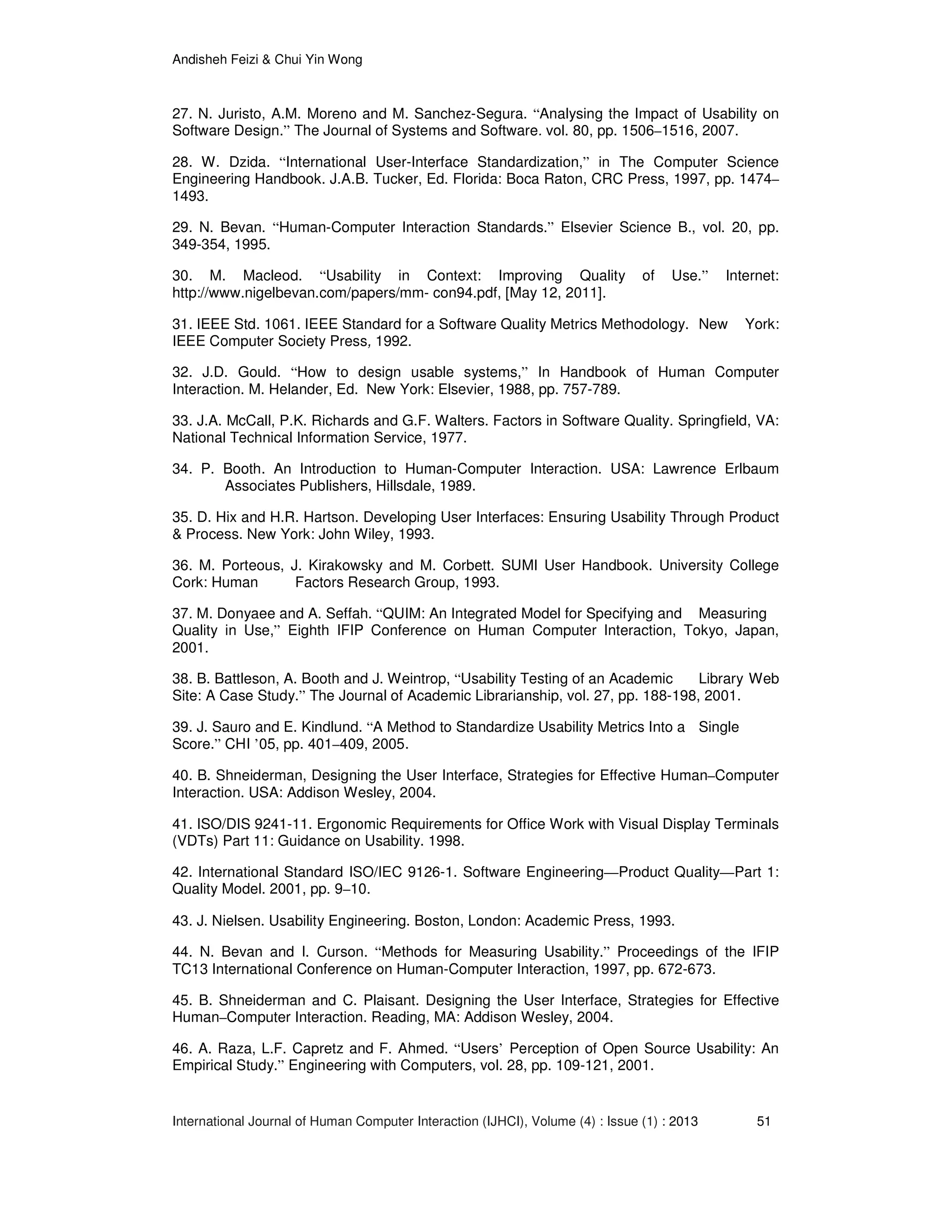 Andisheh Feizi & Chui Yin Wong
International Journal of Human Computer Interaction (IJHCI), Volume (4) : Issue (1) : 2013 51
27. N. Juristo, A.M. Moreno and M. Sanchez-Segura. “Analysing the Impact of Usability on
Software Design.” The Journal of Systems and Software. vol. 80, pp. 1506–1516, 2007.
28. W. Dzida. “International User-Interface Standardization,” in The Computer Science
Engineering Handbook. J.A.B. Tucker, Ed. Florida: Boca Raton, CRC Press, 1997, pp. 1474–
1493.
29. N. Bevan. “Human-Computer Interaction Standards.” Elsevier Science B., vol. 20, pp.
349-354, 1995.
30. M. Macleod. “Usability in Context: Improving Quality of Use.” Internet:
http://www.nigelbevan.com/papers/mm- con94.pdf, [May 12, 2011].
31. IEEE Std. 1061. IEEE Standard for a Software Quality Metrics Methodology. New York:
IEEE Computer Society Press, 1992.
32. J.D. Gould. “How to design usable systems,” In Handbook of Human Computer
Interaction. M. Helander, Ed. New York: Elsevier, 1988, pp. 757-789.
33. J.A. McCall, P.K. Richards and G.F. Walters. Factors in Software Quality. Springfield, VA:
National Technical Information Service, 1977.
34. P. Booth. An Introduction to Human-Computer Interaction. USA: Lawrence Erlbaum
Associates Publishers, Hillsdale, 1989.
35. D. Hix and H.R. Hartson. Developing User Interfaces: Ensuring Usability Through Product
& Process. New York: John Wiley, 1993.
36. M. Porteous, J. Kirakowsky and M. Corbett. SUMI User Handbook. University College
Cork: Human Factors Research Group, 1993.
37. M. Donyaee and A. Seffah. “QUIM: An Integrated Model for Specifying and Measuring
Quality in Use,” Eighth IFIP Conference on Human Computer Interaction, Tokyo, Japan,
2001.
38. B. Battleson, A. Booth and J. Weintrop, “Usability Testing of an Academic Library Web
Site: A Case Study.” The Journal of Academic Librarianship, vol. 27, pp. 188-198, 2001.
39. J. Sauro and E. Kindlund. “A Method to Standardize Usability Metrics Into a Single
Score.” CHI ’05, pp. 401–409, 2005.
40. B. Shneiderman, Designing the User Interface, Strategies for Effective Human–Computer
Interaction. USA: Addison Wesley, 2004.
41. ISO/DIS 9241-11. Ergonomic Requirements for Office Work with Visual Display Terminals
(VDTs) Part 11: Guidance on Usability. 1998.
42. International Standard ISO/IEC 9126-1. Software Engineering—Product Quality—Part 1:
Quality Model. 2001, pp. 9–10.
43. J. Nielsen. Usability Engineering. Boston, London: Academic Press, 1993.
44. N. Bevan and I. Curson. “Methods for Measuring Usability.” Proceedings of the IFIP
TC13 International Conference on Human-Computer Interaction, 1997, pp. 672-673.
45. B. Shneiderman and C. Plaisant. Designing the User Interface, Strategies for Effective
Human–Computer Interaction. Reading, MA: Addison Wesley, 2004.
46. A. Raza, L.F. Capretz and F. Ahmed. “Users’ Perception of Open Source Usability: An
Empirical Study.” Engineering with Computers, vol. 28, pp. 109-121, 2001.
 