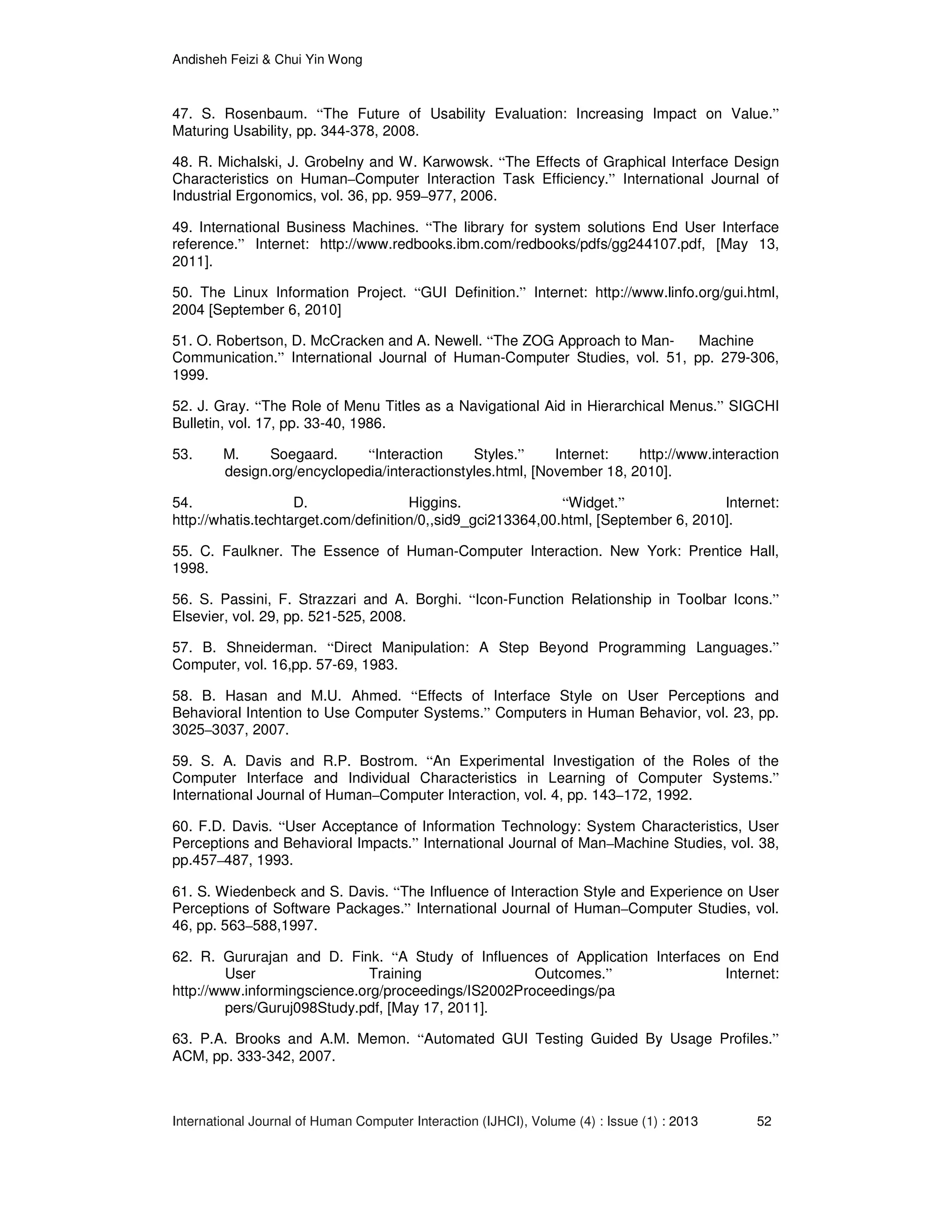 Andisheh Feizi & Chui Yin Wong
International Journal of Human Computer Interaction (IJHCI), Volume (4) : Issue (1) : 2013 52
47. S. Rosenbaum. “The Future of Usability Evaluation: Increasing Impact on Value.”
Maturing Usability, pp. 344-378, 2008.
48. R. Michalski, J. Grobelny and W. Karwowsk. “The Effects of Graphical Interface Design
Characteristics on Human–Computer Interaction Task Efficiency.” International Journal of
Industrial Ergonomics, vol. 36, pp. 959–977, 2006.
49. International Business Machines. “The library for system solutions End User Interface
reference.” Internet: http://www.redbooks.ibm.com/redbooks/pdfs/gg244107.pdf, [May 13,
2011].
50. The Linux Information Project. “GUI Definition.” Internet: http://www.linfo.org/gui.html,
2004 [September 6, 2010]
51. O. Robertson, D. McCracken and A. Newell. “The ZOG Approach to Man- Machine
Communication.” International Journal of Human-Computer Studies, vol. 51, pp. 279-306,
1999.
52. J. Gray. “The Role of Menu Titles as a Navigational Aid in Hierarchical Menus.” SIGCHI
Bulletin, vol. 17, pp. 33-40, 1986.
53. M. Soegaard. “Interaction Styles.” Internet: http://www.interaction
design.org/encyclopedia/interactionstyles.html, [November 18, 2010].
54. D. Higgins. “Widget.” Internet:
http://whatis.techtarget.com/definition/0,,sid9_gci213364,00.html, [September 6, 2010].
55. C. Faulkner. The Essence of Human-Computer Interaction. New York: Prentice Hall,
1998.
56. S. Passini, F. Strazzari and A. Borghi. “Icon-Function Relationship in Toolbar Icons.”
Elsevier, vol. 29, pp. 521-525, 2008.
57. B. Shneiderman. “Direct Manipulation: A Step Beyond Programming Languages.”
Computer, vol. 16,pp. 57-69, 1983.
58. B. Hasan and M.U. Ahmed. “Effects of Interface Style on User Perceptions and
Behavioral Intention to Use Computer Systems.” Computers in Human Behavior, vol. 23, pp.
3025–3037, 2007.
59. S. A. Davis and R.P. Bostrom. “An Experimental Investigation of the Roles of the
Computer Interface and Individual Characteristics in Learning of Computer Systems.”
International Journal of Human–Computer Interaction, vol. 4, pp. 143–172, 1992.
60. F.D. Davis. “User Acceptance of Information Technology: System Characteristics, User
Perceptions and Behavioral Impacts.” International Journal of Man–Machine Studies, vol. 38,
pp.457–487, 1993.
61. S. Wiedenbeck and S. Davis. “The Influence of Interaction Style and Experience on User
Perceptions of Software Packages.” International Journal of Human–Computer Studies, vol.
46, pp. 563–588,1997.
62. R. Gururajan and D. Fink. “A Study of Influences of Application Interfaces on End
User Training Outcomes.” Internet:
http://www.informingscience.org/proceedings/IS2002Proceedings/pa
pers/Guruj098Study.pdf, [May 17, 2011].
63. P.A. Brooks and A.M. Memon. “Automated GUI Testing Guided By Usage Profiles.”
ACM, pp. 333-342, 2007.
 