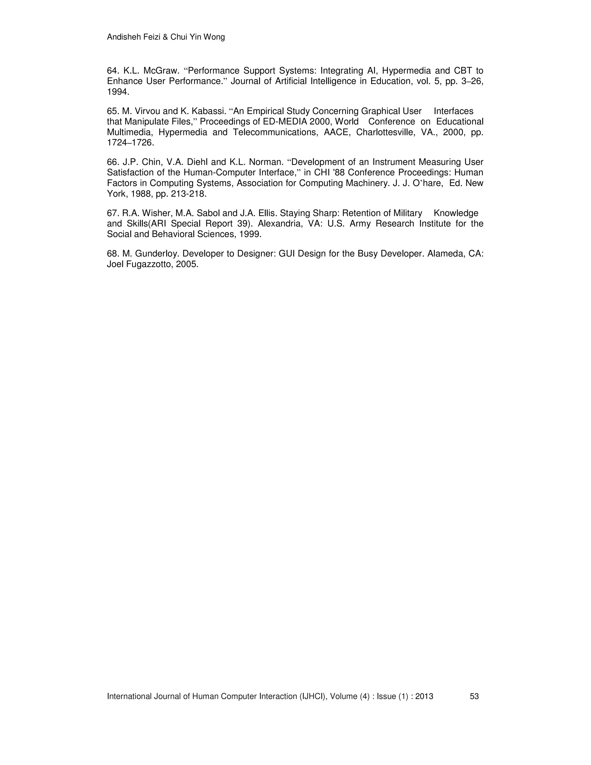Andisheh Feizi & Chui Yin Wong
International Journal of Human Computer Interaction (IJHCI), Volume (4) : Issue (1) : 2013 53
64. K.L. McGraw. “Performance Support Systems: Integrating AI, Hypermedia and CBT to
Enhance User Performance.” Journal of Artificial Intelligence in Education, vol. 5, pp. 3–26,
1994.
65. M. Virvou and K. Kabassi. “An Empirical Study Concerning Graphical User Interfaces
that Manipulate Files,” Proceedings of ED-MEDIA 2000, World Conference on Educational
Multimedia, Hypermedia and Telecommunications, AACE, Charlottesville, VA., 2000, pp.
1724–1726.
66. J.P. Chin, V.A. Diehl and K.L. Norman. “Development of an Instrument Measuring User
Satisfaction of the Human-Computer Interface,” in CHI '88 Conference Proceedings: Human
Factors in Computing Systems, Association for Computing Machinery. J. J. O’hare, Ed. New
York, 1988, pp. 213-218.
67. R.A. Wisher, M.A. Sabol and J.A. Ellis. Staying Sharp: Retention of Military Knowledge
and Skills(ARI Special Report 39). Alexandria, VA: U.S. Army Research Institute for the
Social and Behavioral Sciences, 1999.
68. M. Gunderloy. Developer to Designer: GUI Design for the Busy Developer. Alameda, CA:
Joel Fugazzotto, 2005.
 