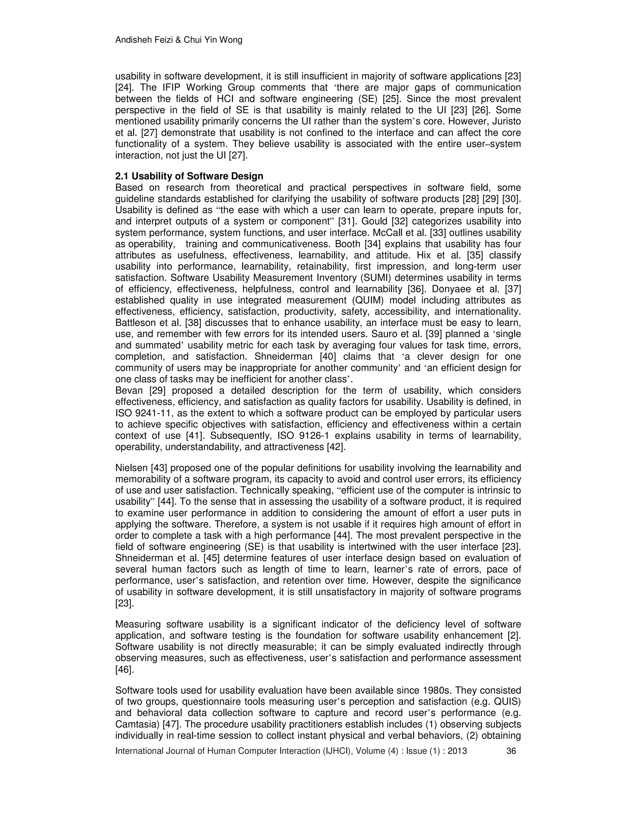 Andisheh Feizi & Chui Yin Wong
International Journal of Human Computer Interaction (IJHCI), Volume (4) : Issue (1) : 2013 36
usability in software development, it is still insufficient in majority of software applications [23]
[24]. The IFIP Working Group comments that ‘there are major gaps of communication
between the fields of HCI and software engineering (SE) [25]. Since the most prevalent
perspective in the field of SE is that usability is mainly related to the UI [23] [26]. Some
mentioned usability primarily concerns the UI rather than the system’s core. However, Juristo
et al. [27] demonstrate that usability is not confined to the interface and can affect the core
functionality of a system. They believe usability is associated with the entire user–system
interaction, not just the UI [27].
2.1 Usability of Software Design
Based on research from theoretical and practical perspectives in software field, some
guideline standards established for clarifying the usability of software products [28] [29] [30].
Usability is defined as “the ease with which a user can learn to operate, prepare inputs for,
and interpret outputs of a system or component” [31]. Gould [32] categorizes usability into
system performance, system functions, and user interface. McCall et al. [33] outlines usability
as operability, training and communicativeness. Booth [34] explains that usability has four
attributes as usefulness, effectiveness, learnability, and attitude. Hix et al. [35] classify
usability into performance, learnability, retainability, first impression, and long-term user
satisfaction. Software Usability Measurement Inventory (SUMI) determines usability in terms
of efficiency, effectiveness, helpfulness, control and learnability [36]. Donyaee et al. [37]
established quality in use integrated measurement (QUIM) model including attributes as
effectiveness, efficiency, satisfaction, productivity, safety, accessibility, and internationality.
Battleson et al. [38] discusses that to enhance usability, an interface must be easy to learn,
use, and remember with few errors for its intended users. Sauro et al. [39] planned a ‘single
and summated’ usability metric for each task by averaging four values for task time, errors,
completion, and satisfaction. Shneiderman [40] claims that ‘a clever design for one
community of users may be inappropriate for another community’ and ‘an efficient design for
one class of tasks may be inefficient for another class’.
Bevan [29] proposed a detailed description for the term of usability, which considers
effectiveness, efficiency, and satisfaction as quality factors for usability. Usability is defined, in
ISO 9241-11, as the extent to which a software product can be employed by particular users
to achieve specific objectives with satisfaction, efficiency and effectiveness within a certain
context of use [41]. Subsequently, ISO 9126-1 explains usability in terms of learnability,
operability, understandability, and attractiveness [42].
Nielsen [43] proposed one of the popular definitions for usability involving the learnability and
memorability of a software program, its capacity to avoid and control user errors, its efficiency
of use and user satisfaction. Technically speaking, “efficient use of the computer is intrinsic to
usability” [44]. To the sense that in assessing the usability of a software product, it is required
to examine user performance in addition to considering the amount of effort a user puts in
applying the software. Therefore, a system is not usable if it requires high amount of effort in
order to complete a task with a high performance [44]. The most prevalent perspective in the
field of software engineering (SE) is that usability is intertwined with the user interface [23].
Shneiderman et al. [45] determine features of user interface design based on evaluation of
several human factors such as length of time to learn, learner’s rate of errors, pace of
performance, user’s satisfaction, and retention over time. However, despite the significance
of usability in software development, it is still unsatisfactory in majority of software programs
[23].
Measuring software usability is a significant indicator of the deficiency level of software
application, and software testing is the foundation for software usability enhancement [2].
Software usability is not directly measurable; it can be simply evaluated indirectly through
observing measures, such as effectiveness, user’s satisfaction and performance assessment
[46].
Software tools used for usability evaluation have been available since 1980s. They consisted
of two groups, questionnaire tools measuring user’s perception and satisfaction (e.g. QUIS)
and behavioral data collection software to capture and record user’s performance (e.g.
Camtasia) [47]. The procedure usability practitioners establish includes (1) observing subjects
individually in real-time session to collect instant physical and verbal behaviors, (2) obtaining
 