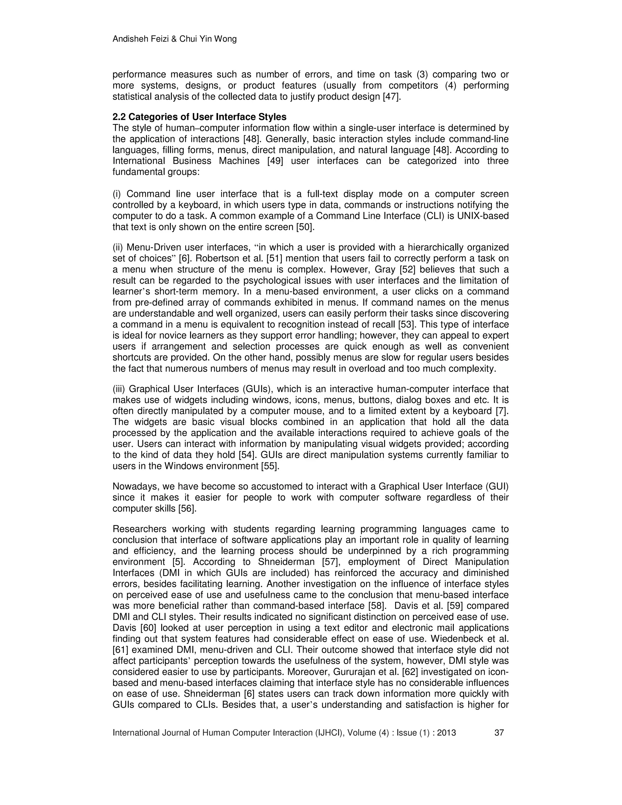 Andisheh Feizi & Chui Yin Wong
International Journal of Human Computer Interaction (IJHCI), Volume (4) : Issue (1) : 2013 37
performance measures such as number of errors, and time on task (3) comparing two or
more systems, designs, or product features (usually from competitors (4) performing
statistical analysis of the collected data to justify product design [47].
2.2 Categories of User Interface Styles
The style of human–computer information flow within a single-user interface is determined by
the application of interactions [48]. Generally, basic interaction styles include command-line
languages, filling forms, menus, direct manipulation, and natural language [48]. According to
International Business Machines [49] user interfaces can be categorized into three
fundamental groups:
(i) Command line user interface that is a full-text display mode on a computer screen
controlled by a keyboard, in which users type in data, commands or instructions notifying the
computer to do a task. A common example of a Command Line Interface (CLI) is UNIX-based
that text is only shown on the entire screen [50].
(ii) Menu-Driven user interfaces, “in which a user is provided with a hierarchically organized
set of choices” [6]. Robertson et al. [51] mention that users fail to correctly perform a task on
a menu when structure of the menu is complex. However, Gray [52] believes that such a
result can be regarded to the psychological issues with user interfaces and the limitation of
learner’s short-term memory. In a menu-based environment, a user clicks on a command
from pre-defined array of commands exhibited in menus. If command names on the menus
are understandable and well organized, users can easily perform their tasks since discovering
a command in a menu is equivalent to recognition instead of recall [53]. This type of interface
is ideal for novice learners as they support error handling; however, they can appeal to expert
users if arrangement and selection processes are quick enough as well as convenient
shortcuts are provided. On the other hand, possibly menus are slow for regular users besides
the fact that numerous numbers of menus may result in overload and too much complexity.
(iii) Graphical User Interfaces (GUIs), which is an interactive human-computer interface that
makes use of widgets including windows, icons, menus, buttons, dialog boxes and etc. It is
often directly manipulated by a computer mouse, and to a limited extent by a keyboard [7].
The widgets are basic visual blocks combined in an application that hold all the data
processed by the application and the available interactions required to achieve goals of the
user. Users can interact with information by manipulating visual widgets provided; according
to the kind of data they hold [54]. GUIs are direct manipulation systems currently familiar to
users in the Windows environment [55].
Nowadays, we have become so accustomed to interact with a Graphical User Interface (GUI)
since it makes it easier for people to work with computer software regardless of their
computer skills [56].
Researchers working with students regarding learning programming languages came to
conclusion that interface of software applications play an important role in quality of learning
and efficiency, and the learning process should be underpinned by a rich programming
environment [5]. According to Shneiderman [57], employment of Direct Manipulation
Interfaces (DMI in which GUIs are included) has reinforced the accuracy and diminished
errors, besides facilitating learning. Another investigation on the influence of interface styles
on perceived ease of use and usefulness came to the conclusion that menu-based interface
was more beneficial rather than command-based interface [58]. Davis et al. [59] compared
DMI and CLI styles. Their results indicated no significant distinction on perceived ease of use.
Davis [60] looked at user perception in using a text editor and electronic mail applications
finding out that system features had considerable effect on ease of use. Wiedenbeck et al.
[61] examined DMI, menu-driven and CLI. Their outcome showed that interface style did not
affect participants’ perception towards the usefulness of the system, however, DMI style was
considered easier to use by participants. Moreover, Gururajan et al. [62] investigated on icon-
based and menu-based interfaces claiming that interface style has no considerable influences
on ease of use. Shneiderman [6] states users can track down information more quickly with
GUIs compared to CLIs. Besides that, a user’s understanding and satisfaction is higher for
 