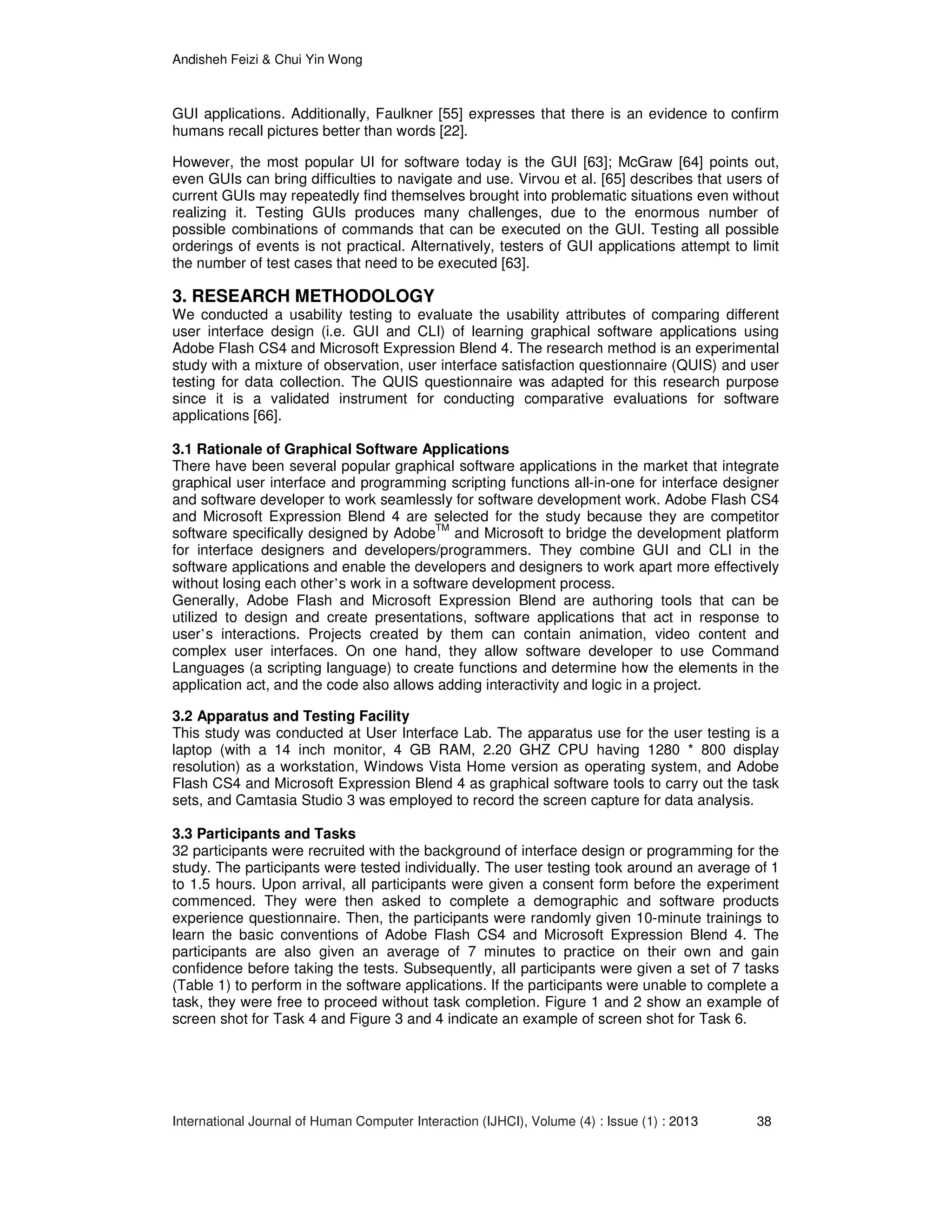 Andisheh Feizi & Chui Yin Wong
International Journal of Human Computer Interaction (IJHCI), Volume (4) : Issue (1) : 2013 38
GUI applications. Additionally, Faulkner [55] expresses that there is an evidence to confirm
humans recall pictures better than words [22].
However, the most popular UI for software today is the GUI [63]; McGraw [64] points out,
even GUIs can bring difficulties to navigate and use. Virvou et al. [65] describes that users of
current GUIs may repeatedly find themselves brought into problematic situations even without
realizing it. Testing GUIs produces many challenges, due to the enormous number of
possible combinations of commands that can be executed on the GUI. Testing all possible
orderings of events is not practical. Alternatively, testers of GUI applications attempt to limit
the number of test cases that need to be executed [63].
3. RESEARCH METHODOLOGY
We conducted a usability testing to evaluate the usability attributes of comparing different
user interface design (i.e. GUI and CLI) of learning graphical software applications using
Adobe Flash CS4 and Microsoft Expression Blend 4. The research method is an experimental
study with a mixture of observation, user interface satisfaction questionnaire (QUIS) and user
testing for data collection. The QUIS questionnaire was adapted for this research purpose
since it is a validated instrument for conducting comparative evaluations for software
applications [66].
3.1 Rationale of Graphical Software Applications
There have been several popular graphical software applications in the market that integrate
graphical user interface and programming scripting functions all-in-one for interface designer
and software developer to work seamlessly for software development work. Adobe Flash CS4
and Microsoft Expression Blend 4 are selected for the study because they are competitor
software specifically designed by AdobeTM
and Microsoft to bridge the development platform
for interface designers and developers/programmers. They combine GUI and CLI in the
software applications and enable the developers and designers to work apart more effectively
without losing each other’s work in a software development process.
Generally, Adobe Flash and Microsoft Expression Blend are authoring tools that can be
utilized to design and create presentations, software applications that act in response to
user’s interactions. Projects created by them can contain animation, video content and
complex user interfaces. On one hand, they allow software developer to use Command
Languages (a scripting language) to create functions and determine how the elements in the
application act, and the code also allows adding interactivity and logic in a project.
3.2 Apparatus and Testing Facility
This study was conducted at User Interface Lab. The apparatus use for the user testing is a
laptop (with a 14 inch monitor, 4 GB RAM, 2.20 GHZ CPU having 1280 * 800 display
resolution) as a workstation, Windows Vista Home version as operating system, and Adobe
Flash CS4 and Microsoft Expression Blend 4 as graphical software tools to carry out the task
sets, and Camtasia Studio 3 was employed to record the screen capture for data analysis.
3.3 Participants and Tasks
32 participants were recruited with the background of interface design or programming for the
study. The participants were tested individually. The user testing took around an average of 1
to 1.5 hours. Upon arrival, all participants were given a consent form before the experiment
commenced. They were then asked to complete a demographic and software products
experience questionnaire. Then, the participants were randomly given 10-minute trainings to
learn the basic conventions of Adobe Flash CS4 and Microsoft Expression Blend 4. The
participants are also given an average of 7 minutes to practice on their own and gain
confidence before taking the tests. Subsequently, all participants were given a set of 7 tasks
(Table 1) to perform in the software applications. If the participants were unable to complete a
task, they were free to proceed without task completion. Figure 1 and 2 show an example of
screen shot for Task 4 and Figure 3 and 4 indicate an example of screen shot for Task 6.
 