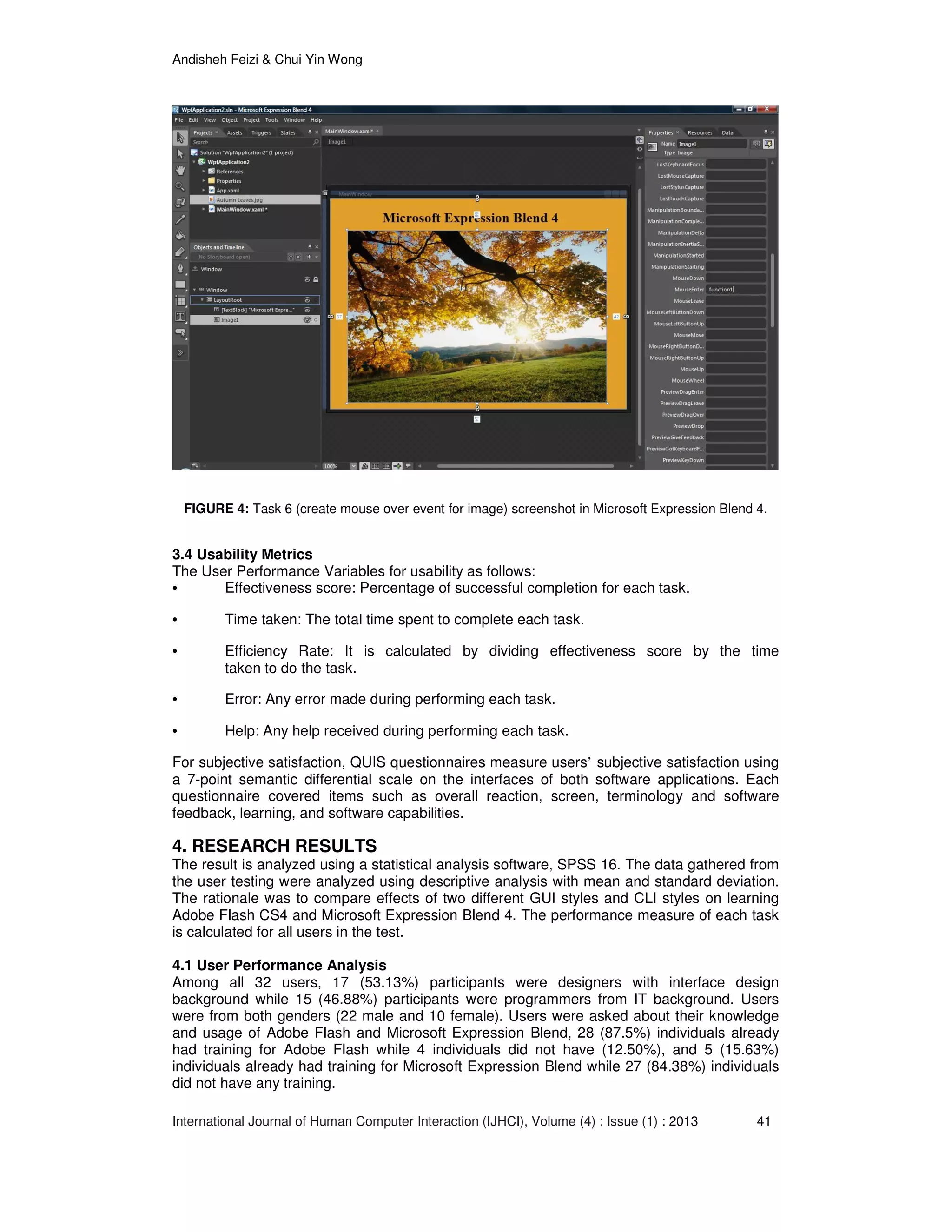 Andisheh Feizi & Chui Yin Wong
International Journal of Human Computer Interaction (IJHCI), Volume (4) : Issue (1) : 2013 41
FIGURE 4: Task 6 (create mouse over event for image) screenshot in Microsoft Expression Blend 4.
3.4 Usability Metrics
The User Performance Variables for usability as follows:
• Effectiveness score: Percentage of successful completion for each task.
• Time taken: The total time spent to complete each task.
• Efficiency Rate: It is calculated by dividing effectiveness score by the time
taken to do the task.
• Error: Any error made during performing each task.
• Help: Any help received during performing each task.
For subjective satisfaction, QUIS questionnaires measure users’ subjective satisfaction using
a 7-point semantic differential scale on the interfaces of both software applications. Each
questionnaire covered items such as overall reaction, screen, terminology and software
feedback, learning, and software capabilities.
4. RESEARCH RESULTS
The result is analyzed using a statistical analysis software, SPSS 16. The data gathered from
the user testing were analyzed using descriptive analysis with mean and standard deviation.
The rationale was to compare effects of two different GUI styles and CLI styles on learning
Adobe Flash CS4 and Microsoft Expression Blend 4. The performance measure of each task
is calculated for all users in the test.
4.1 User Performance Analysis
Among all 32 users, 17 (53.13%) participants were designers with interface design
background while 15 (46.88%) participants were programmers from IT background. Users
were from both genders (22 male and 10 female). Users were asked about their knowledge
and usage of Adobe Flash and Microsoft Expression Blend, 28 (87.5%) individuals already
had training for Adobe Flash while 4 individuals did not have (12.50%), and 5 (15.63%)
individuals already had training for Microsoft Expression Blend while 27 (84.38%) individuals
did not have any training.
 