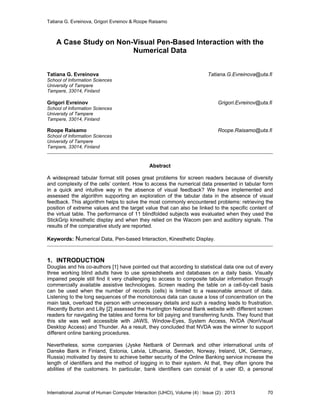 Tatiana G. Evreinova, Grigori Evreinov & Roope Raisamo
International Journal of Human Computer Interaction (IJHCI), Volume (4) : Issue (2) : 2013 70
A Case Study on Non-Visual Pen-Based Interaction with the
Numerical Data
Tatiana G. Evreinova Tatiana.G.Evreinova@uta.fi
School of Information Sciences
University of Tampere
Tampere, 33014, Finland
Grigori Evreinov Grigori.Evreinov@uta.fi
School of Information Sciences
University of Tampere
Tampere, 33014, Finland
Roope Raisamo Roope.Raisamo@uta.fi
School of Information Sciences
University of Tampere
Tampere, 33014, Finland
Abstract
A widespread tabular format still poses great problems for screen readers because of diversity
and complexity of the cells’ content. How to access the numerical data presented in tabular form
in a quick and intuitive way in the absence of visual feedback? We have implemented and
assessed the algorithm supporting an exploration of the tabular data in the absence of visual
feedback. This algorithm helps to solve the most commonly encountered problems: retrieving the
position of extreme values and the target value that can also be linked to the specific content of
the virtual table. The performance of 11 blindfolded subjects was evaluated when they used the
StickGrip kinesthetic display and when they relied on the Wacom pen and auditory signals. The
results of the comparative study are reported.
Keywords: Numerical Data, Pen-based Interaction, Kinesthetic Display.
1. INTRODUCTION
Douglas and his co-authors [1] have pointed out that according to statistical data one out of every
three working blind adults have to use spreadsheets and databases on a daily basis. Visually
impaired people still find it very challenging to access to composite tabular information through
commercially available assistive technologies. Screen reading the table on a cell-by-cell basis
can be used when the number of records (cells) is limited to a reasonable amount of data.
Listening to the long sequences of the monotonous data can cause a loss of concentration on the
main task, overload the person with unnecessary details and such a reading leads to frustration.
Recently Burton and Lilly [2] assessed the Huntington National Bank website with different screen
readers for navigating the tables and forms for bill paying and transferring funds. They found that
this site was well accessible with JAWS, Window-Eyes, System Access, NVDA (NonVisual
Desktop Access) and Thunder. As a result, they concluded that NVDA was the winner to support
different online banking procedures.
Nevertheless, some companies (Jyske Netbank of Denmark and other international units of
Danske Bank in Finland, Estonia, Latvia, Lithuania, Sweden, Norway, Ireland, UK, Germany,
Russia) motivated by desire to achieve better security of the Online Banking service increase the
length of identifiers and the method of logging in to their system. At that, they often ignore the
abilities of the customers. In particular, bank identifiers can consist of a user ID, a personal
 