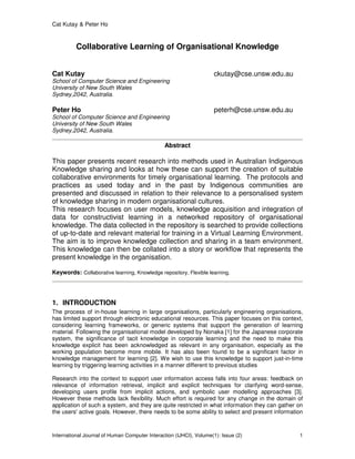 Cat Kutay & Peter Ho
International Journal of Human Computer Interaction (IJHCI), Volume(1): Issue (2) 1
Collaborative Learning of Organisational Knowledge
Cat Kutay ckutay@cse.unsw.edu.au
School of Computer Science and Engineering
University of New South Wales
Sydney,2042, Australia.
Peter Ho peterh@cse.unsw.edu.au
School of Computer Science and Engineering
University of New South Wales
Sydney,2042, Australia.
Abstract
This paper presents recent research into methods used in Australian Indigenous
Knowledge sharing and looks at how these can support the creation of suitable
collaborative environments for timely organisational learning. The protocols and
practices as used today and in the past by Indigenous communities are
presented and discussed in relation to their relevance to a personalised system
of knowledge sharing in modern organisational cultures.
This research focuses on user models, knowledge acquisition and integration of
data for constructivist learning in a networked repository of organisational
knowledge. The data collected in the repository is searched to provide collections
of up-to-date and relevant material for training in a Virtual Learning Environment.
The aim is to improve knowledge collection and sharing in a team environment.
This knowledge can then be collated into a story or workflow that represents the
present knowledge in the organisation.
Keywords: Collaborative learning, Knowledge repository, Flexible learning.
1. INTRODUCTION
The process of in-house learning in large organisations, particularly engineering organisations,
has limited support through electronic educational resources. This paper focuses on this context,
considering learning frameworks, or generic systems that support the generation of learning
material. Following the organisational model developed by Nonaka [1] for the Japanese corporate
system, the significance of tacit knowledge in corporate learning and the need to make this
knowledge explicit has been acknowledged as relevant in any organisation, especially as the
working population become more mobile. It has also been found to be a significant factor in
knowledge management for learning [2]. We wish to use this knowledge to support just-in-time
learning by triggering learning activities in a manner different to previous studies
Research into the context to support user information access falls into four areas: feedback on
relevance of information retrieval, implicit and explicit techniques for clarifying word-sense,
developing users profile from implicit actions, and symbolic user modelling approaches [3].
However these methods lack flexibility. Much effort is required for any change in the domain of
application of such a system, and they are quite restricted in what information they can gather on
the users' active goals. However, there needs to be some ability to select and present information
 